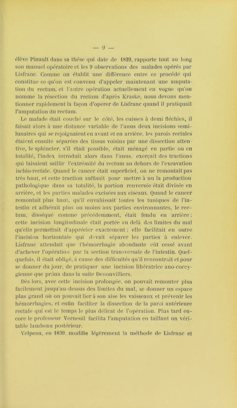 élc'vo Pinault dans sa tIit'‘So (iiii date de 1829, rapporte tout au long son manuel opératoire et les 9 observations des malades opérés par liisfranc. Comme on établit une ditïérence entre ce procédé ([ui constitue ce qu’on est convenu d’appeler maintenant une amputa- tion du rectum, et l autre opération actuellement en vogue (pi’on nomme la résection du rectum d’après Kraske, nous devons men- tionner rapidement la façon d’opérer de Lisfranc quand il prati((uait l’amputation du rectum. Le malade était couché sur le côté, les cuisses à demi llécbies, il faisait alors à une distance variable de l’anus deux incisions semi- lunaires (pii se rejoignaient en avant et en arrière, les parois rectales étaient ensuite séparées des tissus voisins par une dissection atten- tive, le sphincter, s’il était possible, était ménagé en partie ou en totalité, l’index introduit alors dans l’anns, exerçait des tractions qui taisaient saillir l’extrémité du rectum au dehors do l’excavation isebio-rectale. Quand le cancer était superficiel, on ne remontait pas très liant, et cette traction suflisait pour mettre à nu la production pathologique dans sa totalité, la portion renversée était divisée en arrière, et les iiarties malades excisées aux ciseaux. Quand le cancer remontait jilus haut, ([u’il envahissait toutes les tuniques de l’in- testin et adhérait plus ou moins aux parties environnantes, le rec- tum, disséipié comme précédemment, était fendu en arrière; cette incision longitudinale était portée an delà des limites du mal ((u’elle permettait d’apprécier exactement ; elle facilitait en outre l’incision horizontale qui devait séparer les jiarties à enlever. Lisfranc attendait (pie l'hémorrhagie abondante eiit cessé avant d’achever l’opération par la section transversale de l’intestin. Quel- ((uefois, il était obligé, à cause des difticnités qu’il rencontrait et pour se donner du jour, de pratiipier une incision libératrice ano-coccy- gienne (pie pidna dans la suite Denonvilliers. Dès lors, avec cette incision prolongée, on pouvait remonter plus facilement jus(|u’au-dessus des limites du mal, se donner un espace pins grand où ou pouvait lier à son aise les vaisseaux et prévenir les hémorrhagies, et entin faciliter la dissection de la paroi antérieure rectale (pu est le temps le plus délicat de l’opération. Plus tard en- core le professeur Verneuil facilita l’amputation en taillant un véri- table lambeau postérieur. Velpeau, en 18.99. modifie h'gèremcnt la méthode de Lisfranc et