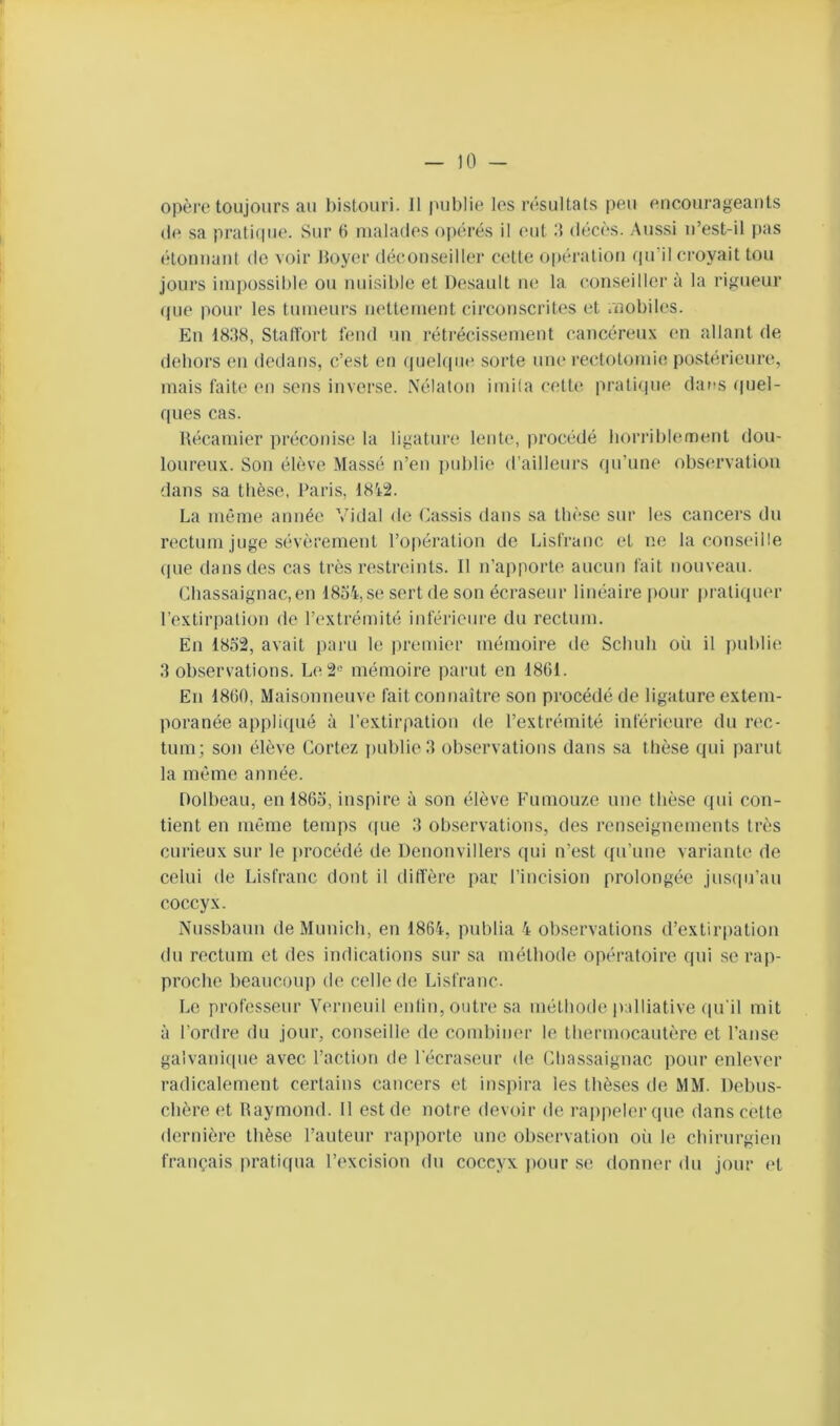 opère toujours au bistouri. 11 |uiblie les résultats peu encourageants (le sa prati(iue. Sur 6 malades opérés il eut 0 décès. .Aussi n’est-il pas étonnant de voir Hoyer déconseiller cette opération qu’il croyait tou jours impossible ou musible et Desault ne la conseiller à la rigueur que pour les tumeurs iH'ttcment circouscrib^s et mobiles. En 1838, Statl'ort fend un réti’écissement cancéreux en allant de dehors en dedans, c’est eu (juelqiu^ sorte une rectotomie postérieure, mais faite en sens inverse. Nélatoii imita cetb; praticpie dans (pjel- ques cas. l\(^camier pr(*conise la ligature lente, procédé horriblement dou- loureux. Son élève Massé n’en ])ublie d’ailleurs qu’une observation dans sa thèse, Paris, 18i:2. La même année Vidal de (^assis dans sa thèse sur les cancers du rc^ctum juge sévèrement l’opération de Lisfranc et ne la conseille (pie dans des cas très restreints. 11 n’apporte aucun fait nouveau. Chassaignac.en 1854,se sert de son écraseur linéaire pour |)ratiquer l’extirpation de l’extrémité inférieure du rectum. En 1852, avait paru le jiremier mémoire de Schnh o(i il publie 3 observations. Le2'' mémoire paiait en 1861. En 1860, Maisonneuve fait connaître son procédé de ligature extem- poranée appli(pié à l’extirpation de l’extrémité inférieure du rec- tum; son élève Cortez ])ublie3 observations dans sa thèse qui parut la même année. Dolbeau, en 1865, inspire à son élève Fumouze une thèse qui con- tient en même temps (pie 3 observations, des renseignements très curieux sur le ]>rocédé de Denonvillers qui n’est qu’une variante de celui de Lisfranc dont il diffère par l’incision prolongée jusqu’au coccyx. Nussbaun de Munich, en 1864, publia 4 observations d’extirpation du rectum et des indications sur sa méthode opératoire qui se rap- proche beaucoup de celle de Lisfranc. Le professeur Verneuil enlin, outre sa méthode palliative (pi'il mit à l’ordre du jour, conseille de combiner le thermocautère et l’anse gaivaniipie avec l’action de l'écraseur de (diassaignac pour enlever radicalement certains cancers et inspira les thèses de MM. Debus- chère et Raymond. 11 est de notre devoir de rapiielerque dans cette dernière thèse l’auteur rajiporte une observation oii le chirurgien français pratiqua l’excision du coccyx ]iour se donner du jour et