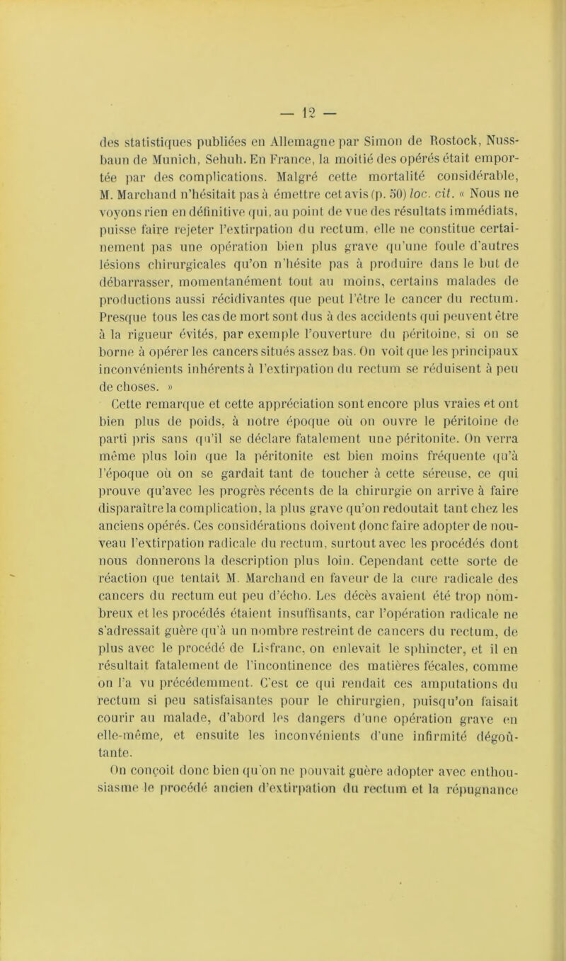 (les statisti(iues publiées en Allemagne ]>ar Simon de Rostock, Nuss- baim (le Munich, Sehuh. En France, la moitié des opérés était empor- tée par des complications. Malgré cette mortalité considérable, M. Marchand n’hésitait pas à émettre cet avis (|(. oO) loc. cil. « Nous ne voyons rien en définitive (pii, au point de vue des résultats immédiats, puisse taire rejeter l’extirpation du rectum, elle ne constitue certai- nement pas une opération bien plus grave (pi’une foule d’autres lésions chirurgicales (pi’on n’hésite pas à produire dans le but de débarrasser, momentanément tout au moins, certains malades de productions aussi récidivantes (pie peut l’iHre le cancer du rectum. Pres([ue tous les cas de mort sont dus à des accidents ([ui pmivent être à la rigueur évités, par exemple l’ouverture du péritoine, si on se borne à opérer les cancers situés ass(^z bas. On voit (pie les principaux inconvénients inhérents à l’extirpation du rectum se réduisent à peu de choses. » Cette remaiYiue et cette appréciation sont encore plus vraies et ont bien plus de poids, à notre épo(pie où on ouvre le péritoine de parti pris sans ((n’il se déclare fatalement une péritonite. On verra même plus loin (pie la péritonite est bien moins fré((uente (pi’à l’époque où on se gardait tant de toucher à cette séreuse, ce qui prouve qu’avec les progrès récents de la chirurgie on arrive à faire disparaître la com|)lication, la plus grave qu’on redoutait tant chez les anciens opérés. Ces considérations doivent donc faire adopter de nou- veau l’extirpation radicale du rectum, surtout avec les procédés dont nous donnerons la description plus loin. Cependant cette sorte de réaction ([ne tentait M. Marchand en faveur de la cure radicale des cancers du rectum eut peu d’écho. Les décès avaient été trop nom- breux et les [irocédés étaient insuffisants, car l’opération radicale ne s’adressait guère ([u’à un nombre restreint de cancers du rectum, de plus avec le procédé de Li^franc, on enlevait le S[diincter, et il en résultait fatalement de l’incontinence des matières fécales, comme on l’a vn ])récédemment. C'est ce qin rendait ces ampnfations du rectum si peu satisfaisantes pour le chirurgien, puisqu’on faisait courir au malade, d’abord les dangers d’une opération grave en elle-même, et ensuite les inconvénients d’une infirmité dégoû- tante. On conçoit donc bien qu’on ne pouvait guère adopter avec enthou- siasme le procédé ancien d’extirpation du rectum et 1a répugnance