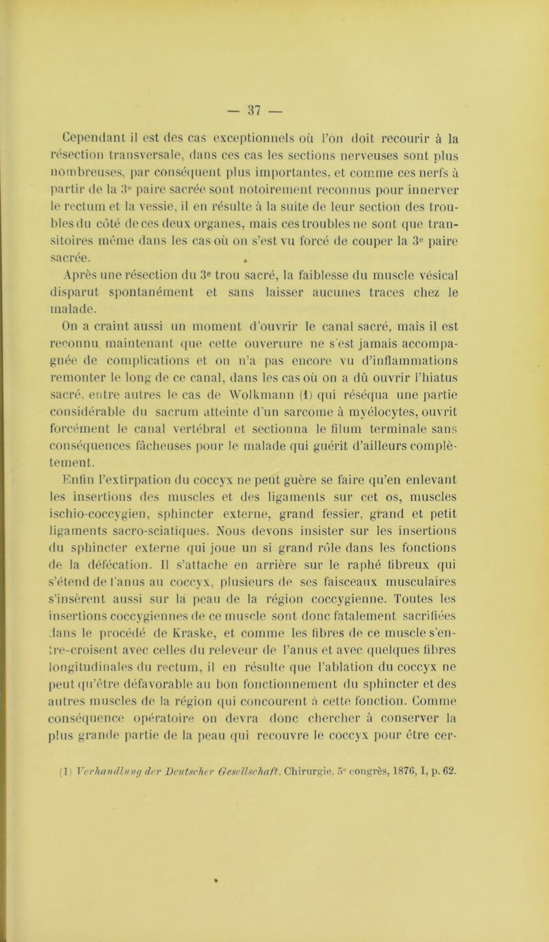 Copemlanl il est dos cas oxceptiomiols où l’on doit recourir à la résection transversale, dans cos cas les sections nerveuses sont plus nombreuses, par consétpient plus ini|)ortantes, et comme ces nerl's à partir de la 3« paire sacrée sont notoirement reconnus pour innerver le rectum et la vessie, il en résulte à la suite de leur section des trou- bles du côté deces deux orjçanes, mais ces troubles ne sont (pie tran- sitoires même dans les cas où on s’est vu forcé de couper la 3“ paire sacrée. , Après une résection du 3*“ trou sacré, la faiblesse du muscle vésical dis|)arnt siiontanément et sans laisser aucunes traces chez le malade. On a craint aussi un moment d’ouvrir le canal sacré, mais il est reconnu maintenant ([ue cette ouveriure ne s'est jamais accompa- gnée de complications et on n’a pas encore vu d’intlammations remonter le long de ce canal, dans les casoii on a dii ouvrir l’hiatus sacré, entre autres le cas de Wolkmann (1) (jui résé(pia une partie (Considérable du sacrum atteinte d’un sarcome à myélocytes, ouvrit forcément le canal vertébral et sectionna le rdum terminale sans consé(|uences fâcheuses pour le malade rjui guérit d’ailleurs complè- tement. Eidin l’extirpation du coccyx ne peut guère se faire (pi’en enlevant les insertions des muscles et des ligaments sur cet os, muscles ischio-coccygien, sphincter externe, grand fessier, grand et petit ligaments sacro-sciati(pies. Nous devons insister sur les insertions du sphincter externe (fui joue un si grand rôle dans les fonctions de la défécation. Il s’attache en arrière sur le ra|)hé fibreux (fui s’étend de l’anus au coccyx, plusieurs de ses faisceaux musculaires s’insèrent aussi sur la ]>eau de la région coccygienne. Toutes les insertions coccygiennes de ce muscle sont donc fatalement sacrifiées dans le procédé de Kraske, et comme les fibres de ce muscles’en- tre-croisent avec celles du releveur do l’anus et avec ([uekfues libres longitudinales du rectum, il en résulte (pie l’ablation du coccyx ne peut (fu’étre défavorable au bon fonctionnement du sphincter et des autres muscles de la région (pii concourent à cette fonction. Comme consé(iuence opératoire on devra donc chercher à conserver la plus grande partie de la jieau (|ui recouvre le coccyx pour être cer- (1) VvvlunuUinuj (h‘v DruUclitv GexvlUchaff. Chirursie,congrès, 187G, I, ]). 62.
