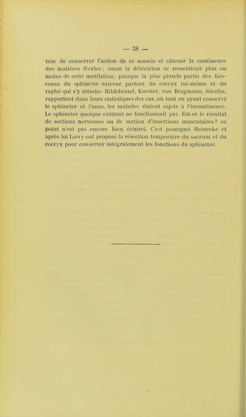 tain (le conserver l’action de ce nniscle et obtenir la continence des matières fécales ; sinon la défécation se ressentirait pins ou moins de cette mnlilalion, pnis(|ue la plus grande partie dos fais- ceaux du sphincter exteiaie partent du coccyx lui-méme et du raplié qui s’y attache. Ilildehrand, Kuester, von Bergmann, Stierlin, rapportent dans leurs statistiques des cas, où tout en ayant conservé le sphincter et l’anus, les malades étalent sujets à l’incontinence. Le sphincter quoi(jue existant ne fonctionnait pas. Est-ce le résultat de sections nerveuses ou de section d’insertions musculaires? ce point n’est pas encore bien éclairci. C’e.st pour(|uoi Ileinecke et après lui Lœvy ont proposé la résection temporaire du sacrum et du coccyx pour conserver intégralement les fonctions du s|)hincter.