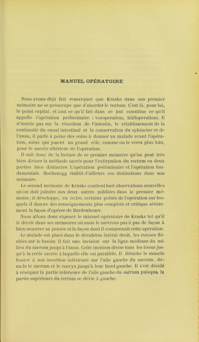 MANUEL OPÉRATOIRE Nous avons déjà fait remarquer que Kraske dans son premier mémoire ne se préoccupe (pie d’aborder le rectum. C’est là, pour lui, le j)oint capital, et tout ce (pi'il fait dans ce but constitue ce (pi’il appelle l’opération préliminaire ( voroperation, bülfoperation). Il n’insiste pas sur la résection de l’intestin, le rétablissement de la continuité du canal intestinal et la conservation du sphincter et de l’anus, il parle à peine des soins à donner au malade avant l’opéra- tion, soins qui jouent un grand rôle, comme on le verra plus loin, pour le succès ultérieur de l’opération. Il suit donc de la lecture de ce premier mémoire qu’on peut très bien diviser la méthode sacrée pour l’extirpation du rectum en deux parties bien distinctes. L’opération préliminaire et l’opération fon- damentale. Ilocbenegg établit d’ailleurs ces distinctions dans son mémoire. Le second mémoire de Kraske contient huit observations nouvelles qu’on doit joindre aux deux autres publiées dans le premier mé- moire; il dévelopiK*, en ordre, certains points de l’opération sur les- quels il donne des renseignements plus complets et critique sévère- ment la façon d’opérer de Bardenheuer. Nous allons donc exposer le manuel opératoire de Kraske tel qu’il le décrit dans ses mémoires oii nous le suivrons pas à pas de façon à bien montrer sa |)ensée et la façon dont il comprenait cette opération. Le malade est placé dans le décubitus latéral droit, les cuisses tlé- cbiessur le bassin. 11 fait une incision sur la ligne médiane du mi- lieu du sacrum jusqu’à l’anus. Cette incision divise tous les tissus jus- qu’à la crête sacrée à la([uelle elle est parallèle. Il détache le muscle fessier à son insertion inférieure sur l’aile gauche du sacrum, dé- nude le sacrum et le coccyx jusqu’à leur bord gauche. 11 s’est décidé à réséquer la partie intérieure de l’aile gauche du sacrum puisque la pai’tie supérieure du rectum se dévie à gauche.