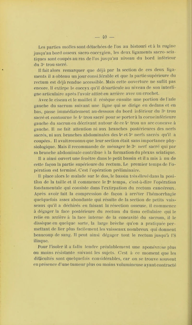 Les parties molles sont détachées de l’os au bistouri et à la rugiiie jusqu’au bord osseux sacro-coccygien, les deux ligaments sacro-scia- tiques sont coupés au ras de l’os jusqu’au niveau du bord inférieur du trou sacré. 11 fait alors remarquer que déjà par la section de ces deux liga- ments il a obtenu un jour consi.lérable et que la partie supérieure du rectum est déjà rendue accessible. Mais cette ouverture ne suflit pas encore. 11 extirpe le coccyx qu’il désarticule au niveau de son interli- gne articulaire a])rès l’avoir attiré en arrière avec, un croebet. Avec le ciseau et le maillet il résè(pie ensuite une portion de l'aile gauche du sacrum suivant une ligne qui se dirige en dedans et eu bas, passe immédiatement an-dessons du bord inférieur du trou sacré et contourne le 4 trou sacré pour se porterà la corne inférieure gauche du sacrun en décrivant autour dece4<' trou un arc concave à gauche. Il ne fait attention ni aux branches postérieures des nerfs sacrés, ni aux branches abdominales des 4e et o® nerfs sacrés qu’il a coupées. Il avaitreconnu que leur section était sans imiiortauce phy- siologique. Mais il recommande de ménager le .3® nerf sacré qui par sa branche abdominale contribue à la formation du jilexus sciatique. Il a ainsi ouvert une fenêtre dans le petit bassin et il a mis à nu de cette façon la partie supérieure du rectum. Le premier temps de l’o- pération est terminé. C’est l’opération préliminaire. Il place alors le malade sur le dos, le bassin très élevé dans la posi- tion de la taille et il commence le 2e temjis, c’est-à-dire l’opération fondamentale qui consiste dans l’extirpation du rectum cancéreux. Après avoir fait la compression de façon à arrêler l’hémorrhagie quelquefois assez abondante qui résulte de la section de petits vais- seaux qu’il a déchirés en faisant la résection osseuse, il commence à dégager la face postérieure du rectum du tissu cellulaire qui le relie en arrière à la face intei'iie de la concavité du sacrum, il le dissèque en quehiue sorte, la large brèche qu’on a pratiquée* per- mettant de lier plus facilement les vaisseaux nombreux qui douuent beaucoup de sang. Il peut ainsi dégager tout le rectum jus([u’à l’S iliaque. Pour l’isoler il a f;dlu lendre |)réalablement une aponévrose plus ou moins résistante suivant les sujets. C’est à ce moment (pie les diflicultés sont quehpiefois considérables, car on se trouve souvent en présence d’une tuiueui' plus ou moins volumineuse ayant contracté