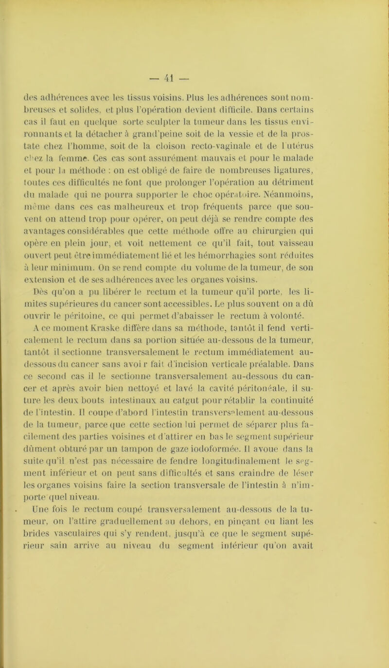 tU's adluM-oncos avec les tissus voisins. IMus les artliérences sont nom- breuses et solides, et plus l’opération devient diflicile. Dans certains cas il l'aut on (pieUpie sorte sculpter la tumeur dans les tissus (mvi- ronnantset la détacher A grand’peine soit de la vessie et de la pros- tate chez l’homme, soit de la cloison recto-vaginale et de 1 utérus cl’ez la lemnir. Ces cas sont assurément mauvais et pour le malade et pour la méthode : on estohli^m de faire de nombreuses ligatures, tontes ces diflicultés ne font que prolonger l’opération an détriment du malade qui ne pourra supporter le choc oi)ératuire. Néanmoins, même dans ces cas malheureux et ti‘op fréquents parce que sou- vent on attend trop pour opérer, on peut déjà se rendre compte des avantages considérables (pie cette méthode olfre au chirurgien cpii opère en plein jour, et voit nettement ce qu’il fait, tout vaisseau ouvert peut êtreimmédiatement lié et les hémorrhagies sont réduites à leur minimum. On se rend compte du volume de la tumeur, de son extension et de ses adhérences avec les organes voisins. Dès ((u’on a pu libérer le rectum et la tumeur (pi’il porte, les li- mites supérieures du cancer sont accessibles. Le plus souvent on a dû ouvrir le péritoine, ce qui permet d’abaisser le rectum à volonté. Ace moment Kraske diffère dans sa méthode, tantclt il fend verti- calenumt le rectum dans sa portion située au-dessous delà tumeur, tantiàt il .sectionne transversalement le rectum immédiatement au- (k'ssousdu cancer sans avoi r fait d’incision verticale préalable. Dans ce second cas il le sectionne transversalement au-dessous du can- cer et après avoir bien nettoyé et lavé la cavité i)éritonéale, il su- ture les deux bouts intestinaux au catgut pour rétablir la continuité de l’intestin. Il cou|ie d’abord l’intestin transversi’lement au dessons de la tumeur, parce (pie cette section lui permet de séparer plus fa- cilement des jiarties voisines et d’attirer en bas le segment siqiérieur dûment obturé par un tanqion de gaze iodoformée. Il avoue dans la suite (pi’il n’est pas nécessaire de fendre longitudinalement le srg- ment inférieur et on peut sans difticoltés et sans craindre de léser les organes voisins faire la section transversale de l’intestin à n’im- port(' (piel niveau. Une fois le rectum coupé transversalement an-dessous de la tu- meur, on l’attire gradnellcment au dehors, en pinçant ou liant les brides vasculaires qui s’y rendent, jusipi’à ce que le segment supé- rieur .sain arrive an niveau du segment irdéricur qn’on avait