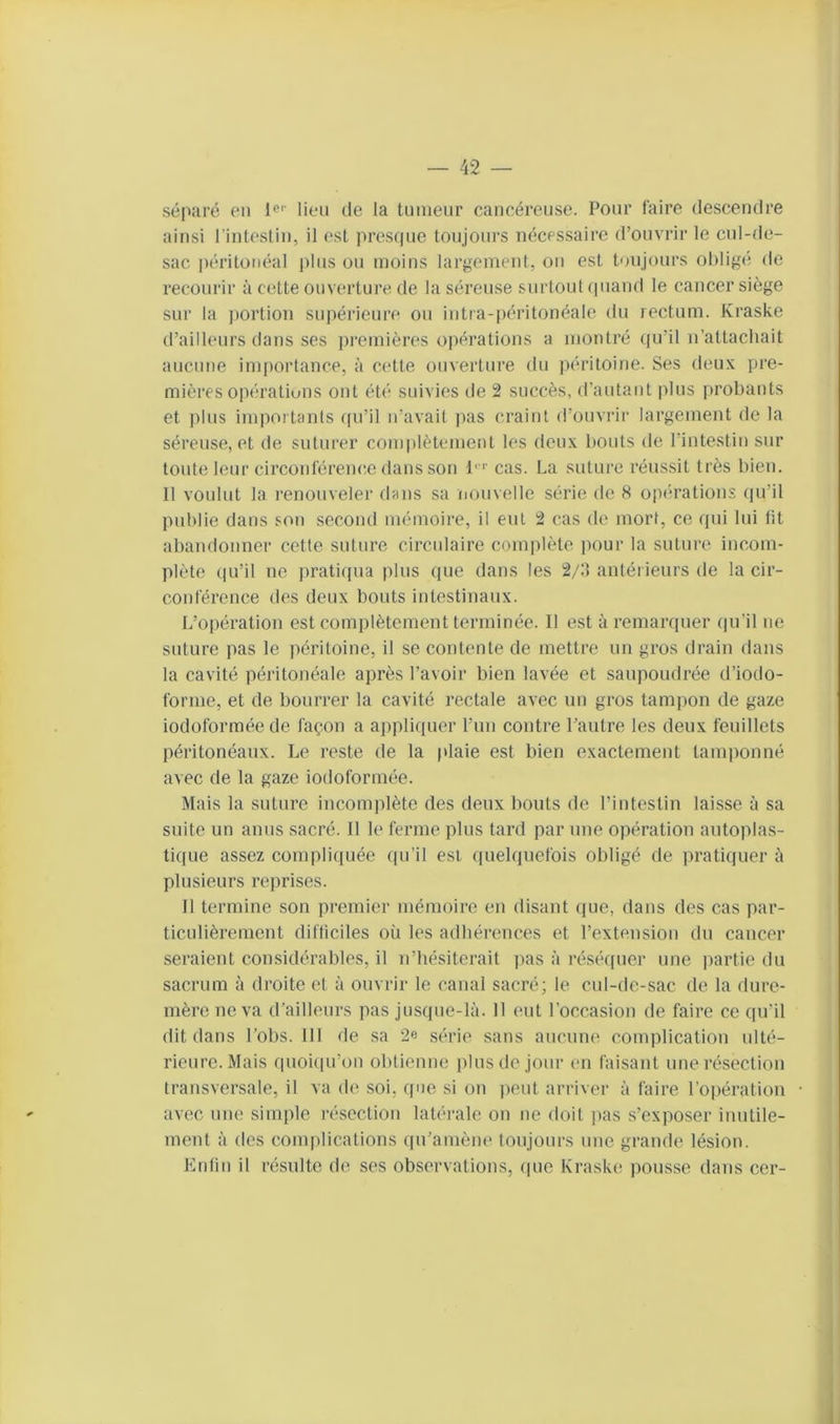 séparé en lien de la tnnienr cancéreuse. Pour faire descendre ainsi l'intestin, il est presque toujours nécessaire d’onvrir le cnl-de- sac péritonéal pins on moins largement, on est toiijonrs obligé de recourir à cette ouverture de la séreuse surtout quand le cancer siège sur la portion supérieure on intra-péritonéale dn rectum. Kraske d’ailleurs dans ses in'cmières opérations a montré (pril n’attacliait aucune importance, à cette ouverture dn péritoine. Ses deux pre- mières opé'ratiuus ont été sinvies de 2 succès, d’autant plus probants et plus importants (pi’il n’avait ])as craint d’onviâr largement de la séreuse, et de suturer complètement les deux bouts de rintestin sur toute leur circonférenc.e dans son l' '' cas. La suture réussit très bien. Il voulut la l’enouveler dans sa nouvelle séi’ie de 8 opérations (|u’il publie dans son secomi mémoire, il eut 2 cas de mort, ce qui lui fit abandonner cette suture circulaire coinirlète pour la suture incom- plète qu’il ne pratirpia plus que dans les 2/:t antérieurs de la cir- conférence des deux bouts intestinaux. L’opération est complètement terminée. Il est à l’emarquer (ju’il ne suture pas le péritoine, il se contente de mettre un gros drain dans la cavité péritonéale après l’avoir bien lavée et saupoudrée d’iodo- forme, et de bourrer la cavité rectale avec un gros tampon de gaze iodoforraéede façon a appliquer l’un contre l’autre les deux feuillets péritonéaux. Le l’este de la plaie est bien exactement tamiionné avec de la gaze iodoformée. Mais la suture incomplète des deux bouts de l’intestin laisse à sa suite un anus sacré. Il le ferme plus tard par une opération antoplas- tique assez compliquée qu’il est quelquefois obligé de pi’atiquer à plusieurs reprises. Il termine son premier mémoire en disant que, dans des cas par- ticulièrement diftlciles où les adhérences et l’extension dn cancer seraient considérables, il n’hésiterait lias à réséquer une partie du sacrum à droite et à ouvrir le canal sacré; le cul-de-sac de la dure- mère ue va d’ailleurs pas jusque-là. 11 eut l’occasion de faire ce qu’il dit dans l’obs. III de sa 2e série sans aucinu' complication ulté- rieure. Mais quoi(iu’on obtienne pins de jour en faisant une résection transversale, il va de soi, que si on lient arriver à faire l’opération avec une simple résection latéi'ale on ne doit pas s’exposer inntile- ment à des complications qu’amène toujours une grande lésion. Enlin il résulte de ses observations, que Kraske pousse dans cer-