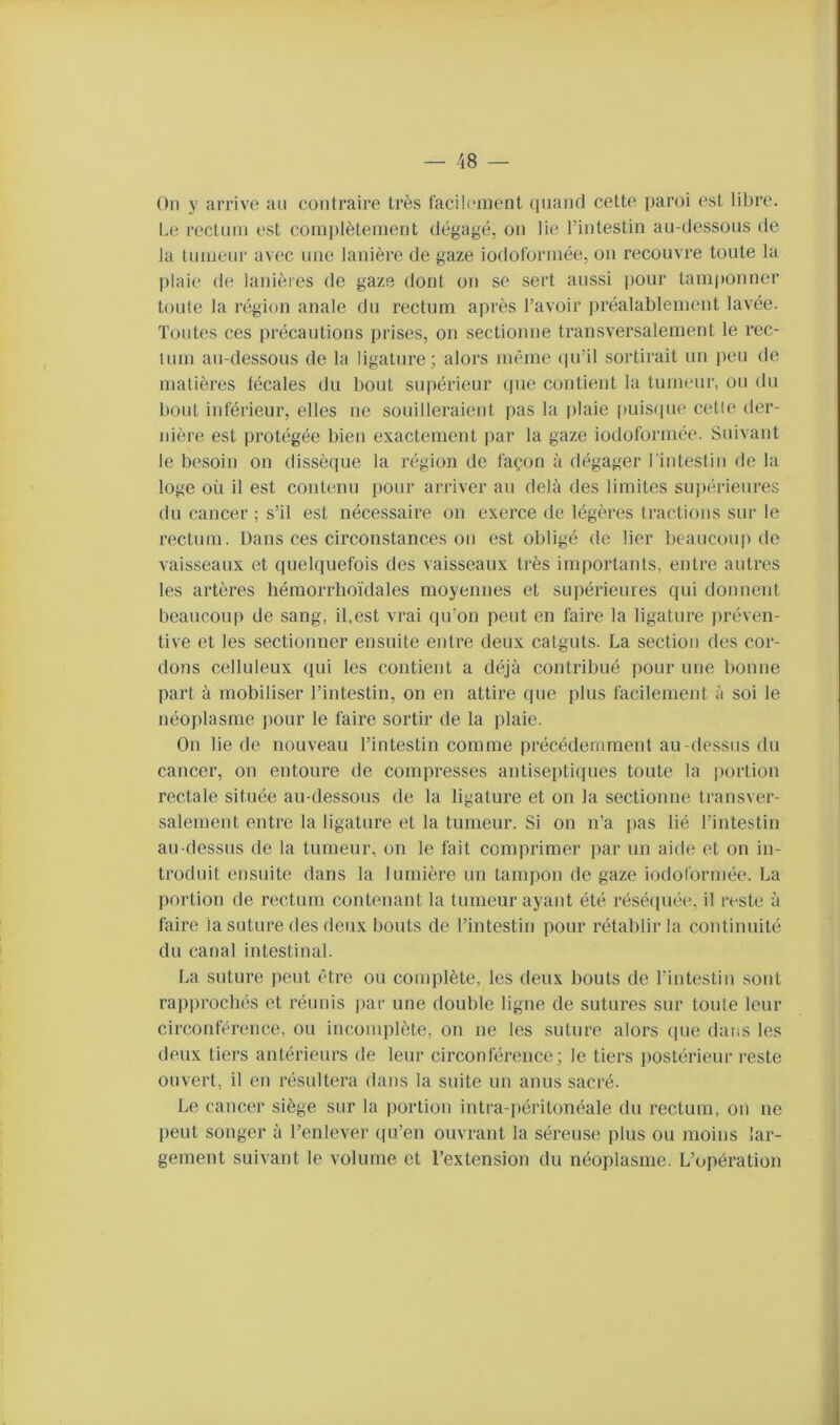 Oïl y arrive au contraire très facilement quand cette paroi est libre. Le rectum est complètement dégagé, on lie l’intestin au-dessous de la tumeur avec une lanière de gaze iodoformée, ou recouvre toute la plaie de lanières de gaze dont on se sert aussi pour tamponner toute la région anale du rectum après l’avoir préalablement lavée. Toutes ces précautions prises, on sectionne transversalement le rec- tum au-dessous de la ligature; alors même ipi’il sortirait un peu de matières fécales du bout supérieur que contient la tumeur, ou du bout inférieur, elles ne souilleraient pas la plaie [misque cette der- nière est protégée bien exactement par la gaze iodoformée. Suivant le besoin on dissèque la région de façon à dégager riutestiu de la loge où il est contenu pour arriver au delà des limites supérieures du cancer ; s’il est nécessaire on exerce de légères tractions sur le rectum. Dans ces circonstances on est obligé de lier beaucoup de vaisseaux et quelquefois des vaisseaux très importants, entre autres les artères hémorrboïdales moyennes et supérieures qui donnent beaucoup de sang, il,est vrai qu’on peut en faire la ligature jiréven- tive et les sectionner ensuite entre deux catguts. La section des cor- dons celluleux qui les contient a déjà contribué pour une bonne part à mobiliser l’intestin, on en attire que plus facilement à soi le néoplasme pour le faire sortir de la plaie. On lie de nouveau l’intestin comme précédemment au-dessus du cancer, on entoure de compresses antiseptiques toute la portion rectale située au-dessous de la ligature et on la sectionne transver- salement entre la ligature et la tumeur. Si on n’a pas lié l’intestin au-dessus de la tumeur, on le fait comprimer par un aide et on in- troduit ensuite dans la lumière un tampon de gaze iodoformée. La portion de rectum contenant la tumeur ayant été résé([uée, il reste à faire la suture des deux bouts de l’intestin pour rétablir la continuité du canal intestinal. La suture peut être ou complète, les deux bouts de l’intestin sont rapprochés et réunis par une double ligne de sutures sur toute leur circonférence, ou incomplète, on ne les suture alors (pie dans les deux tiers antérieurs de leur circonférence; le tiers postérieur reste ouvert, il en résultera dans la suite un anus sacré. Le cancer siège sur la portion intra-])éritonéale du rectum, oii ne peut songer à l’enlever (pTen ouvrant la séreuse plus ou moins lar- gement suivant le volume et l’extension du néoplasme. L’opération