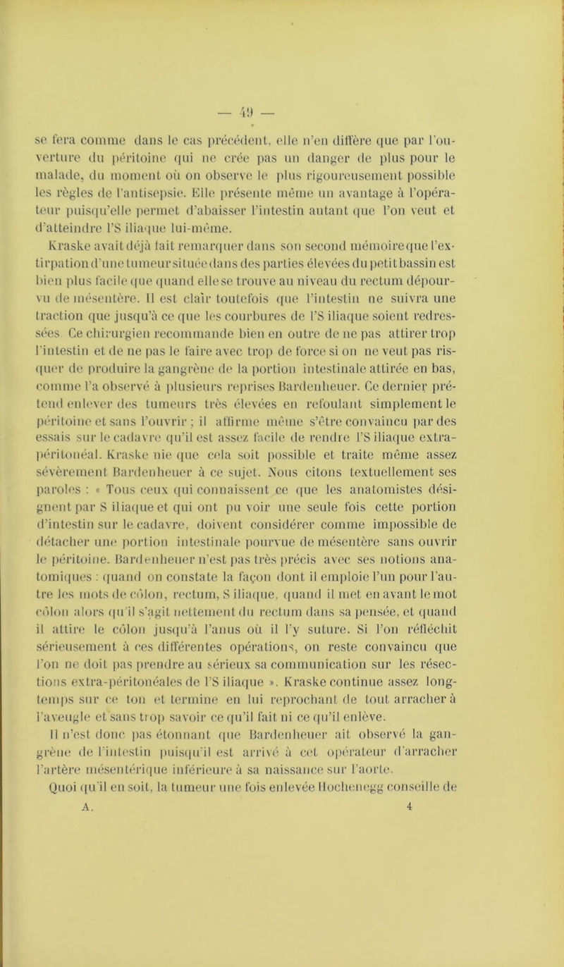 se fera comme clans le cas précîéclenl, elle n’en dilTère ciue par l'on- vertnre cln péritoine cpii ne crée pas un danger de plus pour le malade, du moment oii on observe le plus rigoureusement possible les règles de l'antisepsie. Elle présente même un avantage à l’opéra- teur puiscpi’elle permet d’abaisser l’intestin autant (|ue l’on veut et d’atteindre l’S ilia'pie lui-même. Kraske avaitdéjà lait remarcpier dans son second mémoirecpie l’ex- tirpation d’une tumeur située dans des parties élevées du petit bassin est bien plus facile cpie (piand elle se trouve au niveau du rectum dépour- vu de mésentère. Il est clair toutefois ([ue l’intestin ne suivra une traction cpie jusqu’à ce que les courbures de l’S iliaque soient redres- sc'es. Ce chirurgien recommande bien en outre de ue i>as attirer trop l iulestin et de ne pas le faire avec trop de force si on ne veut pas ris- cpier de produire la gangrène de la portion intestinale attirée en bas, comme l’a observé à plusieurs reprises Hardeidieuer. Ce dernier pré- tend enlever des tumeurs très élevées en refoulant simj)lement le péritoine et sans l’ouvrir; il aftirme même s’être convaincu par des es.sais sur le cadavre qu’il est assez facile de rendre l’Siliacpie extra- péritonéal. Kraske nie cpie cela soit possible et traite môme assez sévèrement Hardenheuer à ce sujet. Nous citons textuellement ses paroles ; « Tous ceux qui connaissent ce que les anatomistes dési- gnent par S iliaque et qui ont pu voir une seule fois cette portion d’intestin sur le cadavre, doivent considérer comme impossible de détacher une portion intestinale pourvue de mésentère sans ouvrir le péritoine. Hardenheuer n’est j)as très précis avec ses notions ana- tomiques : (|uand on constate la façon dont il emploie l’un pour l’au- tre les mots de côlon, n'ctum, S ilia(|ue, quand il met en avant le mot côlon alors (pi il s’agit màtemenl du rectum dans sa pensée, et (piaiid il attire le côlon jusipi’à l’anus où il l’y suture. Si l’on rétléchit sérieusement à ces dilférentes opérations, on reste convaincu que l’on ne doit pas prendre au sérieux sa communication sur les résec- tions extra-péritonéales de l’S iliaque ». Kraske continue assez long- temps sur ce ton (‘t termine en lui r(‘prochant de tout arracher à l’aveugle et sans trop .savoir ce (ju’il fait ni ce (pi’il enlève. Il n’est donc pas étonnant rpie Hardenheuer ait observé la gan- grène de l’intestiu puisipi’il est arrivé à ci't opérateur d’arraclier l’artère mésentérique inférieure à sa naissance sur l’aorte. Quoi f(u'il en soit, la tumeur une fois enlevée llocheiuîgg conseille de A. 4