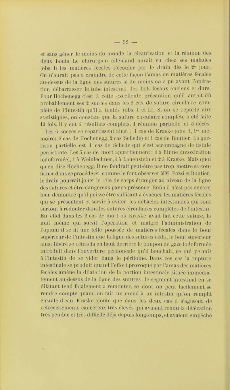 et sans gêner le moins du inonde la cicatrisation et la réunion des deux bouts. Le chirurgien allomand aurait vu chez ses malades (obs. 1) les matières fécales s’écouler par le drain dès le 2® jour. On n'aurait pas à craindre de cette façon l’amas de matières fécales au-dessus de la ligne des sutures si du moins on a pu avant l’opéra- tion débarrasser le tube intestinal des bols fécaux anciens et durs. Pour lloclienegg c’est à cette excellente précaution (pi’il aurait dû in-obablemcnt ses 2 succès dans tes 2 cas de suture circulaire com- plète de l’intestin (pi’il a tentés (obs. 1 et 11). Si on se repoi'te aux statistirpies, on constate (pie la suture circulaire complète a été faite 12 fois, il y eut b résultats complets, 1 réunion partielle et o décès. Les 6 succès se répartissent ainsi ; 1 cas de Kraske (obs 1,1®'' mé- moire), 2 cas de Hocbenegg, 2 cas (Scliede) et 1 cas de Poutier. La gué- rison partielle est 1 cas de Scliede (pii s'est accomjiagné de fistule persistante. Les 5 cas de mort appartiennent: 1 à Rinne (intoxication iodoformée), 1 à Weinlecliner, 1 à Lauenstein et 2 à Kraske. Mais (pioi ((u’en dise Hocbenegg, il ne faudrait peut-être jias trop mettre sa con- fiance dans ce procédé et, comme le font observer MM. Pozzi et Routier, le drain jiourrait jouer le lôle de corps étranger au niveau de la ligne des sutures et être dangereux par sa présence. Enfin il n’est pas encore bien démontré ipi’il puisse être suffisant à évacuer les matières fécales (pii se présentent et servir à éviter les débâcles intestinales (pii sont surtout à redouter dans les sutures circulaires comjilètes de l’intestin. En effet dans les 2 cas de mort où Kraske avait fait cette suture, la nuit môme ipii suivit l’opération et malgré l’administration de l’opium il se fit une telle poussée de matières févales dans le bout supérieur de l’intestin ipie la ligne des sutures céda, le bout supérieur ainsi libéré se rétracta en haut derrière U; tani|)on de gaze iodoformée introduit dans l’ouverture péritonéale ipi’il bouchait, ce (pii permit à l’intestin de se vider dans le iiéritoine. Dans ces cas la rupture intestinale se jiroduit (piand l’effort provo(jué par l’amas dos matières hicales amène la dilatation de la jiortion intestinale sitmie immédia- tement au-dessus de la ligne des sutures; le segment intestinal en se dilatant tend fatalement à remonter, ce dont on peut facilement se rendre compte quand on fait un nœud à un intestin (pi'on remplit ensuiUi d’ean. Kraske ajoute que dans h‘s deux cas il s'agissait de rétrécissements cancéreux très élevés (pii avaient rendu la défécation très pénihle et très difiicile déjà depuis longtemps, et avaient empêché