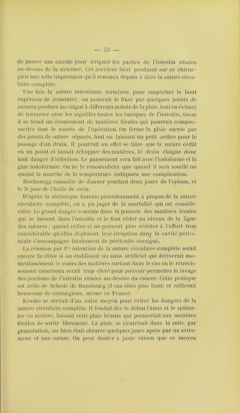 (le passer une eaimle pour irriguer les parties de riiitestiii situées au-dessus de la strietim'. (let accident fatal lu'oduisit sur ce cliirur- gieu nue telle impression (pi’il renonça depuis à faire la suture circu- laire complète. l ue fois la suture intestinale terminée, j)our empêcher le bout supérieur de remonter, on jwurrait le lixer j)ar (pielques points de sutures perdues au catgut à différents points de la |)laie, tout en évitant de traverser avec les aiguilles toutes les timi(iues de l’intestiu, sinon il se ferait un écoulement de matières fécales (pii pourrait compro- mettre tout le succès de l’opération. On ferme la plaie sacrée par des points desutim' séparés, tout en laissant un petit oritice pour le jiassage d’un drain. 11 pourrait en effet se faire (pie la suture c(klât en un point et laissât échapper des matières, le drain éloigne donc tout danger d'infection. la* pansement sera fait avec l’iodoforme et la gaze iodoform(*e. On ne le renouvellera (pie (piand il sera souillé ou quand la marche de la température indiquera une complication. llochenegg conseille de donner pendant deux jours de l’opium, et le .‘{e jour de l’huile de ricin. D’après la statisti([ue fournie précédemment à propos de la suture circulaire comiilèle, on a pu juger de la mortalité qui est considé- rable. Le grand danger consiste dans la poussée des matières fécales (lui se lassent dans l’intestin et ie font céder au niveau de la ligne des sutures; quand celles-ci ne jieuvent plus résister à l’effort trop considérable (pi’elles déploient, leur irruption dans la cavité péi iio- uéale s’accompagne fatalement de péritonit(! suraiguë. La réunion ]»ar !'■« intention de la suture circulaire complète serait encore facilitée si on établissait un anus artificiel (jui dériverait mo- mentanément le cours des matières surtout dans le cas où le rétrixis- sement cancéreux serait trop élevé pour pouvoir permettre le lavage des iiortioiis de l’intestin situées au-dessus du cancer. Celte pi'atique est celle (h* Schede de Hambourg (.'1 cas cités plus haut) et rallierait beaucouji de chirurgiens, même en France. Kraske se servait d’un autre moyen pour éviter les dangers de la suture circulaire complète. 11 fendait dès le début l’anus et le sphinc- ter en arrière, laissait cette plaie béante (pii permettait aux matières fécales de sortir librement. La plaie se cicatrisait dans la suite par granulation, ou bien était obturée (piebpies jours après par un avive- ment et une suture. On peut douter à juste raison que ce moyen