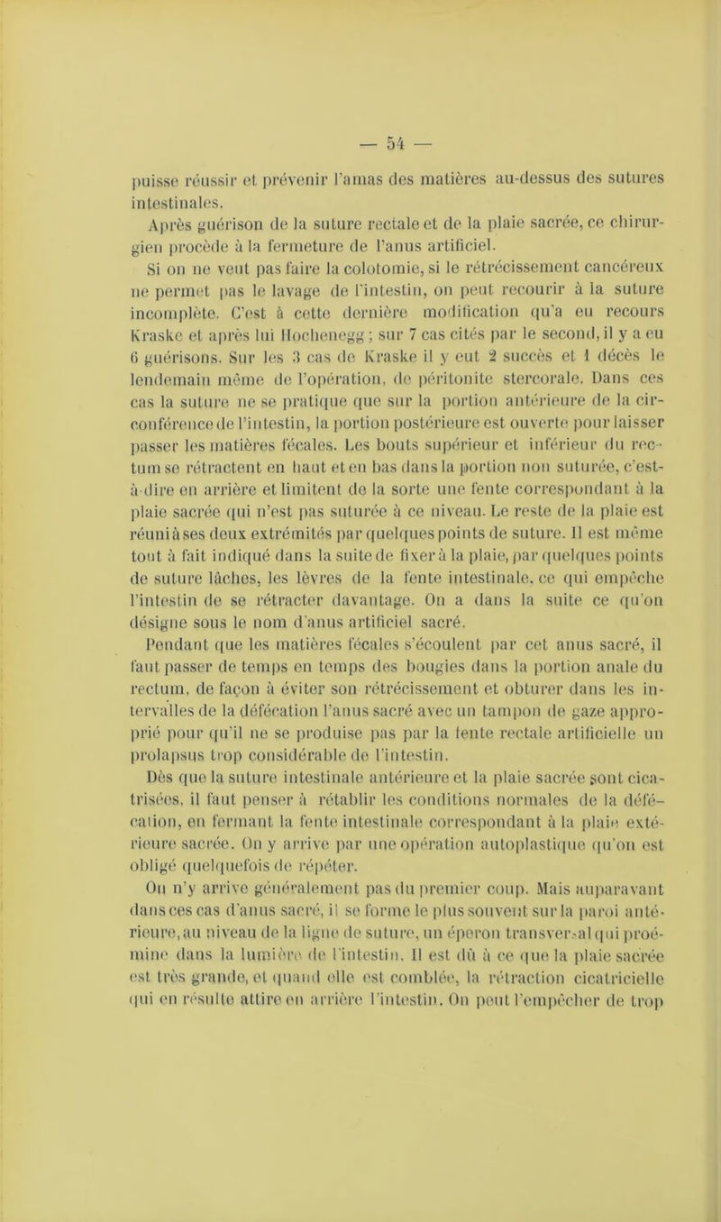 l)uisse réussir et prévenir rniiias des matières au-dessus des sutures intestinales. Après guérison de la suture rectale et de la plaie sacrée, ce chirur- gien procède à la fermeture de l’anus artificiel. Si on ne veut pas faire la colotomie, si le rétrécissement cancéreux ne permet |ias le lavage de l’intestin, on peut recourir à la suture incomplète. C’est ù cette dernière modification (|u'a eu recours Kraske et après lui lloclienegg; sur 7 cas cités par le second, il y a eu () guérisons. Sur les cas do Kraske il y eut 2 succès et 1 décès le lendemain même île l’opération, de péritonite stercorale. Dans ces cas la sutui'e ne se prati(pie que sur la portion antéiâeure do la cir- conférence de l’intestin, la portion postérieure est ouverte |)our laisser ])asser les matières fécales. Les bouts supérieur et inférieur du rec- tum se rétractent en haut et en bas dans la portion non suturée, c’est- à ilire en arrière et limitent de la sorte une fente correspondant à la plaie sacrée (pii n’est pas suturée à ce niveau. Le reste de la plaie est réuniùses doux extrémités par quelques points de suture. Il est même tout à fait indiqué dans la suitode fixera la plaie,par ((uelques points de suture lâches, les lèvres do la fente intestinale, ce qui empêche l’intestin do se rétracter davantage. On a dans la suite ce ([u’on désigne sous le nom d'anus artificiel sacré. Pendant ((ue les matières fécales s’écoulent par cet anus sacré, il faut passer de temps en temps des bougies dans la portion anale du rectum, de façon à éviter son rétrécissement et obturer dans les in- tervalles de la défécation l’anus sacré avec un tampon de gaze appro- prié ))our ((u’il ne se ])roduise pas par la fente rectale artificielle un prolapsus ti'Op considérable de l’intestin. Dès que la suture intestinale antérieure et la plaie saci’ée sont cica- trisées, il faut penser à rétablir les conditions norinalos de la défé- cation, en fermant la fente intestinale correspondant à la plaie exté- rieure sacrée. On y arrive par une opération autoplasti(pie (pi’on est obligé (piehiuefois de répéter. On n’y arrive généralement pas du premier coiq). Mais aiq^aravant dans ces cas d’anus sacré, il se forme le plus souvent sur la paroi anté- rieure,au niveau de la ligne de suture, un éperon transver.-al (pii jiroé- mine dans la lumière de l’intestin. Il est dû à ce (|ue la jilaie sacrée (‘St très grande, et (piaiid elle est comblée, la rétraction cicatricielle (pii en résulte attire en arrière l’intestii). On peut r(‘in|)êcher de trop