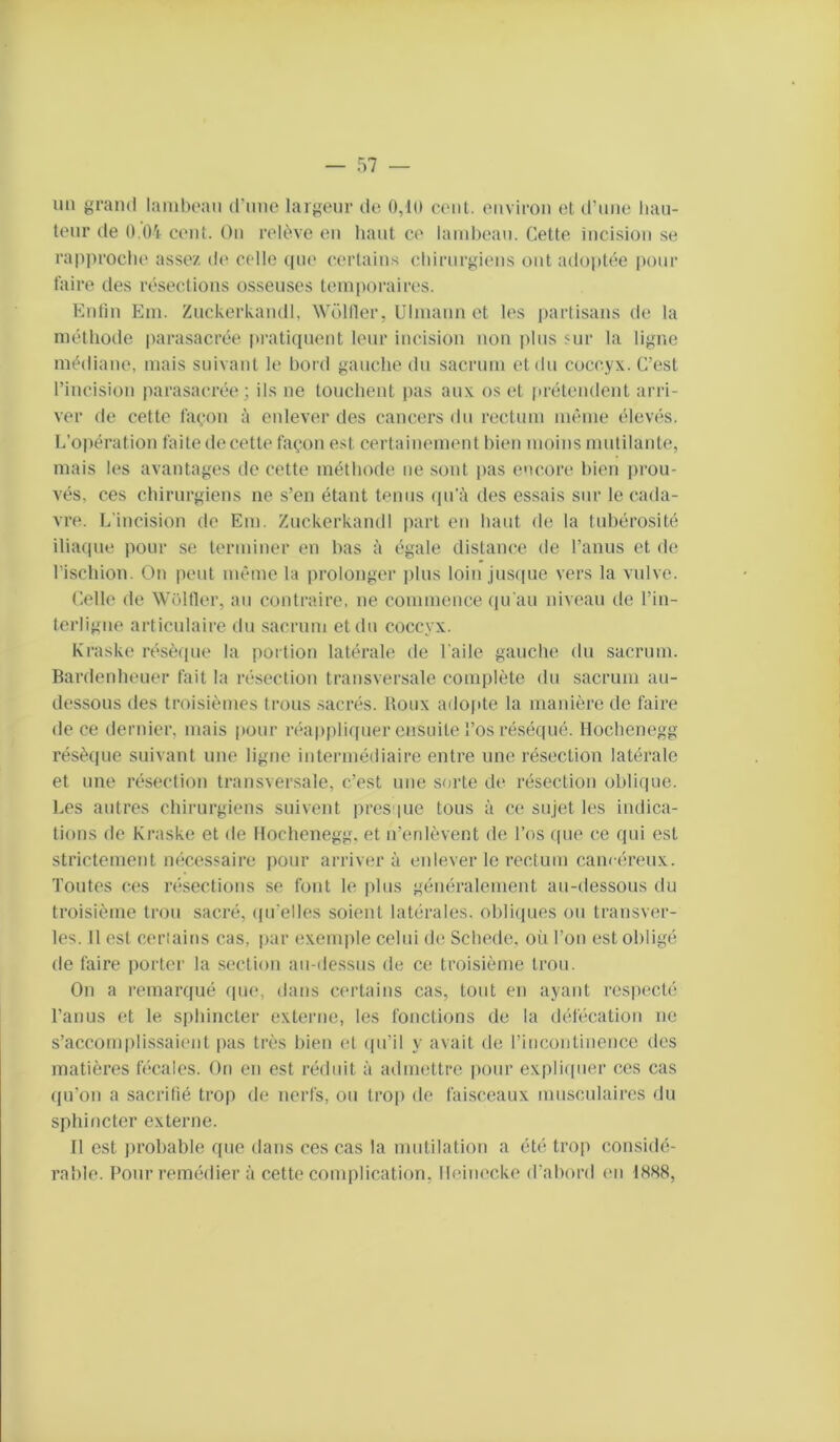 un grand lainhoan (rime largeur de 0,lü cent, environ et d’une liau- lenr de O.Oi cent. On relève en haut ce lambeau. Cette incision se rapproche assez de celle (pie cerlains chirurgiens ont adoptée |)our faire des résections osseuses temporairc'S. Kniin Ein. Zuckerkandl, Wolller, Ulmaun et les partisans de la méthode parasacrée iiraticpient leur incision non plus sur la ligne médiane, mais suivant le bord gauche du sacrum et du coccyx. C’est l’incisiou parasacrée; ils ne louchent pas aux os et firétendent arri- ver de cette façon à enlever des cancers du rectum même élevés. L’opération faite de cette façon est certainement bien moins mutilante, mais les avantages de cette méthode ne sont pas encore hieu prou- vés, ces chirurgiens ne s’en étant tenus (pi’à des essais sur le cada- vre. L’incision de Em. Zuckerkandl part en haut de la tubérosité ilia(pie pour se terminer en bas à égale distance de l’anus et de rischion. On peut même la prolonger plus loin juscpie vers la vulve. Celle de Wëltler, au contraire, ne commence (pi'au niveau de l’in- terligue articulaire du sacrum et du coccyx. Kraske résèipie la portion latérale de l’aile gauche du sacrum. Bardenheuer fait la résection transversale complète du sacrum au- dessous des troisièmes trous sacrés. Roux adopte la manière de faire de ce dernier, mais pour r(*appli([uer ensuite l’os réséqué. Hochenegg résèque suivant une ligne intermédiaire entre une résection latérale et une résection transversale, c’est une sorte de résection oblique. Les autres chirurgiens suivent près pie tous à ce sujet les indica- tions de Kraske et de Hochenegg, et n’enlèvent de l’os rpie ce qui est strictement micessaire pour arrivera enlever le rectum cancéreux. Toutes ces réxsections se fout le plus généralement au-dessous du troisième trou sacré, (prelles soient latérales, obliiiues ou transver- les. Il est cerlains cas, jiar exemple celui de Schede, où l’on est obligé de faire porter la section au-dessus de ce troisième trou. On a remar(|ué (pie, dans certains cas, tout en ayant respecté l’anus et le siihincter externe, les fonctions de la détécation ne s’accomplissaient pas très bien et ({u’il y avait de rim^onlinence des matières tècales. On en est réduit à admettre jiour expliipier ces cas (pTon a sacrifié trop de nerfs, ou trop de faisceaux musculaires du sphincter externe. Il est ])robable que dans ces cas la mutilation a été trop considé- rai)le. Pour remédier à cette complication, lleinecke d’abord en 1888,