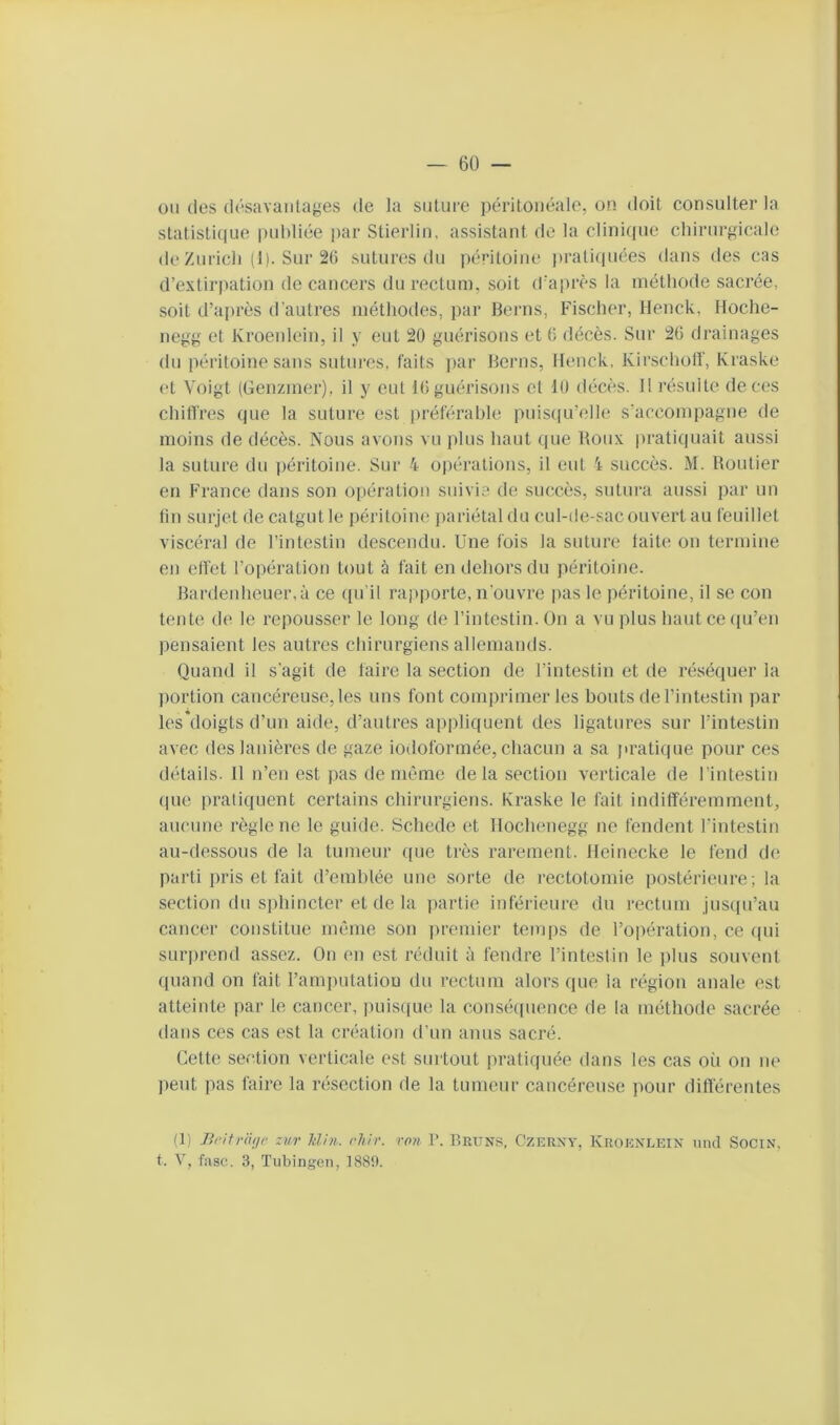 ou (les (l(‘savanlages de la suture périlonéalo, on doit consulter la statistique publiée par Stierlin. assistant de la clinique chirurgicale de Zurich (1). Sur 26 sutures du péritoine j»rati(piées dans des cas d’extii’iiation de cancers du rectum, soit d'après la métliode sacrée, soit d’après d’autres méthodes, par Beiais, Fischer, Henck, tfoche- negg et Kroenleiii, il y eut 20 guérisons et 6 décès. Sur 26 drainages du péritoine sans sutures, faits ])ar Herns, Heuck, Kirscholf, Kraske et Voigt (Genzmer), il y eut 16 guérisons et 10 décès. Il résulte de ces chiffres que la suture est préférable puisqu’elle s’accompagne de moins de décès. Nous avons vu plus haut que Roux pratiquait aussi la suture du péritoine. Sur 4 opérations, il eut 4 succès. M. Routier en France dans son opération suivie de succès, sutura aussi par un tin surjet de catgut le i)éritoine pariétal du cul-de-sac ouvert au feuillet viscéral de l’intestin descendu. Une fois la suture faite on termine en effet l’opération tout à fait en dehors du péritoine. I5ardeidieuer,à ce ([u'il rapporte, n'ouvre pas le péritoine, il se con tente de le repousser le long de l’intestin, ün a vu plus hautce((u’en pensaient les autres chirurgiens allemands. Quand il s'agit de taire la section de l’intestin et de réséquer la portion cancéreuse, les uns font comprimer les bouts de l’intestin par les*doigts d’un aide, d’autres appliquent des ligatures sur l’intestin avec des lanières de gaze iodoformée, chacun a sa pratique pour ces détails. Il n’en est pas de même delà section verticale de l’intestin (pie pratiquent certains chirurgiens. Kraske le fait indifféremment, aucune règle ne le guide. Schede et llochenegg ne fendent l’intestin au-dessous de la tumeur ((ue très rarement. Heinecke le fend de parti ])ris et fait d’emhlée une sorte de rectotomie postérieure; la section du sphincter et de la ])artie inférieure du rectum jusqu’au cancer constitue même son premier temps de l’opération, ce (pii surprend assez. On en est réduit à fendre l’intestin le plus souvent ([uand on fait l’ampntatiou du rectum alors que la région anale est atteinte par le cancer, i)uis((ue la conséipience de la méthode sacrée dans ces cas est la création d’un anus sacré. Cette section verticale est surtout pratiquée dans les cas où on ne peut pas faire la nUsection de la tumeur cancéreuse pour différentes (1) Brifraijr zur hlhi. rJi/r. ron V. Rruns, Czerxy, Kroenlein iind SociN, t. V, fasc. 3, Tubingen, 1889.