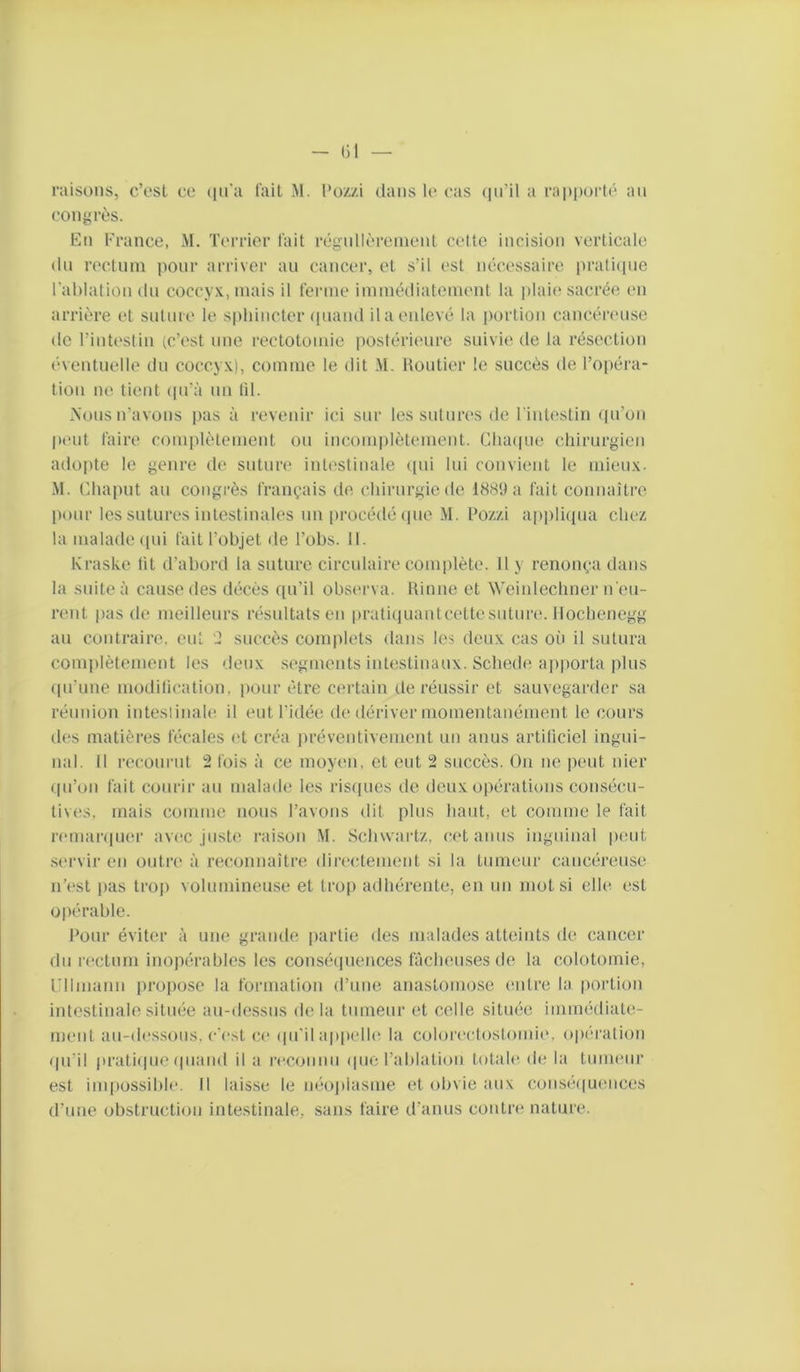 raisons, cVsl ce (in'a l'ait .M. l’ozzi dans le cas (in’il a rappoilé an congrès. En France, M. Terrier l'ait régnllèrenient celte incision verticale dn rectnni pour arriver au cancer, et s’il est nécessaire prati(pie Fahlalion dn coccyx, niais il fenne iniinédiatenient la plaic'sacrée en arrière et snlin e le spliincler ipiand il a enlevé la portion cancériuise do l’inteslin (c’est nnc rectotomie postérieure suivie de la résection (‘ventnelle dn coccyx), comme le dit M. Uontier le succès de l’opéra- tion ne tient ipi’à un lil. .Nous n’avons pas à revenir ici sur les sutnres de l'intestin qu’on pmit taire complètement ou incomplètement. ClKupie chirurgien adopte le genre de suture intt'stinale (pii lui convient le mieux- .M. Ehapnt an congrès français de chirurgie de 1889 a l'ait connaître [lonr les sutures intestinales un procédé ipie M. l’ozzi applicpia chez la malade ([ni fait l’objet de l’obs. II. Kraske lit d’abord la suture circulaire complète. Il y renonça dans la suite à cause des décès qu’il observa, hinne et Weinlechner n'en- nmt pas de meilleurs résultats en pratiquantcette suture. Ilochenegg au contraire, eut '2 succès complets dans les deux cas où il sutura comjilètement les deux si'gments intestinaux. Schedi* apporta plus (jii’une modilication, pour être certain de réussir et sauv(?garder sa réunion inteslinale il eut l’idée de dériver momentanément le cours d(,*s matières fécales (d créa ])réventivement un anus artificiel ingui- nal. Il reconnit 2 fois à ce moyen, et eut 2 succès. On ne peut nier (|ii’on fait courir au malade les risques de doux opérations consécu- tives, mais (iomme nous l’avons dit pins haut, et comme le fait nmiarijum’ avec juste raison .M. Schwartz, cet anus inguinal peut .servir en outre à reconnaître directement si la tumeur cancéreuse n’(‘st [las trop volumineuse et trop adhérente, en un mot si elle est opérable. J’our éviter à une grande partie des malades atteints de cancer du rectum inopérables les consé([nences fâcheuses de la colotomie, un manu propose la formation d’une anastomose entre la portion intestinale située au-dessus de la tumeur et celle sitmie immédiate- ment au-dcs.sons. c’cst ce (jii'il ap|)clle la colorcctostomie, opération (jii’il pratiijiie (jiiand il a rccoiinn (pic l’ablalion totale de la tumeur est impossible. Il laisse le néojilasme et obvie aux consé((uences d’une obstruction intestinale, sans faire d’anus contre nature.
