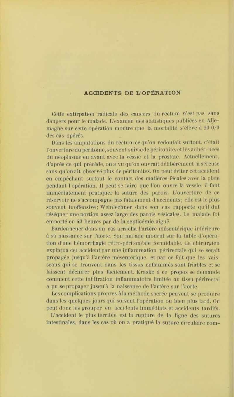 ACCIDENTS DE L’OPÉRATION Cotte extirpation radicale des cancers dn rectum n’est pas sans daiijiors pour le malade. L’examen des slatisticpies j)ul)liées en Alle- magne sur cette opération montre (jue la mortalité s’élève à 20 0/0 dos cas opérés. Dans les amputations du rectum ce (pi’on redoutait surtout, c’était l’ouvertiirodu péritoine, souvent suiviede jiéritonite.et les adliér ncos du néoi)lasme en avant avec la vessie et la prostate. Actuellement, d’après ce (|ui précède, on a vu (pi’on ouvrait délibérément la séreuse sans (pi’on ait observé plus de ])éritonites. On peut éviter cet accident en empêchant surtout le contact des matières fécales avec la plaie pendant l’opération. 11 peut se faire que l’on ouvre la vessie, il faut immédiatement pratiquer la suture des parois. L’ouverture tie ce réservoir ne s’accompagne pas fatalement d’accidents; elle est le plus souvent inoffensive; Weinlechner dans son cas rapporte ((u’il dut réséquer une portion assez large des parois vésicales. Le malade fut emporté en 42 heures par de la septicémie aiguë. Bardenhouer dans un cas arracha l’artère mésentérique inférieure à sa naissance sur l’aorte. Son malade mourut sur la table d’opéra- tion d’une hémorrhagie rétro-péritonéale formidable. Ce chirurgien expliqua cet accident par une inflammation périrectale qin se serait propagée jusqu’à l’artère mésentérique, et par ce fait que les vais- seaux qui se trouvent dans les tissus entlammés sont friables et se laissent déchirer plus facilement. Kraske à ce propos se demande comment cette infiltration inflammatoire limitée au tissu j)érirectal a pu se propager jusqu’à la naissance de l’artère sur l’aorte. Les complications pro]>res àla méthode sacrée peuvent se produire dans les quehpies jours qui suivent l’opération ou bien i)lus tard. On peut donc les grouper en acci<lents immédiats et accidents tardifs. L’accident le plus terrible est la rupture de la ligne des sutures intestinales, dans les cas où on a pratiqué la suture circulaire coin-