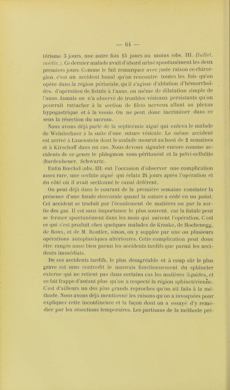 térlsuie 3 jours, une autre fois lo jours au moins (obs. III. Bullo.t. mécUc.}. Ce dernier malade avait d’abord uriné spontanément les deux l)remiers jours. Comme le fait remarcpier avec juste raison cechirur- ^den, c’est un accident banal qu’on rencontre toutes les fois ([u’on opère dans la région périnéale, (pi il s’agisse d’ablation d’hémorrboï- des, d’opération de listule à l’anus, ou nn'nie de dilatation simple de l’anus. Jamais on n’a observé de troubles vésicaux persistants (ju’on jjüurrait ratlacber à la section de blets nerveux allant au jilexus hypogastrique et à la vessie. On ne peut donc incriminer dans ce sens la résection du sacrum. Nous avons déjà parlé de la septicémie aiguë qui enleva le malade de Weinlecimer à la suite d’une suture vésicale. Le même accident est arrivé à Lauenstein dont le malade mourut au bout de 2 semaines et à Kirsebofi' dans un cas. Nous devons signaler encore comme ac- cidents de ce genre le pldegmon sous-péritonéal et la pelvi-cellulile (Bardenbeuer, Schvvartzi. Enlin Bœckel (obs. III) eut l’occasion d’observer une complication assez rare, une orchite aiguë qui éclata 24 jours après l’oi)ération et du côté où il avait sectionné le canal déférent. On peut déjà dans le courant de la ])remière semaine constater la présence d’une fistule stercorale (piand la suture a cédé en un point. Cet accident se traduit par l’écoulement de matières ou par la sor- tie des gaz. 11 est sans importance le plus souvent, car la listule peut se fermer spontanément dans les mois qui suivent l’opération. C'est ce (pii s’est produit chez (pielques malades de Kraske, de llochenegg, de Houx, et de M. Routier, sinon, on y supjilée par une ou plusieurs opérations autoplasiiipies ultérieures. Cette comiilication peut donc (”tre rangée aussi bien parmi les accidents tardifs que parmi les acci- dents immédiats. De ces accidents tardifs, le plus désagréable et à coup sùr le plus grave est sans (contredit le mauvais fonctionnement du sphincter externe (pii ne retient pas dans certains cas les matières liquides, et ce fait frajipe d’autant jdiis (pi on a respecté la ivgion sphinctérienne. C'est d’ailleurs un des plus grands reproches qu’on ait faits à la mé- thode. Nous avons déjà mentionné les raisons qu'on a invoquées pour expli(pier cette incontinence et la façon dont on a essayé d’y remé- dier jiar les résections temjioraires. Les partisans de la méthode pré-