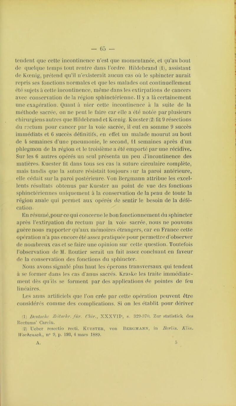 t(Mulent (|uo coUo incontiiieiioo n’est que nioincntanée, et qu’au bout (le (iuel(|ue temps tout nmtre dans l’ordre, llildebraïul (1). assistant de K(onig, ])rétend ([u’il n’existerait aucun cas où le sphincter aurait repris ses louctions normales et (pie les malades ont continuellement ét(‘ sujets à cette incontinence, même dans les extirpations de cancers avec conservation delà région sphinctérienne. H y a là certainement une exagération. Quant à nier cette incontinence à la suite de la méthode sacrée, on ne peut le Taire car elle a été notée jiar plusieurs chirurgiens autres que Hildehrand et Kœnig. Kuester (2) lit 9 résections du rectum lunir cancer par la voie sacrée, il eut en somme 9 succès immédiats et 6 succès déliuitifs, en elTet un malade mourut au bout de 4 semaines d'une pneumonie, le second, Il semaines aju’ès d’un phlegmon de la i-égion et le troisième a été emporté par une récidive. Sur les G autres opérés un seul présenta un peu d’incontinence des matières. Kuester lit dans tous ses cas la suture circulaire complète, mais tandis (pie la suture résistait toujours 5-ur la paroi antérieure, elle cédait sur la paroi postérieure. Von Bergmann attribue les excel- lents résultats obtenus par Kuester au point de vue des fonctions sphinctériennes uni([uement à la conservation do la peau de toute la région anale qui permet aux opérés de sentir le besoin de la défé- cation. En résumé,pour cequi concernele bon fonctionnement du sphincter après l’extirpation du rectum par la voie sacrée, nous ne pouvons guère nous rapporter rpi’aux mémoires étrangers, car en France cette opi'a-ation n’a pas encore été assex pratiquée pour permettre d’observer de nombreux cas et se faire une opinion sur cette (piestion. Toutefois l’observation de M. Boutier serait un fait assez concluant en faveur de la conservation des fonctions du S|)bincter. Nous avons signalé |)lus haut les éperons transversaux (fui tendent à se former dans les cas d'anus sacrés. Kraske les traite immédiate- ment d(';.s (pi'ils se forment ])ar des ap|)lications (le pointes de feu linéaires. Les anus artiliciels (|uc l’on crée par cette opération peuvent être considérés comme des complications. Si on les établit pour dériver (1; Dcutarhc Xriturhr. fiir. ('h\r., XXXVn, s. a2!l-;î7u. Ziir stntistick deâ Rfctums’ Carcin. 2) Ueber rcsectio recti. Kukstek, von Beiujmann, in Berlin. Klin. U'orhenitch., n !), p. 193, 4 mars 1889.