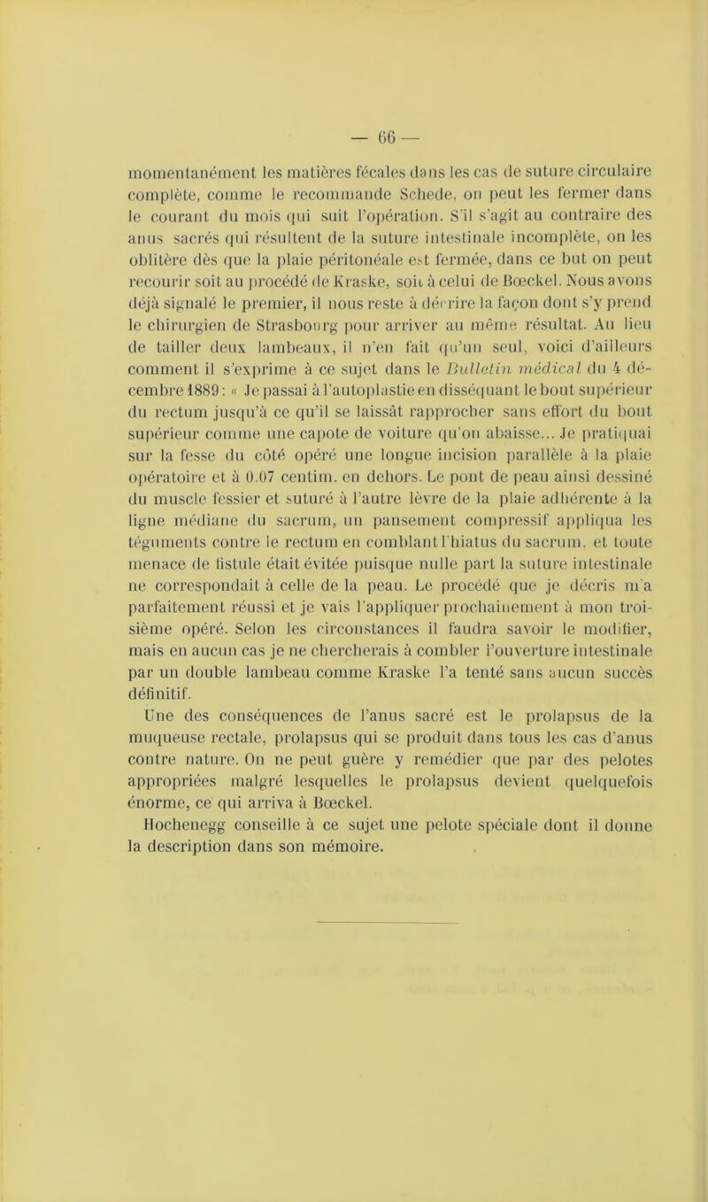 — Ü6 — momentanément les matières fécales dans les cas de suture circulaire complète, comme le recommande Scliede, on peut les fermer dans le courant du mois qui suit roi)ération. S'il s’agit au contraire des anus sacrés qui résultent de la suture intestinale incomplète, on les oblitère dès ([ue la i)laie péritonéale est fermée, dans ce but on peut recourir soit au procédé de Kraske, soit à celui de Bœckel. Nous avons déjà signalé le premier, il nous reste à décrire la façon dont s’y prend le chirurgien de Strasbourg pour arriver au même résultat. Au lieu de tailler deux lambeaux, il n’en fait qu’un seul, voici d’ailleurs commerit il s’exi)rinie à ce sujet dans le liullclin médical du 4 dé- cembre 1889: « Je passai à l’autoplastieen dissétpiant le bout supérieur du rectum jusqu’à ce qu’il se laissât rapprocher sans etîort du bout supérieur comme une cajiotc de voiture qu’on abaisse... Je pratiijuai sur la fesse du côté opéré une longue incision parallèle à la plaie opératoire et à 0.07 centim. en dehors. Le pont de peau ainsi dessiné du muscle fessier et Mituré à l’autre lèvre de la plaie adhérente à la ligne médiane du sacrum, un pansement compressif ai)pli(iua les téguments contre le rectum en comblant riiiatus du sacrum, et toute menace de fistule était évitée ])uis(iue nulle part la suture intestinale ne correspondait à celle de la peau. Le procédé que je décris m'a parfaitement réussi et je vais l’applicpier i)iochainement à mon troi- sième opéré. Selon les circonstances il faudra savoir le modifier, mais en aucun cas je ne chercherais à combler i’ouverture intestinale par un double lambeau comme Kraske l’a tenté sans aucun succès définitif. Une des conséquences de l’anus sacré est le prolapsus de la muqueuse rectale, prolapsus qui se produit dans tous les cas d’anus contre nature. On ne peut guère y remédier que par des pelotes appropriées malgré lesquelles le prolapsus devient (|uelquefois énorme, ce qui arriva à Bœckel. Hochenegg conseille à ce sujet une pelote spéciale dont il donne la description dans son mémoire.