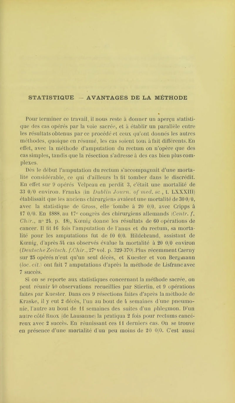 STATISTIQUE — AVANTAGES DE LA MÉTHODE Pour terminer ce travail, il nous reste à douner uu aperçu statisti- (|ue des cas opérés par la voie sacrée, et à établir un i)arallèle entre les résultats obtenus parce procédé et ceux (péont donnés les autres méthodes, (pioiciue en résumé, les cas soient toiu à lait diltérents.En ell'et, avec la méthode d’amputation du rectum on n’opère que des cas simples, tandis (|ue la résection s’adresse à des cas bien plus com- plexes. Dès le début l’amputation du rectum s’accompagnait d’une morta- lité considérable, ce (pii d’ailleurs la lit tomber dans le discrédit. En effet sur 9 opérés Velpeau en perdit 3, c’était une mortalité de 33 0/0 environ. Franks (in Dublin Journ. ufmecl.se., t. LXXXIII) établissait ipie les anciens chirurgiens avaient une mortalité de30 0/0, avec la statistiipie de Gross, elle tombe à 20 0/0, avec Cripps à 17 0/0. En 1888, au 17« congrès des chirurgiens allemands [Cenlr. f. Chir., n“ 21, p. 18), Kcenig donne les résultats de 60 opérations de cancer. Il lit 16 fois l’amputation de l'anus et du rectum, sa morta- lité pour les amputations fut de 10 0/0. Hildebrand, assistant de K(jenig, d’a|)rèsoi cas observés évalue la mortalité à 20 0/0 environ {Deutsche Zeitsch. f.Chir., 21^ \o\. p. 329-370).Plus récemment Czerny sur 25 opérés n’eut qu’un seul décès, et Kuester et von Bergmann (loc.cit.] ont fait 7 amputations d’après la méthode de Lisfrancavec 7 succès. Si on se reporte aux statistiques concernant la méthode sacrée, on peut réunir 40 observations recueillies par Stierlin, et 9 opérations faites par Kuester. Dans ces 9 résections faites d’après la méthode de Kraske, il y eut 2 décès, l’un au bout de 4 semaines d'une pneumo- nie, l’autre au bout de 11 .semaines des suites d’un phlegmon. D’un autre cijté Uuox (de Lausanne) la pratiqua 2 fois pour rectums cancé- reux avec 2 succès. En réunissant ces 11 derniers cas. ün se trouve en présence d’une mortalité d'un peu moins de 20 0/0. C’est aussi