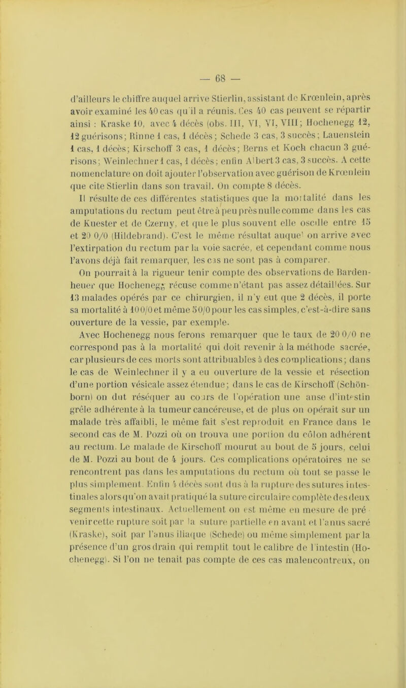 d’ailleurs le eliiiïre au(|uel arrive Süerliii, assistant de Krœnleiu, après avoir examiné les 40 cas (ju il a réunis. Ces 40 cas peuvent se répartir ainsi : Kraske 10, avec 4 décès (obs. III. VI, YK VIII; Iloclienegg 12, 12guérisons; Minne 1 cas, 1 décès; Scliede cas, 3 succès; Lauenstein 1 cas, 1 décès; KirschoH’ 3 cas, 1 décès; Berns et Koch cliacuu 3 gué- risons; Weiuleelnier 1 cas, 1 décès; enfin Albert3 cas, 3 succès. A cette nomenclature on doit ajouter l’observation aveeguérison de Kneulein fpie citeStierlin dans son travail. Ou comptes décès. Il résulte de ces dilfércntes statisti(pies que la moîtalité dans les ampuiationsdu rectum peutctreàpeuprèsnullecomme dans les cas de Kuester et de C/.erny, et (pie le plus souvent elle osedie entre 15 et 20 0/0 (Hildebrand). C’est le même résultat ampie' ou arrive avec l’extirpation du rectum par la voie sacrée, et cependant comme nous l’avons déjà fait remarquer, lesc.is ue sont pas à comparer. On pourrait à la rigueur tenir compte des observations de Barden- heuer que Hoclienegg récuse commen’étant jias assez détaillées. Sur 13 malades opérés par ce chirurgien, il n’y eut que 2 décès, il porte sa mortalité à 100/0etmême50/0 pour les cas simples, c’est-à-dire sans ouverture de la vessie, par exemple. Avec Hochenegg nous ferons remarquer que le taux de 20 0/0 ne correspond pas à la mortalité (|ui doit revenir à la méthode sacrée, car plusieurs de ces morts sont attribuables à des comiilicatious; dans le cas de Weinlecbuer il y a eu ouverture de la vessie et résection d’une |)ortion vésicale assez étendue; dans le cas de Kirscliolf (Scliôn- borul on dut réséipier au cours de l'oiiération une anse d’iiit'^stin grêle adhérente à la tumeur cancéreuse, et de plus ou o|)érait sur un malade très affaibli, le même fait s’est reproduit en France dans le second cas de M. Pozzi où ou trouva une portion du ccflon adhérent au ri^clum. Le malade (ht Kirscliolf mourut au bout de 5 jours, celui fie M. Pozzi au bout de 4 jours. Ces complications oiiératoires ne S(> rencontrent pas dans les amputations du rectum oii tout se passe le plus simplmneiil. Kuliii V décès sont dus à la ruplurc' des sut lires intes- tinales alorsipi’oii avait i)rati([uéla suturecirculairecomjilèledesdeiix segments intestinaux. Actmélemeut on est même eu uncsiire de pré veiiircettf! rupture .soit jiar la suture partielle en avant et Paiius sacré (Kraske), soit |)ar l’anus ilia([ue (Scliede) ou même simplement jiar la présence d’un grosdrain f[ui remplit tout le calibre de Pintestin (Ho- cheuegg). Si l’on m* tenait jias compte de ces cas malencontreux, ou