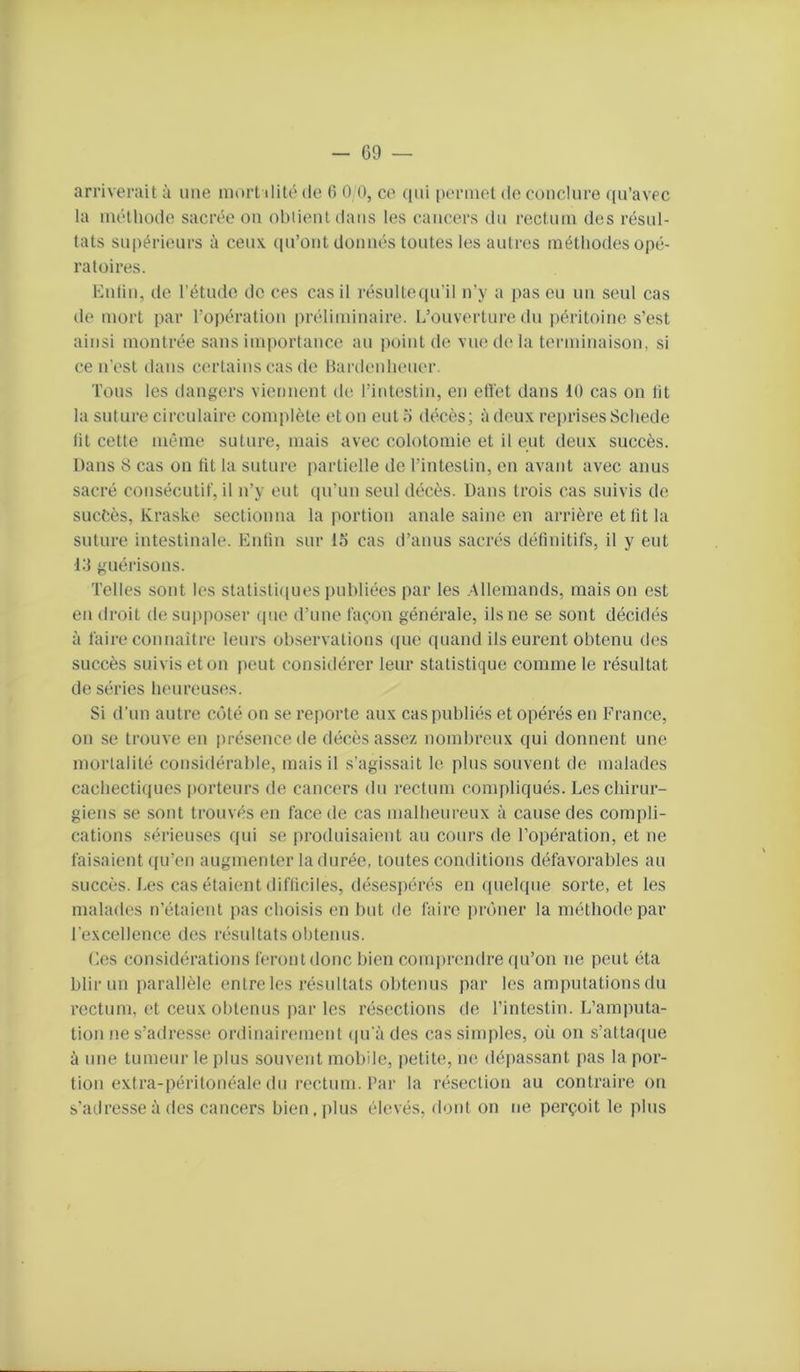 arriverait à une mort ilité de (5 0 (), ce (|ui permet de conclure ((u’avec la méthode sacrée on obtient dans les cancers du rectum des résul- tats supérieurs à ceux, (pi’ont donnés toutes les autres méthodes opé- ratoires. Entin, de l’étude de ces cas il résultecpril n’y a pas eu un seul cas de mort par l’opération préliminaire. L’ouverture du péritoine s’est ainsi montrée sans importance au point de vue de la terminaison, si ce n’est dans certains cas de Bardenheuer. Tous les dangers viennent de l’intestin, en effet dans 10 cas on lit la suture circulaire complète etou euto décès; à deux reprises Schede fit cette même suture, mais avec colotomie et il eut deux succès. Dans 8 cas on lit la suture partielle de l’intestin, en avant avec anus sacré consécutif, il n’y eut cpTun seul décès. Dans trois cas suivis de succès, Kraske sectionna la portion anale saine en arrière et lit la suture intestinale. Entin sur 15 cas d’anus sacrés définitifs, il y eut l.'l guérisons. Telles sont les statisti([ues publiées par les .Allemands, mais on est en droit de supposer (pie d’une façon générale, ils ne se sont décid('*s à faire connaître leurs observations ((ue cpiand ils eurent obtenu des succès suivis et on peut considérer leur statistique comme le résultat de séries heureuses. Si d’un autre C()té on se reporte aux cas publiés et opérés en France, on se trouve en présence de décès assez nombreux qui donnent une mortalité considérable, mais il s’agissait le plus souvent de malades cachectiques iiorteurs de cancers du rectum compliqués. Les chirur- giens se sont trouvés en face de cas malheureux à cause des compli- cations sérieuses qui se produisaient au cours de l’opération, et ne faisaient qu’en augmenter la durée, toutes conditions défavorables au succès. Les cas étaient difficiles, désespérés en (luelque sorte, et les malades n’étaient pas choisis en but de faire pnhier la méthode par l’excellence des résultats obtenus. Les considérations feront donc bien comiircndre qu’on ne peut éta blirun parallèle entre les résultats obtenus par les amputations du rectum, et ceux obtenus par les résections de l’intestin. L’amputa- tion ne s’adresse ordinairement (ju’àdes cas simples, où on s’attarpie à une tumeur le plus souvent mobile, petite, ne dépassant pas la por- tion extra-péritonéale du rectum. Par la résection au contraire on s’adresse à des cancers bien, plus élevés, dont on ne perçoit le plus