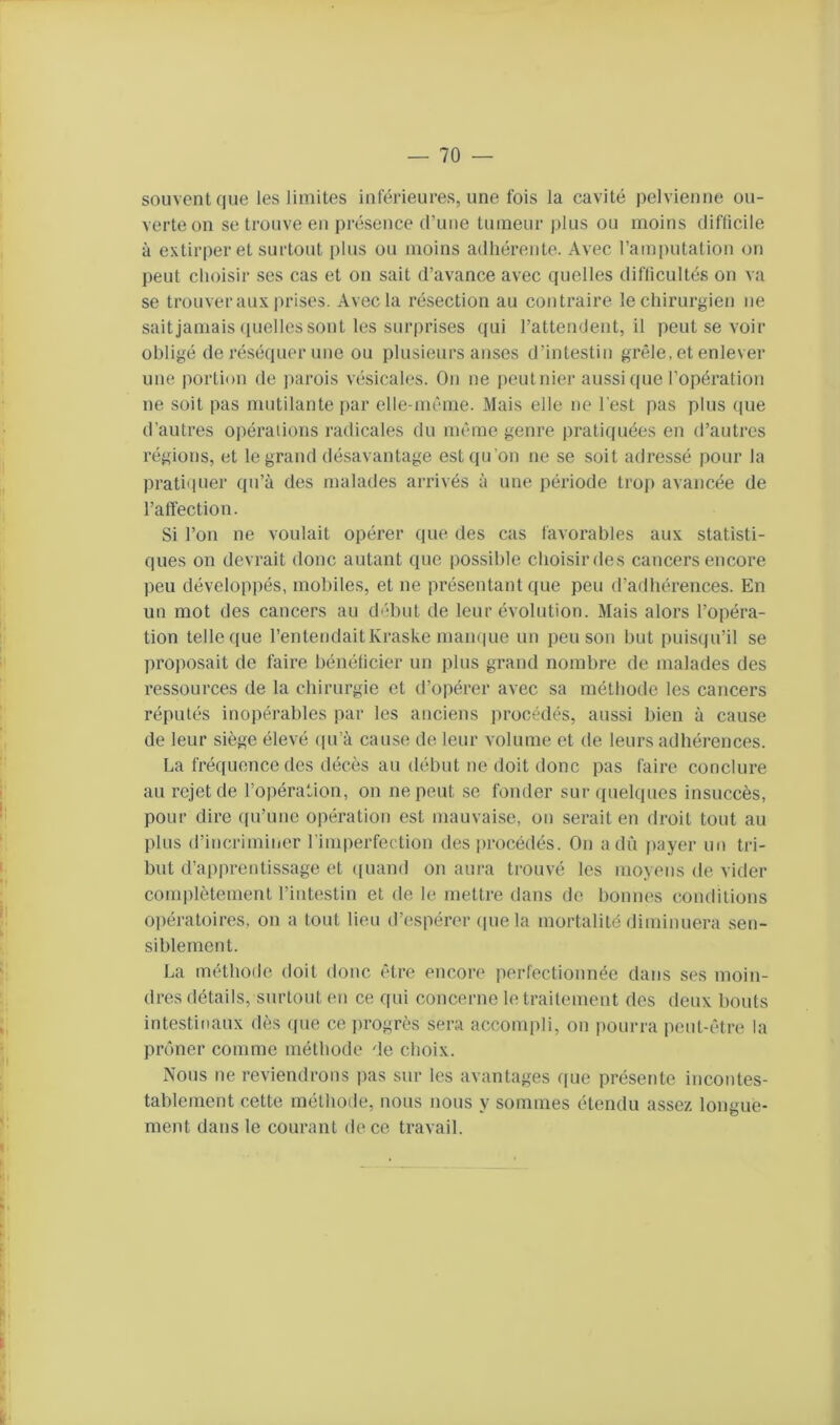 souvent que les limites inférieures, une fois la cavité pelvienne ou- verte on se trouve en présence d’une tumeur j)lus ou moins difficile à extirper et surtout i)lus ou moins adhérente. Avec l’amputation on j)eut choisir ses cas et on sait d’avance avec quelles difficultés on va se trouver aux prises. Avec la résection au contraire le chirurgien ne sait jamais (luclles sont les surprises qui l’attendent, il peut se voir obligé de réséquer une ou plusieurs anses d’intestin grêle, et enlever une portion de ])arois vésicales. On ne peutnier aussi que l’opération ne soit pas mutilante [)ar elle-même. Mais elle ne l'est pas plus que d’autres oi)éraiions radicales du même genre pratiquées en d’autres régions, et le grand désavantage est qu'on ne se soit adressé pour la pratiquer qu’à des malades arrivés à une période trop avancée de l’affection. Si l’on ne voulait opérer que des cas favorables aux statisti- ques on devrait donc autant (lue possible choisir des cancers encore peu développés, mobiles, et ne présentant que peu d’adhérences. En un mot des cancers au début de leur évolution. Mais alors l’opéra- tion telle que l’entendaitKraske maiu|ue un peu son but puisqu’il se proposait de faire bénéficier un plus grand nombre de malades des ressources de la chirurgie et d’opérer avec sa méthode les cancers réputés inopérables par les anciens procédés, aussi bien à cause de leur siège élevé <pi’à cause de leur volume et de leurs adhérences. La fréquence des décès au début ne doit donc pas faire conclure au rejet de l’opération, on ne peut se fonder sur quelques insuccès, pour dire ([u’une opération est mauvaise, on serait en droit tout au plus d’iticriminer l’imperfection des procédés. On a dû j>ayer un tri- but d’apprentissage et ((uand on aura trouvé les moyens de vider complètement l’intestin et de le mettre dans de bonnes conditions 0])ératoires, on a tout lieu d’espérer ([ue la mortalité diminuera sen- siblement. La méthode doit donc être encore perfectionnée dans ses moin- dres détails, surtout en ce qui concerne le traitement des deux bouts intestinaux dès ([ue ce progrès sera accompli, on pourra peut-être la prôner comme méthode de choix. Nous ne reviendrons pas sur les avantages que présente incontes- tablement cette méthode, nous nous y sommes étendu assez longue- ment dans le courant de ce travail.