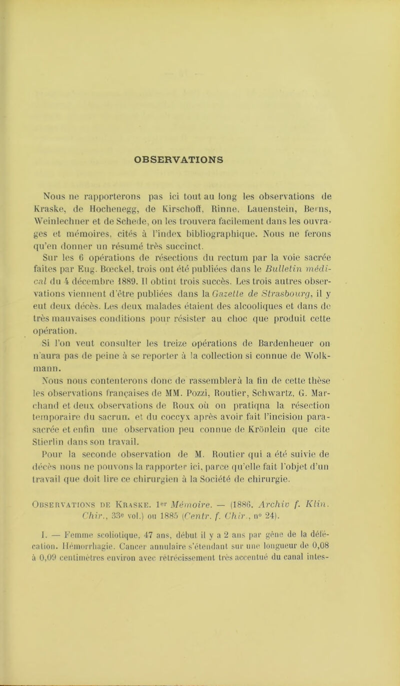 OBSERVATIONS Nous ne rapporterons pas ici tout au long les observations de Kraske, de Hoclienegg, de Kirscholï, Rinne, Lanenstein, Bems, Weinlecliner et de Schede, on les trouvera facilenient dans les ouvra- ges et mémoires, cités à l’index bibliograi)lii([ue. Nous ne ferons ([u’en donner un résumé très succinct. Sur les 6 opérations de résections du rectum par la voie sacrée faites par Eug. Boîckel. trois ont été publiées dans le Bulletin médi- cal du 4 décembre 1889. 11 obtint trois succès. Les trois autres obser- vations viennent d’étre publiées dans IdGazelle de Strasboiarj, il y eut deux décès. Les deux malades étaient des alcooliques et dans de très mauvaises conditions pour résister au choc que produit cette opération. Si l’on veut constdter les treize opérations de Bardenbeuer on n aura pas de peine à se reporter à la collection si connue de Wolk- mann. Nous nous contenterons donc de rassemblera la fin de cette thèse les observations françaises de MM. Pozzi, Routier, Schwartz, G. Mar- chand et deux ob.servations de Roux où on prati(pia la résection temporaire du sacrum et du coccyx après avoir fait l’incision para- sacrée et enfin une observation peu connue de Kronlein que cite Stierlin dans son travail. Pour la seconde observation de M. Routier qui a été suivie de décès nous ne pouvons la rapporter ici, parce qu’elle fait l’objet d’un travail (pie doit lire ce chirurgien à la Société do chirurgie. OaSERVATioxs DE Kr.'VSKE. Mémoire. — (188G. Archiv f. Klin. Cliir., 38e vol.) 011 188.Ô (Centr. f. Cliir., n® 24). 1. — Fominc scolioüiiue, 47 ans, début il y a 2 ans [lar gêiK; de la défé- cation. llémorrliagie. Canc(;r annulaire s’étendant sur niu' longueur de 0,08