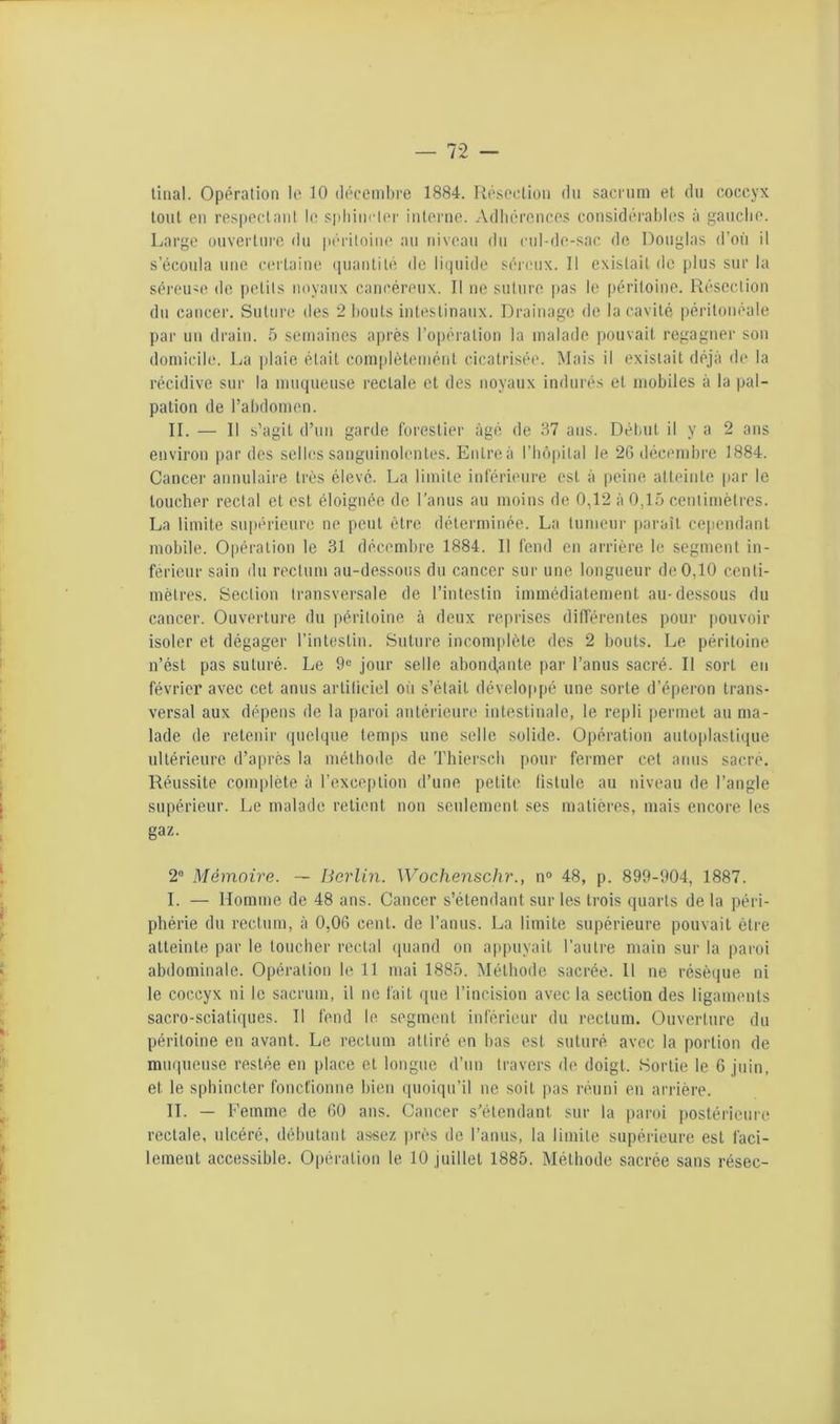 tinal. Opération lo 10 décembre 1884. Résoclkm du sacrum et du coccyx tout en res|)ectanl le sidiincler interne. Adliéronces considéi'ablcs à gauclie. Large ouverlnre du |iéritoiue au niveau du ciil-de-sac de Douglas d’où il s’écoula une certaine (luanlilé de li(jnide séreux. Il existait de plus sur la séreU'O do petits noyaux cancéreux. Il ne suture |»as le péritoine. Résection dn cancer. Suture des 2 bouts intestinaux. Drainage de la cavité péritonéale par un drain. 5 semaines après ro|)ération la malade pouvait regagner sou domicile. La plaie était complèlemént cicatrisée. Mais il existait déjà de la récidive sur la muqueuse rectale et des noyaux indurés et mobiles à la pal- pation de l’abdomen. IL — Il s’agit d’un garde forestier âgé de 37 ans. Début il y a 2 ans environ par des selles sanguinolentes. Enlreà l’bôpital le 2Gtlécenibre 1884. Cancer annulaire très élevé. La limite inférieure est à peine atteinte par le loucher rectal et est éloignée de l’anus au moins de 0,12 à 0,15 centimètres. La limite supérieure ne peut être déterminée. La tumeur |)araîl ce|iendanl mobile. Opération le 31 déceml)re 1884. Il fend en arrière le segment in- ferieur sain du rectum au-dessous du cancer sur une longueur de 0,10 centi- mètres. Section transversale de l’intestin immédiatement au-dessous du cancer. Ouverture du péritoine à deux reprises différentes pour jiouvoir isoler et dégager l’intestiu. Suture incom|)lète des 2 bouts. Le péritoine n’ést pas suturé. Le 9« jour selle abondante par l’anus sacré. Il sort eu février avec cet anus arliliciel où s’élail développé une sorte d’éperon trans- versal aux dépens de la paroi antérieure intestinale, le repli |)ermet au ma- lade de retenir (pielque temps une selle solide. Opération autoplaslique ultérieure d’après la méthode do 'rhierscb pour fermer cet anus sacré. Réussite complète à l’exceiition d’une petite lislule au niveau de l’angle supérieur. Le malade relient non seulement ses matières, mais encore les gaz. 2“ Mémoire. — Berlin. Wochenschr., n® 48, p. 899-904, 1887. I. — Homme de 48 ans. Cancer s’étendant sur les trois quarts de la péri- phérie du rectum, à 0,0G cent, de l’anus. La limite supérieure pouvait être atteinte par le loucher rectal (piand on apj)uyait l’autre main sur la paroi abdominale. Opération le 11 mai 1885. Méthode sacrée. 11 ne résèque ni le coccyx ni le sacrum, il ne fait que l’incisiou avec la section des ligaments sacro-sciatiques. Il fend le segment inférieur du rectum. Ouverture du péritoine en avant. Le rectum attiré en bas est suturé avec la portion de muqueuse restée en place et longue d’un travers de doigt. Sortie le 6 juin, et le sphincter Ibncfionne bien (pioiqu’il ne soit pas réuni en arrière. IL — Femme de 60 ans. Cancer s’étendant sur la paroi postérieure rectale, ulcéré, débutant assez près de l’anus, la limite supérieure est faci- lement accessible. Opération le 10 juillet 1885. Méthode sacrée sans résec-