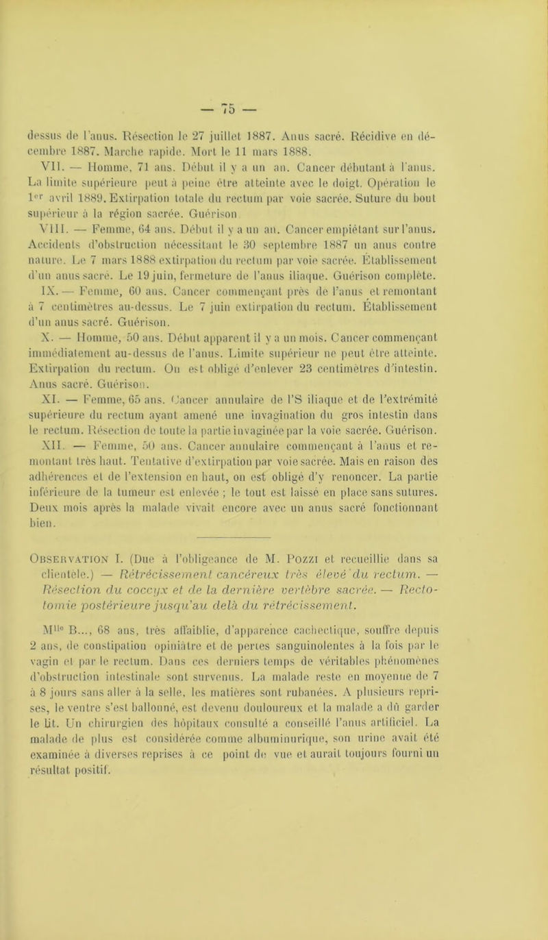 dessus de l’amis. Réseclioii le 27 juillot 1887. Anus sacré. Récidive en dé- cembre 1887. Marche rapide. Mûri le 11 mars 1888. Vil. — Homme. 71 ans. Déhiil il y a nn an. Cancer déimlant à l'aims. La limite supérieure peut à |)eine èlre alteinte avec le doigt. Opération le Rr avril 1889. Exlir|)alion totale du rectum |)ar voie sacrée. Suture du bout supérieur à la région sacrée. Guérison VIII. — Femme, 84 ans. Début il y a un an. Cancer empiétant sur l’anus. Accidents d’obslruclion nécessitant le 30 septembre 1887 un anus contre nature. Le 7 mars 1888 extirpation du reclum par voie sacrée. Flablissennml d’un anus sacré. Le 19 juin, fermeture de l’anus iliaque. Guérison complète. IX. — Femme, GO ans. Cancer commenyant près de l’anus et remontant à 7 centimètres au-dessus. Le 7 juin extirpation du rectum. Etablissement d’un anus sacré. Guérison. X. — Homme, 50 ans. Début a[iparent il y a un mois. Cancer commençant immédialement au-dessus de l’anus. Limite supérieur ne peut être alteinte. Extirpation du rectum. On est obligé d’enlever 23 centimètres d’intestin. Amis sacré. Guérison. XI. — Femme, 65 ans. ( ’ancer annulaire de l’S iliaque et de l’extrémité supérieure du rectum ayant amené une invagination du gros intestin dans le rectum. Résection do toute la partie invaginée par la voie sacrée. Guérison. XII. — F’emme, 50 ans. Cancer annulaire commençant à l’anus et re- montant très haut. Tentative d’exliriialion par voie sacrée. Mais en raison des adhérences et de l’extension en haut, on est obligé d’y renoncer. La partie inférieure de la tumeur est enlevée ; le tout est laissé en place sans sutures. Deux mois après la malade vivait encore avec un amis sacré fonctionnant bien. OBSERV.A.TION I. (Dite à l’obligoance de M. Rozzi et recueillie dans sa clientèle.) — Rôtrécissemenf cancéreux très élevé 'du rectum. — Résection du cocciix et de la dernière vertèbre sacrée. — Recto- tomie 'postérieure jusrpCau delà dit rétrécissement. M° B..., G8 ans, très alfaiblie, d’apparence cach('cti([ue, soulfre diqniis 2 ans, (le constipation opiniâtre et de peries sanguinolentes à la Ibis par le vagin (“I par le reclum. Dans ces derniers temps de véritables phénomènes d’obstruclion intestinale sont survenus. La malade reste en moyenne de 7 à 8 jours sans aller à la selle, les matières sont rubanées. A plusieurs repri- ses, le ventre s’est ballonné, est devenu douloureux et la malade a du garder le Lit. Un ebirurgien des bi’qiilaux consulté a conseillé l’anus artiliciel. La malade de plus est considérée comme albnminnri(|iie, son urine avait été examinée à diverses reprises à ce point de vue et aurait toujours fourni un résultat positil.