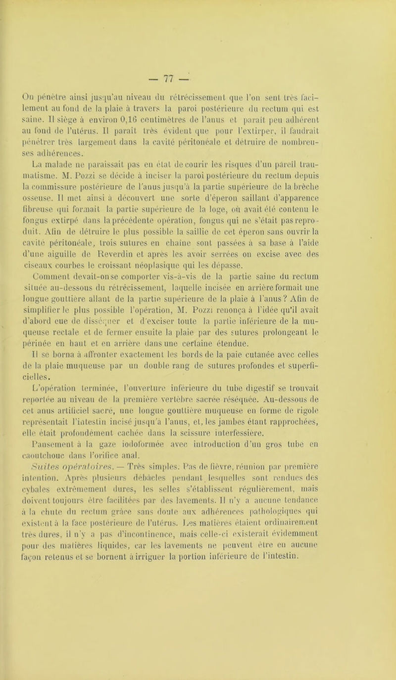 (^ii |)ént‘tre ainsi jus^iu’au niveau dn rélrécisseinenL <iue l’on sent Irès l'aci- lomenl an l'oinl do la plaie à travers la paroi poslérionro dn recUiin (pii est saine. Il sii^ge à environ 0,1G cenliinètres de ranus et jiarait peu adhi'renl an tond de l’utérns. Il parait très évident ipie jioiir l’extirper, il l'andrait pénétrer très largement dans la cavité péritonéale et détrnii'o de nomliren- ses adhérences. La malade ne paraissait [tas en étal de courir les risipies d’un pareil Irau- nialisine. M. Pozzi se décide à inciser la paroi postérieure du rectum depuis la commissure postérieure de l’anus jusipi’à la partie supérieure do la brèche osseuse. Il met ainsi à découvert une sorte d’éperon saillant d’apparence librensc (pii formait la partie su[térieure de la loge, oii avait été contenu le Ibngus extirpé dans la précédente opération, tbngus (pii ne s’était pas repro- duit. Alin do détruire le plus possible la saillie de cet éperon sans ouvrir la cavité péritonéale, trois sutures en chaino sont passées à sa base à l’aide d’une aiguille de Ueverdin et après les avoir serrées on excise avec des ciseaux courbes le croissant néoplasique (pii les dépasse. Comment devait-on se comporter vis-à-vis de la partie saine du rectum située au-dessous du rétrécissement, hopielle incisée en arrière formait une longue gouttière allant de la partie supérieure de la plaie à l’anus? Alin de siniplilicr le plus possible l’opération, M. Pozzi renonça à l’idée qu’il avait d’abord eue de dissé;;iicr et d'exciser toute la partie inférieure de la mu- ([ueuse rectale et de fermer ensuite la plaie par des sutures prolongeant le périnée en haut et en arrière dans une certaine étendue. Il se borna à alfronler exactement les bords de la paie cutanée avec celles do la plaie muqueuse par un double rang de sutures profondes et superli- cielles. L’opération terminée, l’ouverture inférieure du tube digestif se trouvait reportée au niveau de la [iremière vertèbre sacnie réséipiée. Au-dessous de col anus artiliciel sacré, une longue gouttière nnupieuse en forme de rigole représentait l’intestin incisé jusqu’à l’anus, et, les jambes étant rapprochées, elle était profondémenl cachée dans la scissure inlerfessière. Pansement à la gaze iodolbrmée avec introduction d’un gros tube en caoutclionc, dans rorilicc anal. .'Suites npér/iloirps. — Très simples. Pas de lièvre, réunion par première inlentinn. iVprès plusieurs débâcles pendant lesipielles sont rendues dos cybales extrèinemenl dures, les selles s’établissent régulièrcmenl, mais doivent toujours être facilitées par des lavements. Il n’y a anenne tendance à la chute du rectum grâce sans doute aux adhérences pathologiipies (pii exisli'iità la face postérieure de rntérus. Les matières étaient ordiiiaireimuit très dures, il n’y a pas d’incontinence, mais celle-ci existerait évidemment pour (les matières li([uides, car les lavements ne peuvent être en aucune làçon retenus et se bornent à irriguer la portion inférieure de rinleslin.