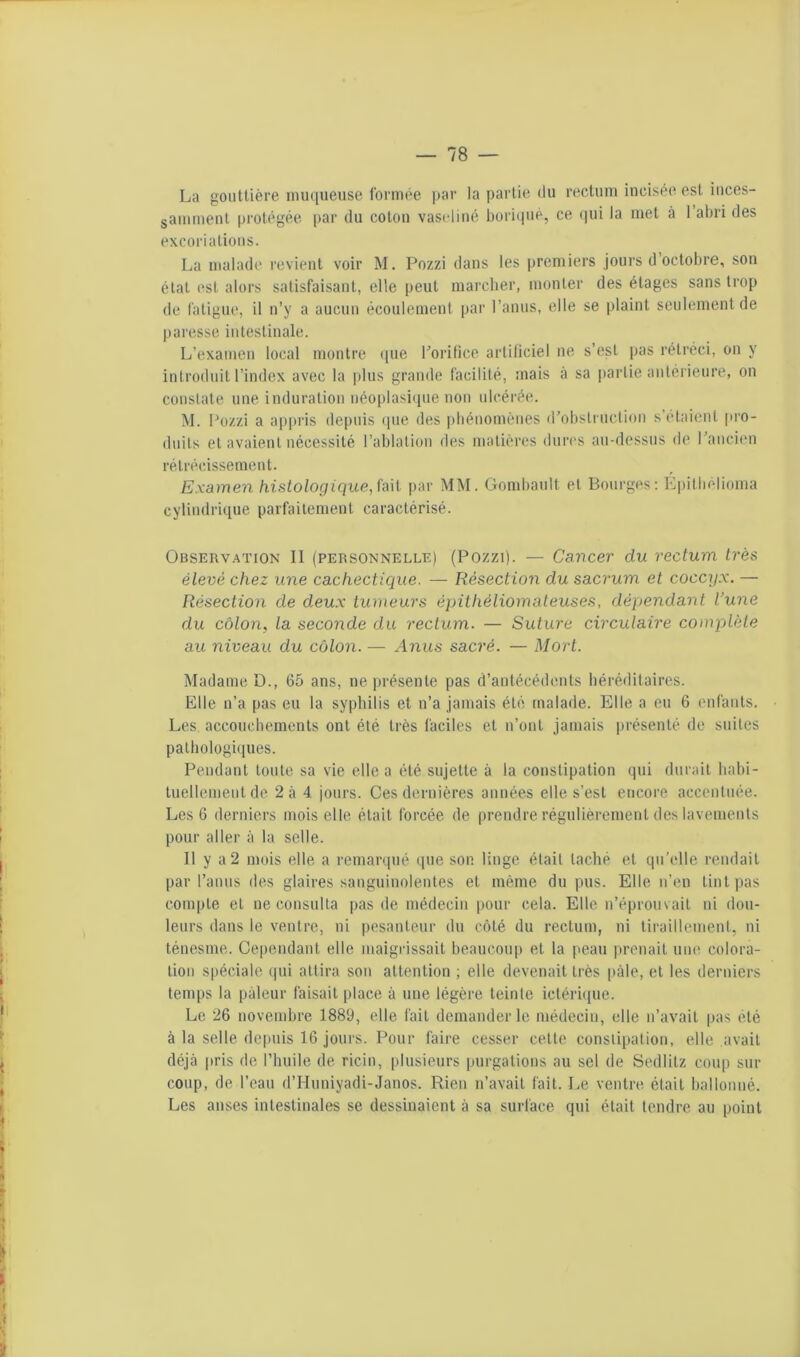 La gouttière imujueuse formée jtar la partie du rectum incisée est inces- samment protégée par du coton vaseline boriipié, ce (jui la met à I abri des excoriations. La malade revient voir M. Pozzi dans les premiers jours d octobre, son étal est alors satisfaisant, elle peut marcher, monter des étages sans trop de fatigue, il n’y a aucun écoulement par l’anus, elle se plaint seulement de paresse intestinale. L’examen local montre ([ue rorifice artificiel ne s’est pas rétréci, on y introduit l’index avec la plus grande facilité, mais à sa partie antérieure, on constate une induration uéoplasitpie non ulcérée. M. Pozzi a ap|)i'is depuis (pie des phénomènes d’obstruction s’etaient |U’0- duits et avaient nécessité l’ablation des matières dures au-dessus de l’ancien rétrécissement. Examen histologique, \'a\[ jiar MM. Gombault et Bourges; K|)itbélioma cylindrique parfaitement caractérisé. Observation 11 (personnelle) (Pozzi). — Cancer du rectum très élevé chez une cachectique. — Résection du sacrum et coccyx. — Résection de deux tumeurs épithéliomateuses, dépendant l’une du côlon, la seconde du rectum. — Suture circulaire complète au niveau du côlon. ■— Anus sacré. — Mort. Madame D., 65 ans, ne jirésente pas d’antécédents héréditaires. Elle n’a pas eu la syphilis et n’a jamais été malade. Elle a eu 6 enfants. Les accouchements ont été très faciles et n’ont jamais présenté de suites pathologiques. Pendant toute sa vie elle a été sujette à la constipation qui durait habi- tuellement de 2à 4 jours. Ces dernières années elle s’est encore accentuée. Les 6 derniers mois elle était forcée de prendre régulièremeiil des lavements pour aller à la selle. Il y a 2 mois elle a remanpié ipie son linge était taché et qu’elle rendait par l’anus des glaires sanguinolentes et même du pus. Elle n’en tint pas compte et ne consulta pas de médecin pour cela. Elle n’éprouvait ni dou- leurs dans le ventre, ni pesanteur du côté du rectum, ni tiraillement, ni ténesme. Cependant elle maigrissait beaucou|) et la pean prenait une colora- tion spéciale (pii attira sou attention ; elle devenait très pâle, et les derniers temps la pâleur faisait place à une légère teinte ictérnpie. Le 26 novembre 1889, elle fait demander le médecin, elle n’avait pas été à la selle deiniis 16 joui's. Pour faire cesser cette constipation, elle .avait déjà jn'is de l’huile de ricin, plusieurs purgations au sel de Sedlitz coup sur coup, de l’eau d’Hiiniyadi-Janos. Rien n’avait fait. Le ventre était ballonné. Les anses intestinales se dessinaient à sa surlàce qui était tendre au point