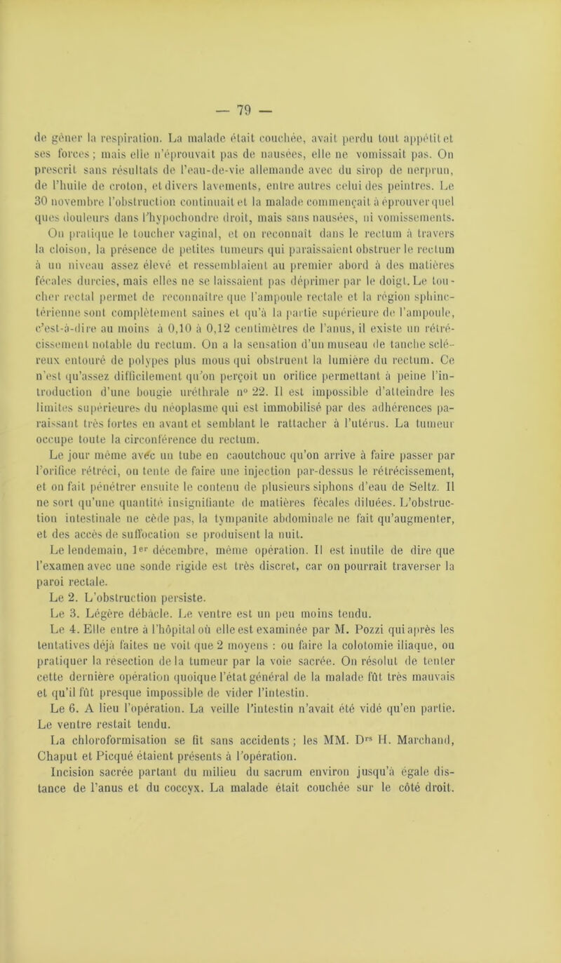 do gônor la rospiralioii. La malade était ('oiiclioe, avait perdu tout appétit et ses Ibrces ; mais elle n’éprouvait pas de nausées, elle ne vomissait pas. On prescrit sans résultats de l’eau-de-vie allemaudc avec du sirop de nerprun, de l’huile de eroton, et divers lavements, entre autres celui des peintres. Le 30 novembre robstruetion continuait et la malade commençait à éprouver quel ques douleurs dans Hiypochondre droit, mais sans nausées, ni vomissements. On [jraliipic le toucher vaginal, et on reconnaît dans le rectum à travers la cloison, la présence de petites tumeurs qui paraissaient obstruer le rectum à uu niveau assez élevé et ressemblaient au |)remier abord à des matières fécales durcies, mais elles ne se laissaient pas dé[)rimer [)ar le doigt.Le tou- cher rectal permet de reconnaître que l’ampoule rectale et la région sphinc- térienne sont complètement saines et (pi’à la partie supérieure de l’ampoule, c’est-à-dire au moins à 0,10 à 0,12 centimètres de l’anus, il existe un rétré- cissement notable du rectum. On a la sensation d’un museau de tanche sclé- reux entouré de polypes plus mous qui obstruent la lumière du rectum. Ce n’est qu’assez ditiicilement tpi’on perçoit un orifice permettant à peine l’in- troduction d’une bougie uréthrale n® 22. Il est impossible d’atteindre les limites supérieure^ du néoplasme qui est immobilisé par des adhérences pa- raissant très fortes en avant et semblant le rattacher à rutérus. La tumeur occupe toute la circonférence du rectum. Le jour même av^c un tube en caoutchouc qu’on arrive à faire passer par l’orifice rétréci, ou tente de faire une injection par-dessus le rétrécissement, et on fait pénétrer en.suite le contenu de plusieurs siphons d’eau de Seltz. Il ne sort qu’une quantité insignifiante de matières fécales diluées. L’obstruc- tion intestinale ne cède pas, la tympanite abdominale ne fait qu’augmenter, et des accès de sulTocation se produisent la nuit. Le lendemain, le*’décembre, même opération. Il est inutile de dire que l’examen avec une sonde rigide est très discret, car on pourrait traverser la paroi rectale. Le 2. L’obstruction persiste. Le 3. Légère débâcle. Le ventre est un peu moins tendu. Le 4. Elle entre à l’hôpital où elle est examinée par M. Pozzi quiaprès les tentatives déjà faites ne voit que 2 moyens : ou faire la colotomie iliaque, ou pratiquer la résection delà tumeur par la voie sacrée. On résolut de tenter cette dernière opération quoique l’état général de la malade fût très mauvais et qu’il fût presque impossible de vider l’intestin. Le 6. A lieu l’opération. La veille l’intestin n’avait été vidé qu’en partie. Le ventre restait tendu. La chloroformisation se lit sans accidents ; les MM. D” H. Marchand, Chaput et Picqué étaient présents à l’opération. Incision sacrée partant du milieu du sacrum environ jusqu’à égale dis- tance de l’anus et du coccyx. La malade était couchée sur le côté droit.