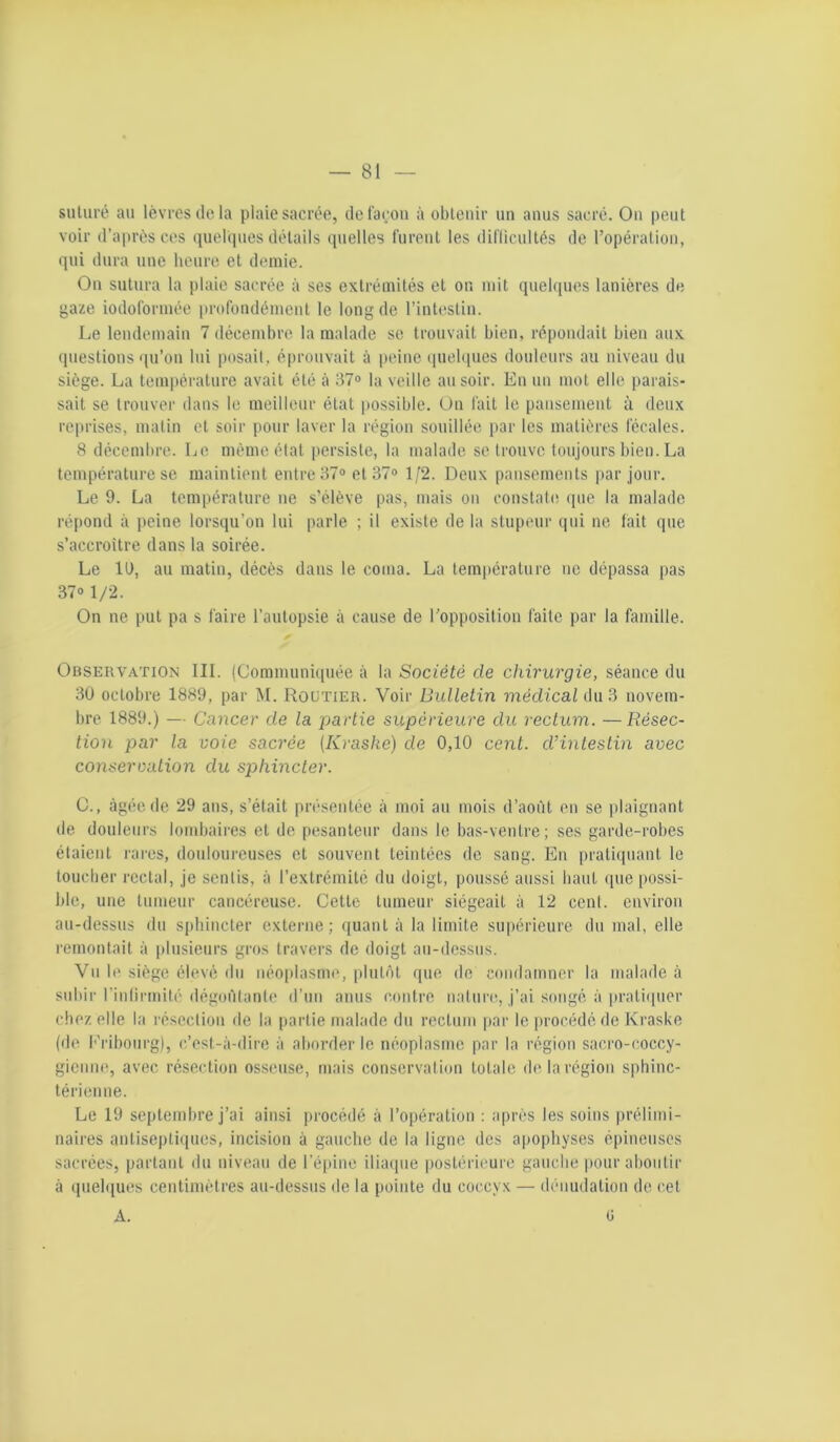 suluré au lèvres ilo la plaie sacrée, delaçon à obtenir un anus sacré. Ou peut voir d’après ces quebpies détails quelles fureul les dil'ücultés de l’opéraliou, qui dura une heure et demie. Ou sutura la plaie sacrée à ses extrémités et on mit quelques lanières de gaze iodoformée profondément le long de l’intestin. Le lendemain 7 décembre la malade se trouvait bien, répondait bien aux (piestions qu’on lui posait, éprouvait à peine (juelques douleurs au niveau du siège. La température avait été à 37» la veille au soir. En un mot elle parais- sait se trouver dans le meilleur état possible. On fait le pansement ù deux reprises, matin et soir pour laver la région souillée par les matières fécales. 8 décembre. Le même état persiste, la malade se trouve toujours bien. La température se maintient entre 37» et 37» 1/2. Deux pansements par jour. Le 9. La température ne s’élève pas, mais ou constatiî (pie la malade répond à peine lorsqu’on lui parle ; il existe de la stupeur qui ne fait que s’accroître dans la soirée. Le 11), au matin, décès dans le coma. La température ne dépassa pas 37» 1/2. On ne put pa s faire l’autopsie à cause de l'opposition faite par la famille. Observation III. (Communi([uée à la Société de chirurgie, séance du 3Ü octobre 1889, par M. Routier. Voir Bulletin médical éüii novem- bre 1889.) — Cancer de la partie supérieure du rectum. —Résec- tion par la voie sacrée {Kraske) de 0,10 cenl. d’intestin avec conservation du sphincter. O., âgée de 29 ans, s’était présentée à moi au mois d’août en se plaignant de douleurs lombaires et de pesanteur dans le bas-ventre ; ses garde-robes étaient rares, douloureuses et souvent teintées do sang. En pratiquant le toucher rectal, je sentis, à l’extrémité du doigt, poussé aussi haut que possi- ble, une tumeur cancéreuse. Cette tumeur siégeait à 12 cent, environ au-dessus du sphincter externe; quant à la limite supérieure du mal, elle remontait à plusieurs gros travers de doigt au-dessus. Vu le siège élevé du néoplasme, plut(ît que de condamner la malade à subir riulirmité dégoûtante d’un anus contre nature, j’ai songé à praticpier chez elle la résection de la partie malade du rectum par le procédé de Kraske (de l''ribourg), c/est-à-dire à aborder le néoplasme par la région sacro-coccy- giemuq avec résection osseuse, mais conservation totale de la région sphinc- térienne. Le 19 septembre j’ai ainsi procédé à l’opération : après les soins prélimi- naires antisepti(iues, incision à gauche de la ligne des apophyses épineuses sacrées, partant du niveau de l'épine ilia(iue postérieure gauche pour aboutir à quebpies centimètres au-dessus de la pointe du coccyx — dénudation de cet A. ü