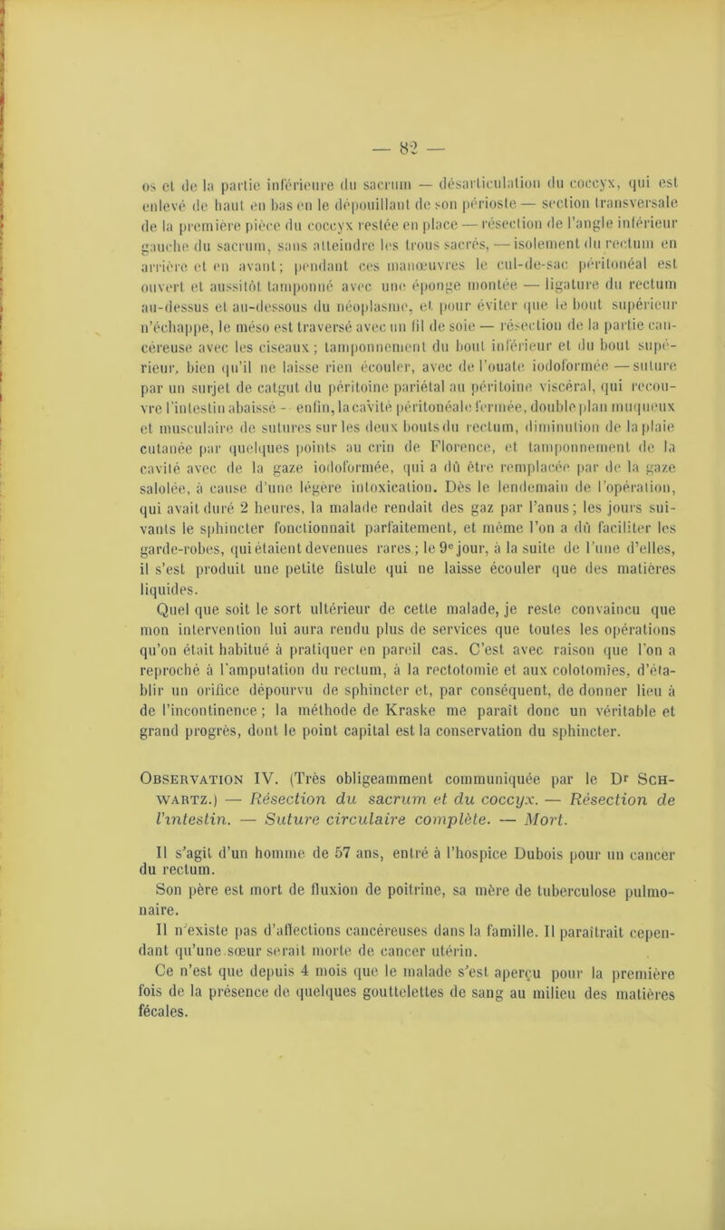 os cl tie la partie inférieure dii sacriiin — ilésarlieulalion du coccyx, qui est enlevé de haut tui bas eu le dépouillant (bisou périoste— section transversale de la [)reiniére pièce du coccyx restée en place — résection de l’angle inférieur ganclie du sacrum, sans atteindre b's trous sacrés,—isolement du rectum en urrièi'O et en avant; pendant ces manœuvres le cul-de-sac péritonéal est ouvert et aussit()t tamponné avec une éponge montée — ligature du rectum au-dessus et au-dessous du néoplasme, et pour éviter (pie le bout supérieur n’échappe, le méso est traversé avec un lil de soie — résection de la partie can- céreuse avec les ciseaux; tamponnement du bout inlérieur et du bout supé- rieur, bien (|u’il ne laisse rien écouler, avec de l’ouate iodolormée—suture par un surjet de catgut du périUdne pariétal au péritoine viscéral, ([ui recou- vre l’intestin abaissé - enfin, lacaVité péritonéafe fermée, double plan mmpieux et musculaire de sutures sur les deux boutsdu rectum, dimiuulion de la plaie cutanée par (piebpies points au crin de Florence, et tamponnement de la cavité avec de la gaze iodoformée, qui a dit être remplacée par de la gaze salolée, à cause d’une légère intoxication. Dès le lendemain de l’opération, qui avait duré 2 heures, la malade rendait des gaz par l’anus; les jours sui- vants le sphincter fonctionnait parfaitement, et même l’on a dû faciliter les garde-robes, qui étaient devenues rares; le 9® jour, à la suite de Fune d’elles, il s’est produit une petite fistule qui ne laisse écouler que des matières liquides. Quel que soit le sort ultérieur de cette malade, je reste convaincu que mon intervention lui aura rendu plus de services que toutes les opérations qu’on était habitué à pratiquer en pareil cas. C’est avec raison que l’on a reproché à l’amputation du rectum, à la rectotomie et aux colotomies, d’éta- blir un orifice dépourvu de sphincter et, par conséquent, de donner lieu à de l’incontinence ; la méthode de Kraske me paraît donc un véritable et grand progrès, dont le point capital est la conservation du sphincter. Observation IV. (Très obligeamment communiquée par le Dr Sch- wartz.) — Résection du sacrum et du coccyx. — Résection de l'intestin. — Suture circulaire complète. — Mort. Il s’agit d’un homme de 57 ans, entré à l’hospice Dubois pour un cancer du rectum. Son père est mort de fluxion de poilrine, sa mère de tuberculose pulmo- naire. Il n’existe pas d’allections cancéreuses dans la famille. Il paraîtrait cepen- dant qu’une.s(Eur serait morte de cancer utérin. Ce n’est que depuis 4 mois ((ue le malade s’est aperçu pour la première fois de la présence de (pielques gouttelettes de sang au milieu des matières fécales.