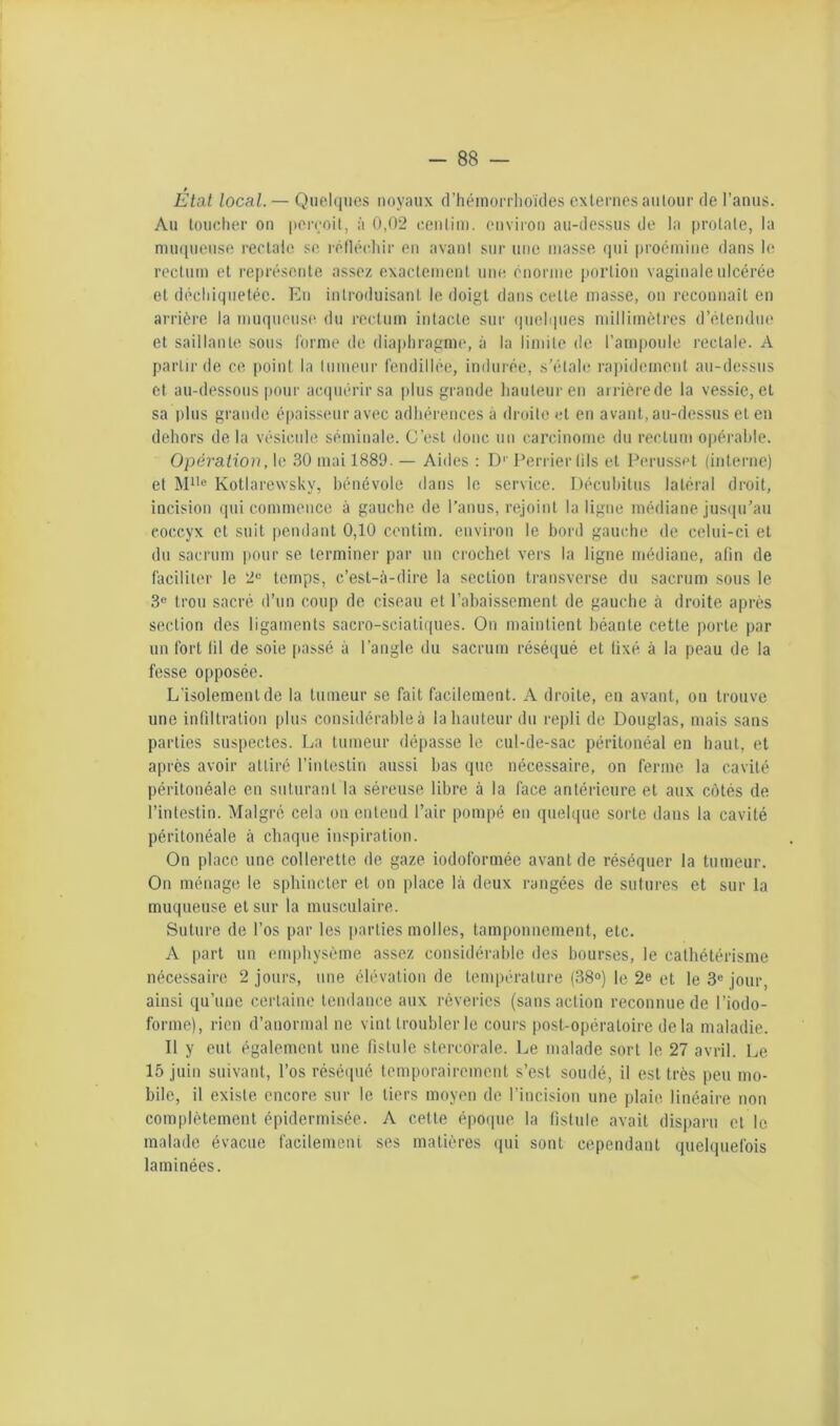 / Etat local. — Quel(iiios noyaux d’hémorrlioïdes externes aiilour de l’anus. Au toucher on jierçoil, à 0,02 cenlini. onvii’on au-dessus de la prolale, la mu(|uense rectale se réllécliir en avant sur une masse (jui proémine dans le rectum et re|)résonte assez exactement une, énorme portion vaginale ulcérée et déchiquetée. En introduisant le doigt dans cette masse, on reconnaît en arrière la muqneusi' du rectum intacte sur (pielipies millitnètres d’étendue et saillante sous forme de diaphragme, à la limite de l’ampoule rectale. A partir de ce |)oinl la tumeur fendillée, indui'ée, s’étale rapidement au-dessus et au-dessous [)Our ac(piérirsa |)lus grande hauteur en arrièrede la vessie, et sa plus grande épaisseur avec adhérences à droite et en avant, au-dessus et en dehors de la vésicule séminale. C’est donc un carcinome du rectum opérable. Opération, le 30 mai 1889. — Aides : !)'■ Perrierlils et Periisset (interne) et Ml’® Kotlarewsky, bénévole dans le service. Déeuhitus latéral droit, incision qui commence à gauche de l’anus, rejoint la ligne médiane jusqu’au coccyx et suit pendant 0,10 centim. envii'on le bord gauche de celui-ci et du sacrum pour se terminer par un crochet vers la ligne médiane, alin de faciliter le 2® temps, c’est-à-dire la section transverse du sacrum sous le 3® trou sacré d’un coup de ciseau et l’abaissement de gauche à droite après section des ligaments sacro-sciatiques. On maintient béante cette porte par un fort lil de soie [lassé à l’angle du sacrum réséqué et lixé à la peau de la fesse opposée. L’isolement de la tumeur se fait facilement. A droite, en avant, on trouve une inliltration plus considérable à la hauteur du repli de Douglas, mais sans parties suspectes. La tumeur dépasse le cul-de-sac péritonéal en haut, et après avoir attiré l'intestin aussi bas que nécessaire, on ferme la cavité péritonéale en suturant la séreuse libre à la face antérieure et aux côtés de l’intestin. Malgré cela on entend l’air pompé en quelque sorte dans la cavité péritonéale à chaque inspiration. On place une collerette de gaze iodoformée avant de réséquer la tumeur. On ménage le sphincter et on place là deux rangées de sutures et sur la muqueuse et sur la musculaire. Suture de l’os par les parties molles, tamponnement, etc. A part un empliysème assez considérahie îles bourses, le calhétérisme nécessaire 2 jours, une élévation de température (38°) le 2e et le 3® jour, ainsi qu’une certaine tendance aux rêveries (sans action reconnue de l’iodo- forme), rien d’anormal ne vint troubler le cours post-opératoire delà maladie. Il y eut également une fistule stercorale. Le malade sort le 27 avril. Le 15 juin suivant, l’os réséqué temporairement s’est soudé, il est très peu mo- bile, il existe encore sur le tiers moyen de l’incision une plaie linéaire non complètement épidermisée. A cette époque la fistule avait disparu et le malade évacue facilement ses matières qui sont cependant quelquefois laminées.