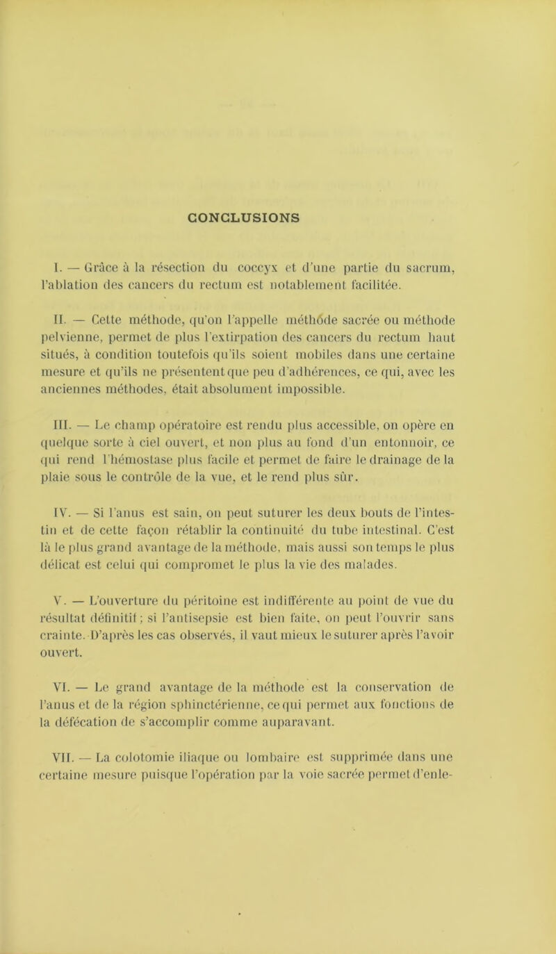 CONCLUSIONS I. — Grâce à la résection du coccyx et d’une partie du sacrum, l’ablation des cancers du rectum est notablement facilitée. II. — Cette méthode, qu'on l’appelle métbôde sacrée on méthode pelvienne, permet de plus l’extirpation des cancers du rectum haut situés, à condition toutefois qu’ils soient mobiles dans une certaine mesure et qu’ils ne présentent que peu d’adhérences, ce qui, avec les anciennes méthodes, était absolument impossible. III. — Le champ opératoire est rendu plus accessible, on opère en (pielque sorte à ciel ouvert, et non plus au fond d’un entonnoir, ce (pu rend l'hémostase plus facile et permet de faire le drainage delà plaie sous le contrôle de la vue, et le rend jilus sûr. IV. — Si l’anus est sain, on peut suturer les deux bouts de l’intes- tin et de cette façon rétablir la continuité du tube inhsstinal. C’est là le [)lus grand avantage de la méthode, mais aussi son temps le jdus délicat est celui (pii compromet le plus la vie des malades. V. — L’ouverture du péritoine est indifférente au |>oint de vue du résultat délinitil; si l’antisepsie est bien faite, on peut l’ouvrir sans crainte. D’après les cas observés, il vaut mieux le suturer après l’avoir ouvert. VI. — Le grand avantage de la méthode est la conservation de l’anus et de la région sphinctérienne, ce (pii permet aux fonctions de la défécation de s’accomplir comme auparavant. VIL — La colotomie iliaque ou lombain» est supiiriunie dans une certaine mesure puistpie l’opération par la voie sacrée permet d’enle-