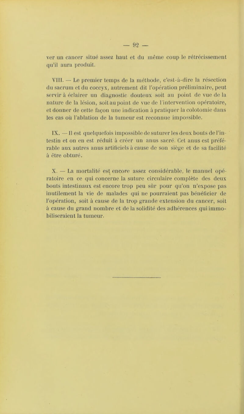 ver un cancer situé assez haut et du même coup le rétrécissement (|u’il aura ])roduit. VIII. — Le premier temps de la méthode, c’est-à-dire la résection dn sacrum et du coccyx, autrement dit l’opération préliminaire, peut servir à éclairer un diagnostic douteux soit au point de vue de la nature de la lésion, soitau point de vue de rintervenlion opératoire, et donner de cette façon une indication à pratifjuer la colotomie dans les cas où l’ablation de la tumeur est reconnue impossible. IX. —Il est quelquefois impossible de suturer les deux bouts de l’in- testin et on en est réduit à créer un anus sacré. Cet anus est préfé- rable aux autres anus artificiels à cause de son siège et de sa facilité à être obturé. X. — La mortalité est encore assez considérable, le manuel opé- ratoire en ce ([ui concerne la suture circulaire complète des deux bouts intestinaux est encore trop peu sûr pour (pCon n’expose pas inutilement la vie de malades qui ne pourraient pas bénéficier de l’opération, soit à cause de la trop grande extension du cancer, soit à cause du grand nombre et de la solidité des adhérences qui immo- biliseraient la tumeur.