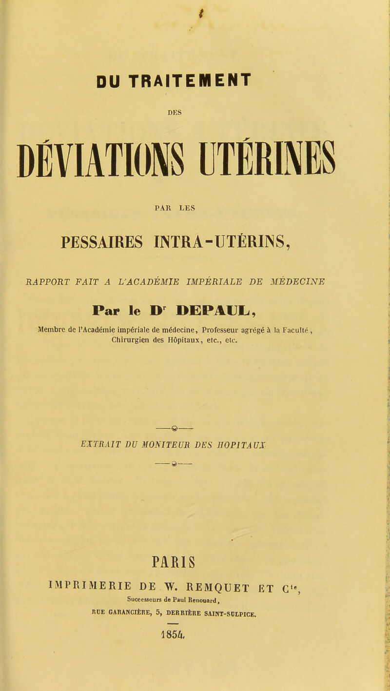 DES DÉVIATIONS UTÉRINES PAR LES PESSAIRES INTRA-UTÉRINS, RAPPORT FAIT A L'ACADÉMIE IMPÉRIALE DE MÉDECINE Par le DEPAUL, Membre de l'Académie impériale de médecine, Professeur agrégé à la Faculté , Chirurgien des Hôpitaux, etc., etc. & EriRAIT DU MONITEUR DES HOPITAUX PARIS IMPRIMERIE DE W. REMQUET ET C'% Successeurs de Paul Itenoaard, RDE GARANCIÈRE, 5, DERRIÈRE SAINT-SOLPICE. 1854.