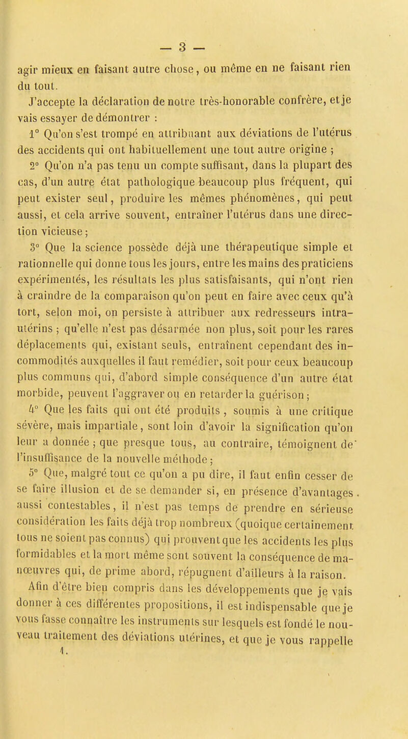 agir mieux en faisant autre chose, ou même en ne faisant rien du tout. J'accepte la déclaration de notre très-honorable confrère, et je vais essayer de démontrer : 1° Qu'on s'est trompé en attribuant aux déviations de l'utérus des accidents qui ont habituellement une tout autre origine ; 2° Qu'on n'a pas tenu un compte suffisant, dans la plupart des cas, d'un autre état pathologique beaucoup plus fréquent, qui peut exister seul, produire les mêmes phénomènes, qui peut aussi, et cela arrive souvent, entraîner l'utérus dans une direc- tion vicieuse ; 3° Que la science possède déjà une thérapeutique simple et rationnelle qui donne tous les jours, entre les mains des praticiens expérimentés, les résultais les plus satisfaisants, qui n'ont rien à craindre de la comparaison qu'on peut en faire avec ceux qu'à tort, selon moi, on persiste à attribuer aux redresseurs inlra- uiérins ; qu'elle n'est pas désarmée non plus, soit pour les rares déplacements qui, existant seuls, entraînent cependant des in- commodités auxquelles il faut remédier, soit pour ceux beaucoup plus communs qui, d'abord simple conséquence d'un autre état morbide, peuvent l'aggraver ou en relarder la guérison; ti Que les faits qui ont été produits , soumis à une critique sévère, niais impartiale, sont loin d'avoir la signification qu'on leur a donnée ; que presque tous, au contraire, témoignent de l'insuffisance de la nouvelle méthode ; 5° Que, malgré tout ce qu'on a pu dire, il faut enfin cesser de se faire illusion et de se demander si, eu présence d'avantages . aussi contestables, il n'est pas temps de prendre en sérieuse considération les faits déjà trop nombreux (quoique certainemenr, tous ne soient pas connus) qui prouvent que les accidents les plus formidables et la mort même sont souvent la conséquence de ma- nœuvres qui, de prime abord, répugnent d'ailleurs à la raison. Afin d'être bien compris dans les développements que je vais donner à ces différentes propositions, il est indispensable que je vous fasse connaître les instruments sur lesquels est fondé le nou- veau traitement des déviations utérines, et que je vous rappelle