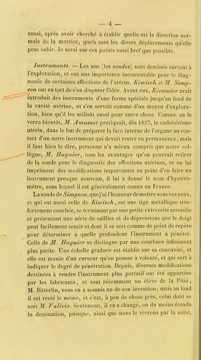 aussi, après avoir cherché à établir quelle est la direction nor- male de la matrice, quels sont les divers déplacements qu'elle peut subir. Je serai sur ces points aussi bref que possible. Instruments. — Les uns (les sondes) sont destinés surtout à l'exploration, et ont une importance incontestable pour le diag- nostic de certaines affections de l'utérus. Kiwisch eiM. Simp- son ont eu tort de s'en disputer l'idée. Avant eux, Récamier avait introduit des instruments d'une forme spéciale jusqu'au fond de la cavité utérine, et s'en servait comme d'un moyen d'explora- lion, bien qu'il les utilisât aussi pour autre chose. Comme on le verra bientôt, M. Amussat pratiquait, dès 1827, le caihélérisme utérin, dans le but de préparer la face interne de l'organe au con- tact d'un autre instrument qui devait rester en permanence ; mais il faut bien le dire, personne n'a mieux compris que notre col- lègue, M. Huguier, tous les avantages qu'on pourrait retirer de la sonde pour le diagnostic des affections utérines, et en lui imprimant des modifications importantes au point d'en faire un instrument presque nouveau, il lui a donné le nom d'hystéro- mètre, sous lequel il est généralement connu en France. Lasondedei5'împ*0'rt,quej'ai l'honneur de mettre sous vos yeux, et qui est aussi celle de Kiwiseh, est une tige métallique très- fortement courbée, se terminant par une petite extrémité arrondie et présentant une série de saillies et de dépressions que le doigt peut facilement sentir et dont il se sert comme de point de repère pour déterminer à quelle profondeur l'instrument a pénétré. Celle de M. Huguier se distingue par une courbure infiniment plus petite. Une échelle graduée est établie sur sa concavité, et elle est munie d'un curseur qu'on pousse à volonté, et qui sert à indiquer le degré de pénétration. Depuis, diverses modifications destinées à rendre l'instrument plus portatif ont été apportées par les fabricants, et tout récemment un élève de la Pitié, M. Bitterlin, vous en a soumis un de son invention; mais au fond il est resté le même, et c'est, à peu de chose près, celui dont se sert M. Valleix. Seulement, il en a changé, ou du moins étendu la destination, puisque, ainsi que nous le verrons par la siiiie,