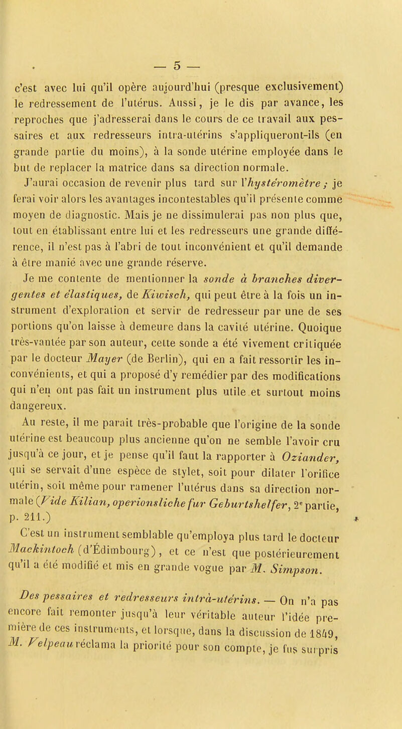 c'est avec lui qu'il opère aujourd'hui (presque exclusivemenl) le redressement de l'uiérus. Aussi, je le dis par avance, les reproches que j'adresserai dans le cours de ce travail aux pes- saires et aux redresseurs inira-uiérins s'appliqueront-ils (en grande partie du moins), à la sonde utérine employée dans le but de replacer la matrice dans sa direction normale. J'aurai occasion de revenir plus tard sur Vhystéromètre ; je ferai voir alors les avantages incontestables qu'il présente comme moyen de diagnostic. Mais je ne dissimulerai pas non plus que, tout en établissant entre lui et les redresseurs une grande diffé- rence, il n'est pas à l'abri de tout inconvénient et qu'il demande à être manié avec une grande réserve. Je me contente de mentionner la sonde à branches diver- gentes et élastiques, de Kiwisch, qui peut être à la fois un in- strument d'exploration et servir de redresseur par une de ses portions qu'on laisse à demeure dans la cavité utérine. Quoique irès-vantée par son auteur, cette sonde a été vivement critiquée par le docteur Mayer (de Berlin), qui en a fait ressortir les in- convénients, et qui a proposé d'y remédier par des modifications qui n'eu ont pas fait un instrument plus utile et surtout moins dangereux. Au reste, il me parait très-probable que l'origine de la sonde utérine est beaucoup plus ancienne qu'on ne semble l'avoir cru jusqu'à ce jour, et je pense qu'il faut la rapporter à Oziander, qui se servait d'une espèce de stylet, soit pour dilater l'orifice utérin, soit même pour ramener l'utérus dans sa direction nor- male {Pide Kilian, opérions liche fur Geburtshelfer, 2'partie p. 211.) ' C'est un instrument semblable qu'employa plus tard le docteur Mackintoch (d'Édimbourg) , et ce n'est que postérieurement qu'il a été modifié et mis en grande vogue par M. Simpson. Des pessaires et redresseurs inlrà-u/éri?is. — On n'a pas encore fait remonter jusqu'à leur véritable auteur l'idée pre- mière de ces instruments, et lorsque, dans la discussion de 18/.9, M. Felpeau réchmix la priorité pour son compte, je fus surpris