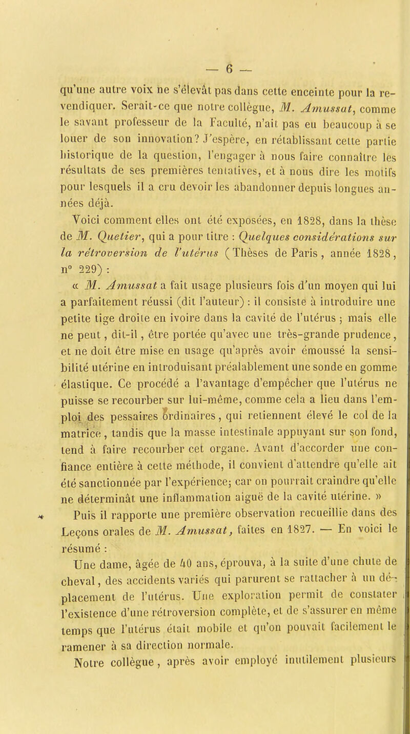 qu'une autre voix ne s'élevât pas dans cette enceinte pour la re- vendiquer. Serait-ce que notre collègue, M. Amussut, comme le savant professeur de la Faculté, n'ait pas eu beaucoup à se louer de son innovation? J'espère, en rétablissant celte partie liistorique de la question, l'engager à nous faire connaître les résultats de ses premières tentatives, et à nous dire les motifs pour lesquels il a cru devoir les abandonner depuis longues an- nées déjà. Voici comment elles ont été exposées, en 1828, dans la thèse de M. Quetier, qui a pour titre : Quelques considératio7ïs sur la rétroversion de l'utérus (Thèses de Paris , année 1828, n 229) : « M. Amussat a fait usage plusieurs fois d'un moyen qui lui a parfaitement réussi (dit l'auteur) : il consiste à introduire une petite tige droite en ivoire dans la cavité de l'utérus ; mais elle ne peut, dit-il, être portée qu'avec une très-grande prudence, et ne doit être mise en usage qu'après avoir émoussé la sensi- bilité utérine en introduisant préalablement une sonde en gomme élastique. Ce procédé a l'avantage d'empêcher que l'utérus ne puisse se recourber sur lui-même, comme cela a lieu dans l'em- ploi des pessaires Ordinaires, qui retiennent élevé le col de la matrice, tandis que la masse intestinale appuyant sur son fond, tend à faire recourber cet organe. Avant d'accorder une con- fiance entière à cette méthode, il convient d'attendre qu'elle ait été sanctionnée par l'expérience; car on pourrait craindre qu'elle ne déterminât une inflammation aiguë de la cavité utérine. )> Puis il rapporte une première observation recueillie dans des Leçons orales de M. Amussat, faites en 1827. — En voici le résumé : Une dame, âgée de /iO ans, éprouva, à la suite d'une chute de cheval, des accidents variés qui parurent se rattacher à un dé-: placement de l'utérus. Une exploration permit de constater l'existence d'une rétroversion complète, et de s'assurer en môme temps que l'utérus était mobile et qu'on pouvait facilement le ramener à sa direction normale. Notre collègue, après avoir employé inutilement plusieurs