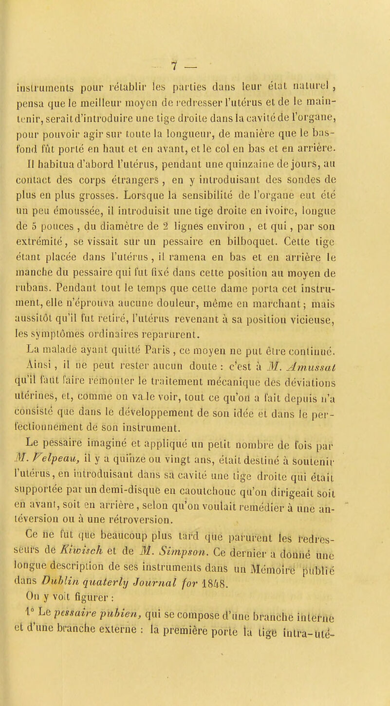 7 — iusirumenls pour lélablir les parties dans leur élai naturel , pensa que le meilleur moyen de redresser l'utérus et de le main- iL-nir, serait d'introduire une tige droite dans la cavité de l'organe, pour pouvoir agir sur toute la longueur, de manière que le bas- fond fût porté en haut et en avant, et le col en bas et en arrière. 11 habitua d'abord l'utérus, pendant une quinzaine de jours, au contact des corps étrangers , en y introduisant des sondes de plus en plus grosses. Lorsque la sensibilité de l'organe eut été un peu émoussée, il introduisit une lige droite en ivoire, longue de 5 pouces , du diamètre de 2 lignes environ , et qui, par son extrémité, se vissait sur un pessaire en bilboquet. Cette lige étant placée dans l'utérus , il ramena en bas et en arrière le manche du pessaire qui fut fixé dans cette position au moyen de rubans. Pendant tout le temps que celte dame porta cet instru- ment, elle n'éprouva aucune douleur, même en marchant ; mais aussitôt qu'il fut retii é, l'utérus revenant à sa position vicieuse, les symptômes ordinaires reparurent. La malade ayant quitté Paris , ce moyen ne put être continué. Ainsi, il ne peut rester aucun doute : c'est à M. Atnussat ([u'il faut faire remonter le traitement mécanique des déviations utérines, ot, comme on va le voir, tout ce qu'on a fait depuis n'a consisté que dans le développement de son idée et dans le per- fectionnement de son instrument. Le pessaire imaginé et appliqué un petit nombre de fois par M. Felpeau, il y a quinze ou vingt ans, était destiné à soutenir l'utérus, en introduisant dans sa cavité une lige droite qui était supportée pat un demi-disque en caoutchouc qu'on dirigeait soit en avant, soit en arrière, selon qu'on voulait remédier à une un- léversiou ou à une rétroversion. Ce ne fut que beaucoup plus tard que parui-ent les l-edres- seui's de Khoiseh et de M. Simpson. Ce dernier a donné une longue description de ses instruments dans un Mémoire publié dans Dublin quaterly Journal for 1848. On y voit figurer : 1^ Le pessaire pubien, qui se compose d'une branche interne et d'une bi-anche externe : la première porte la tige intra-uié-