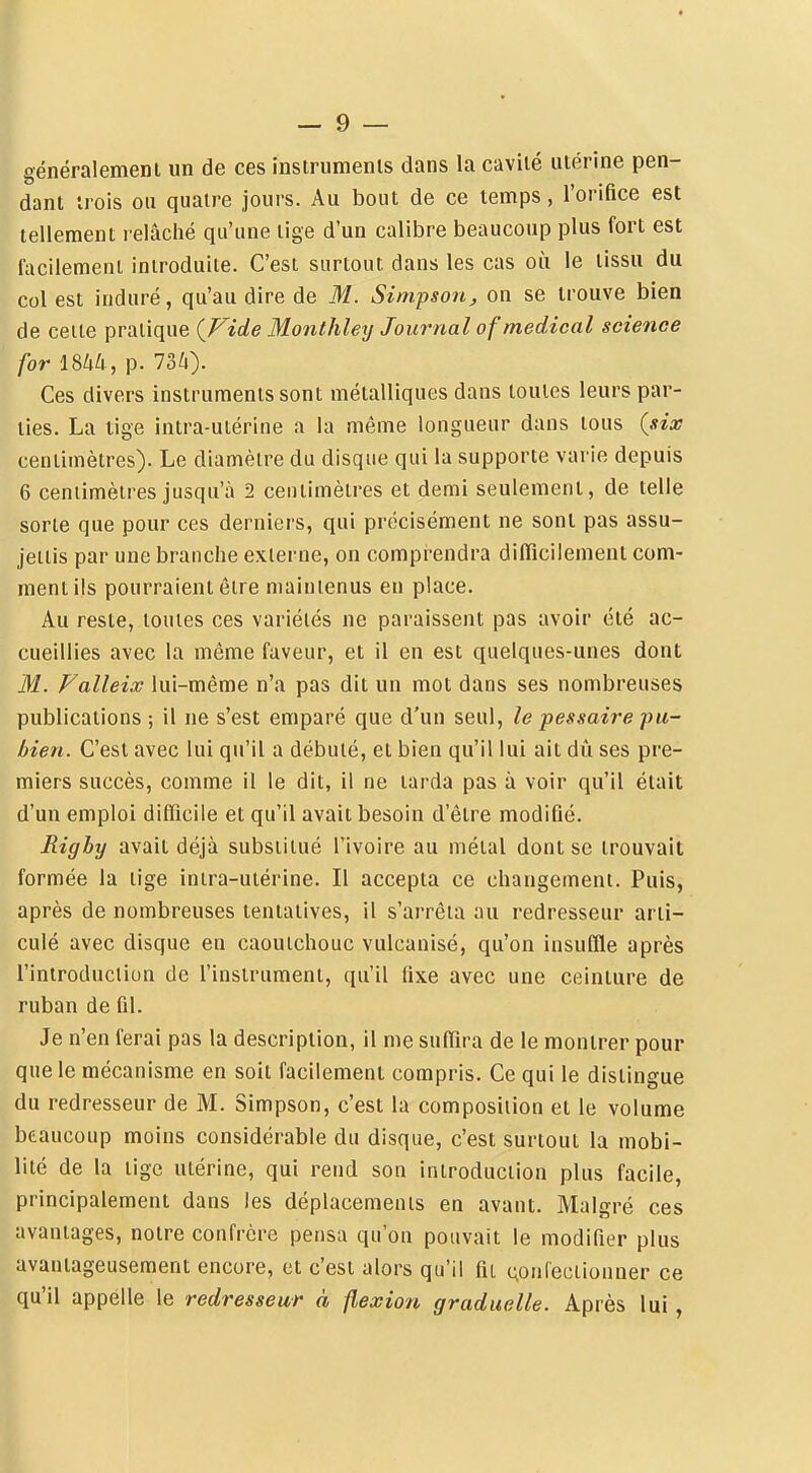 I — 9 — généralemenl un de ces insirumenls dans la cavilé utérine pen- dant trois ou quatre jours. Au bout de ce temps, l'orifice est tellement relâché qu'une lige d'un calibre beaucoup plus fort est facilement introduite. C'est surtout dans les cas où le tissu du col est induré, qu'au dire de M. Simpsonj on se trouve bien de celte pratique (^Fide Monthley Journal of médical science for mu, p. 73^). Ces divers instruments sont métalliques dans toutes leurs par- ties. La tige intra-utérine a la même longueur dans tous (six centimètres). Le diamètre du disque qui la supporte varie depuis 6 cenlimètres jusqu'à 2 centimètres et demi seulement, de telle sorte que pour ces derniers, qui précisément ne sont pas assu- jettis par une branche externe, on compi^endra difficilement com- ment ils pourraient être maintenus en place. Au reste, toutes ces variétés ne paraissent pas avoir été ac- cueillies avec la même faveur, et il en est quelques-unes dont M. Falleix lui-même n'a pas dit un mot dans ses nombreuses publications ; il ne s'est emparé que d'un seul, le pessaire pu- bien. C'est avec lui qu'il a débuté, et bien qu'il lui ait dû ses pre- miers succès, comme il le dit, il ne tarda pas à voir qu'il était d'un emploi difficile et qu'il avait besoin d'être modifié. Righy avait déjà substitué l'ivoire au métal dont se trouvait formée la lige intra-utérine. Il accepta ce changement. Puis, après de nombreuses tentatives, il s'arrêia au redresseur arti- culé avec disque en caoutchouc vulcanisé, qu'on insuffle après l'introduction de l'instrument, qu'il fixe avec une ceinture de ruban de fil. Je n'en ferai pas la description, il me suffira de le montrer pour que le mécanisme en soit facilement compris. Ce qui le distingue du redresseur de M. Simpson, c'est la composiiion et le volume beaucoup moins considérable du disque, c'est surtout la mobi- lité de la tige utérine, qui rend son introduction plus facile, principalement dans les déplacemenis en avant. Malgré ces avantages, notre confrère pensa qu'on pouvait le modifier plus avantageusement encore, et c'est alors qu'il fit (;onfectionner ce qu'il appelle le redresseur à flexion graduelle. Après lui,
