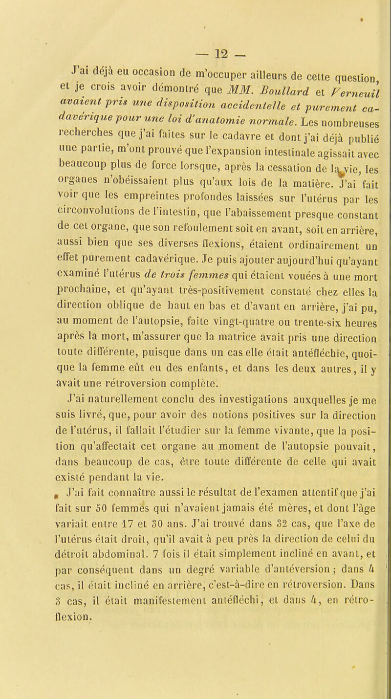 J'ai déjà eu occasion de m'occuper ailleurs de celte question et je crois avoir démontré que MM. Boullard et Femeuil avaient prig une disposition accidenlelle et purement ca- davérique pour une loi d'anatomie normale. Les nombreuses recherches que j'ai faites sur le cadavre et dont j'ai déjà publié une partie, m'ont prouvé que l'expansion intestinale agissait avec beaucoup plus de force lorsque, après la cessation de Ic^vie, les organes n'obéissaient plus qu'aux lois de la matière. J'ai'fait voir que les empreintes profondes laissées sur l'utérus par les circonvolutions de l'iniesiin, que l'abaissement presque constant de cet organe, que son refoulement soit en avant, soit en arrière, aussi bien que ses diverses flexions, étaient ordinairement un effet purement cadavérique. Je puis ajouter aujourd'hui qu'ayant examiné l'utérus de trois fe?nmes qui étaient vouées à une mort prochaine, et qu'ayant très-posiiivement constaté chez elles la direction oblique de haut en bas et d'avant en arrière, j'ai pu, au moment de l'autopsie, faite vingt-quatre ou trente-six heures après la mort, m'assurer que la matrice avait pris une direction toute différente, puisque dans un cas elle était aniéfléchie, quoi- que la femme eût eu des enfants, et dans les deux autres, il y avait une rétroversion complète. J'ai naturellement conclu des investigations auxquelles je me suis livré, que, pour avoir des notions positives sur la direction de l'utérus, il fallait l'étudier sur la femme vivante, que la posi- tion qu'affectait cet organe au moment de l'autopsie pouvait, dans beaucoup de cas, êire toute différente de celle qui avait existé pendant la vie. , J'ai fait connaître aussi le résultat de l'examen attentif que j'ai fait sur 50 femmés qui n'avaient jamais été mères, et dont l'âge variait entre 17 et 30 ans. J'ai trouvé dans 32 cas, que l'axe de l'utérus était droit, qu'il avait à peu près la direction de celui du détroit abdominal. 7 fois il était simplement incliné en avant, et par conséquent dans un degré variable d'antéversion ; dans U ci\$, il était incliné en arrière, c'est-à-dire en rétroversion. Dans 3 cas, il était manifestement aniéfléchi, et dans 4, en réiro- Uexion.