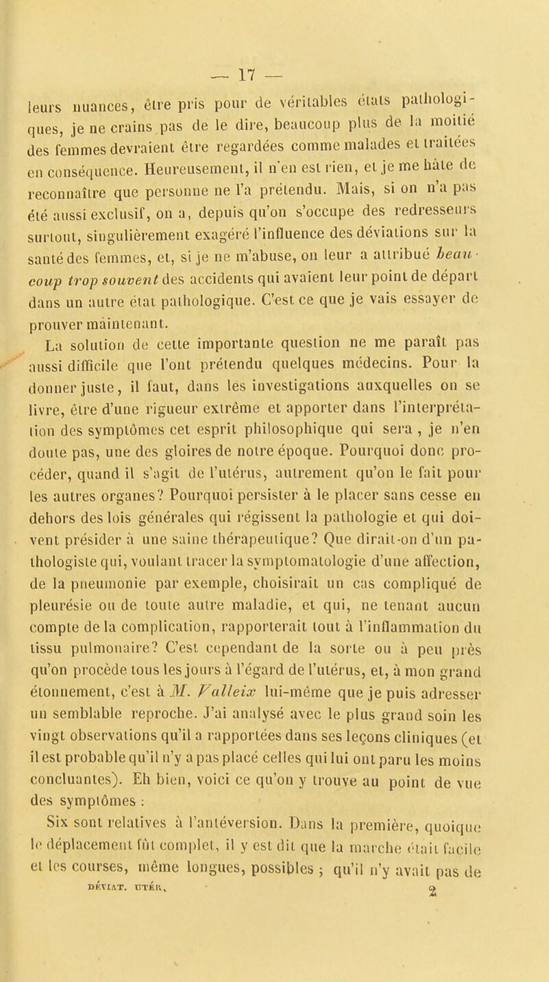 leurs nuances, ôlre pris pour de véritables étals pathologi- ques, je ne crains pas de le dire, beaucoup plus de la moitié des femmes devraient être regardées comme malades el traitées en conséquence. Heureusement, il n'en est rien, et je me bâte de reconnaître que personne ne l'a prétendu. Mais, si on n'a pas été aussi exclusif, on a, depuis qu'on s'occupe des redresseurs surtout, singulièrement exagéré l'influence des déviations sur la santé des femmes, et, si je ne m'abuse, on leur a attribué beau- coup trop souvent des accidents qui avaient leur point de départ dans un autre état pathologique. C'est ce que je vais essayer de prouver maintenant. La solution de celte importante question ne me paraît pas aussi difficile que l'ont prétendu quelques médecins. Pour la donner juste, il faut, dans les investigations auxquelles on se livre, être d'une rigueur extrême el apporter dans l'inierpréia- lion des symptômes cet esprit philosophique qui sera , je n'en doute pas, une des gloires de notre époque. Pourquoi donc pro- céder, quand il s'agit de l'utérus, autrement qu'on le fait pour les autres organes? Pourquoi persister à le placer sans cesse en dehors des lois générales qui régissent la pathologie et qui doi- vent présider à une saine thérapeutique? Que dirait-on d'un pa- ihologisle qui, voulant tracer la syinptomatologie d'une affection, de la pneumonie par exemple, choisirait un cas compliqué de pleurésie ou de toute autre maladie, et qui, ne tenant aucun compte delà complication, rapporterait tout à l'inflammation du lissu pulmonaire? C'est cependant de la sorte ou à peu près qu'on procède tous les jours à l'égard de l'utérus, et, à mon grand éionnement, c'est à M. Falleix lui-même que je puis adresser un semblable reproche. J'ai analysé avec le plus grand soin les vingt observations qu'il a rapportées dans ses leçons cliniques (et il est probable qu'il n'y a pas placé celles qui lui ont paru les moins concluantes). Eh bien, voici ce qu'on y trouve au point de vue des symptômes : Six sont relatives à l'antéversion. Dans la première, quoique le déplacement fût complet, il y est dit que la marche était facile et les courses, même longues, possittles ; qu'il n'y avaii pas de DÉVIÂT. tJTÉlV» a