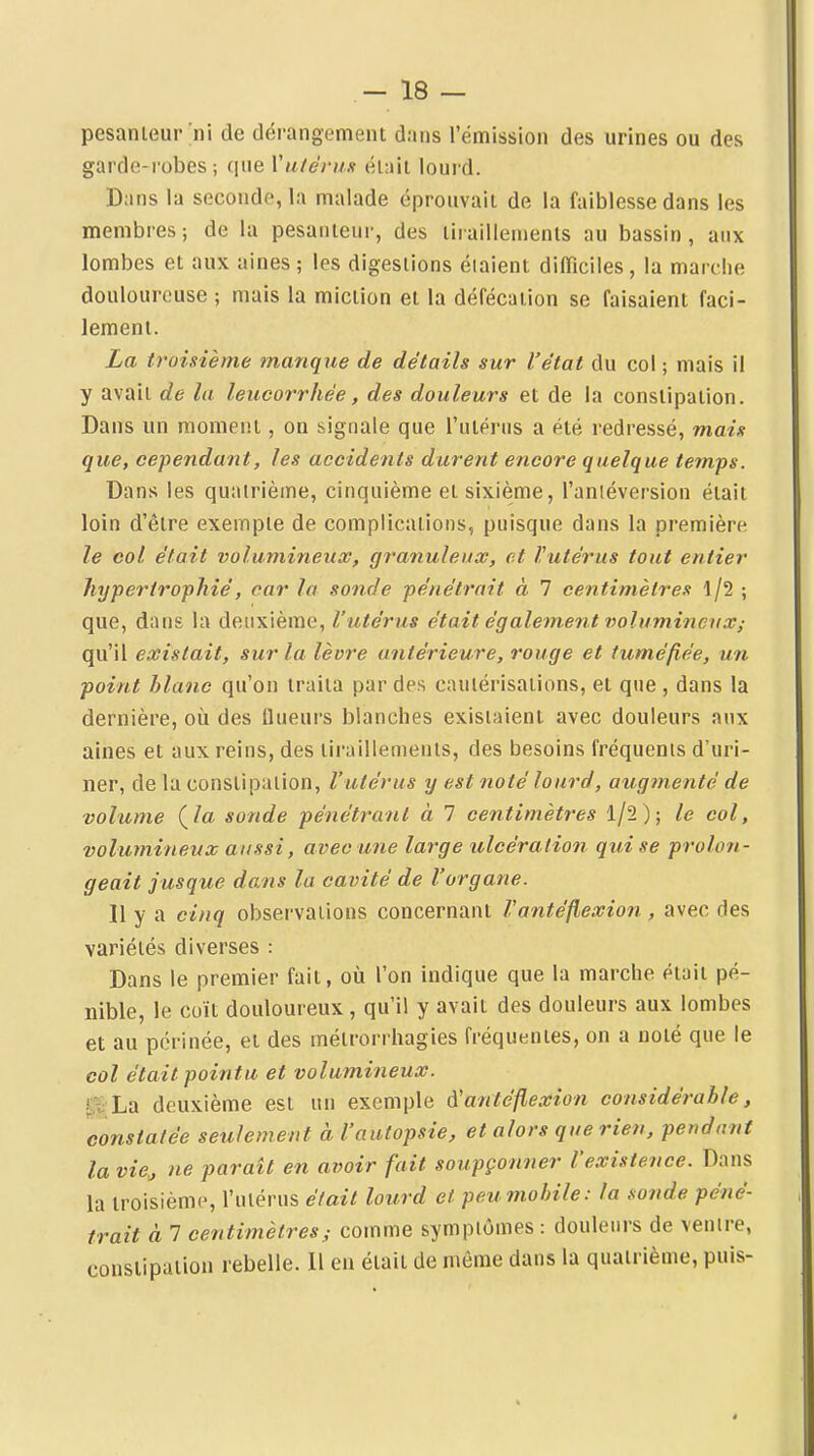 pesanteur ni de dérangement dans l'émission des urines ou des garde-robes ; que Vtitérun était lourd. Dans la seconde, la malade éprouvait de la faiblesse dans les membres; de la pesanteur, des tiraillements au bassin, aux lombes et aux aines ; les digestions étaient diflîciles, la marche douloureuse ; mais la miction et la défécation se faisaient faci- lement. La troisième manque de détails sur l'état du col ; mais il y avait de la leucorrhée, des douleurs et de la constipation. Dans un moment, on signale que l'ulérns a été redressé, mais que, cependant, les accidents durent encore quelque temps. Dans les quatrième, cinquième et sixième, l'aniéversion était loin d'être exemple de complications, puisque dans la première le col était volumineux, granuleux, et l'utérus tout entier hypertrophié, car la sonde pénétrait à 7 centimètres 1/2 ; que, dans la deuxième, l'utérus était également volumineux; qu'il existait, sur la lèvre antérieure, rouge et tuméfiée, un point blanc qu'on traita par des cautérisations, et que , dans la dernière, où des flueurs blanches existaient avec douleurs aux aines et aux reins, des lii'aillements, des besoins fréquents d'uri- ner, de la constipation, l'utérus y est noté lourd, augtnenté de volume {la sonde pénétrant à 7 centimètres 1/2); le col, volumineux aussi, avec une large ulcératio7i qui se prolon- geait jusque dans la cavité de l'organe. Il y a cinq observations concernant l'antéflexion, avec des variétés diverses : Dans le premier fait, où l'on indique que la marche était pé- nible, le coït douloureux , qu'il y avait des douleurs aux lombes et au périnée, et des mélrorrhagies fréquentes, on a noté que le col était pointu et volumineux. 0 La deuxième est un exemple à'antéflexion considérable, constatée seulement à l'autopsie, et alors que rien, pendant la vie^ ne paraît en avoir fait soupçonner l'existence. Dans la troisième, l'utérus était lourd et peu mobile: la sonde péné- trait à 7 centimètres ; comme symptômes : douleurs de ventre, constipation rebelle. Il en était de même dans la quatrième, puis-
