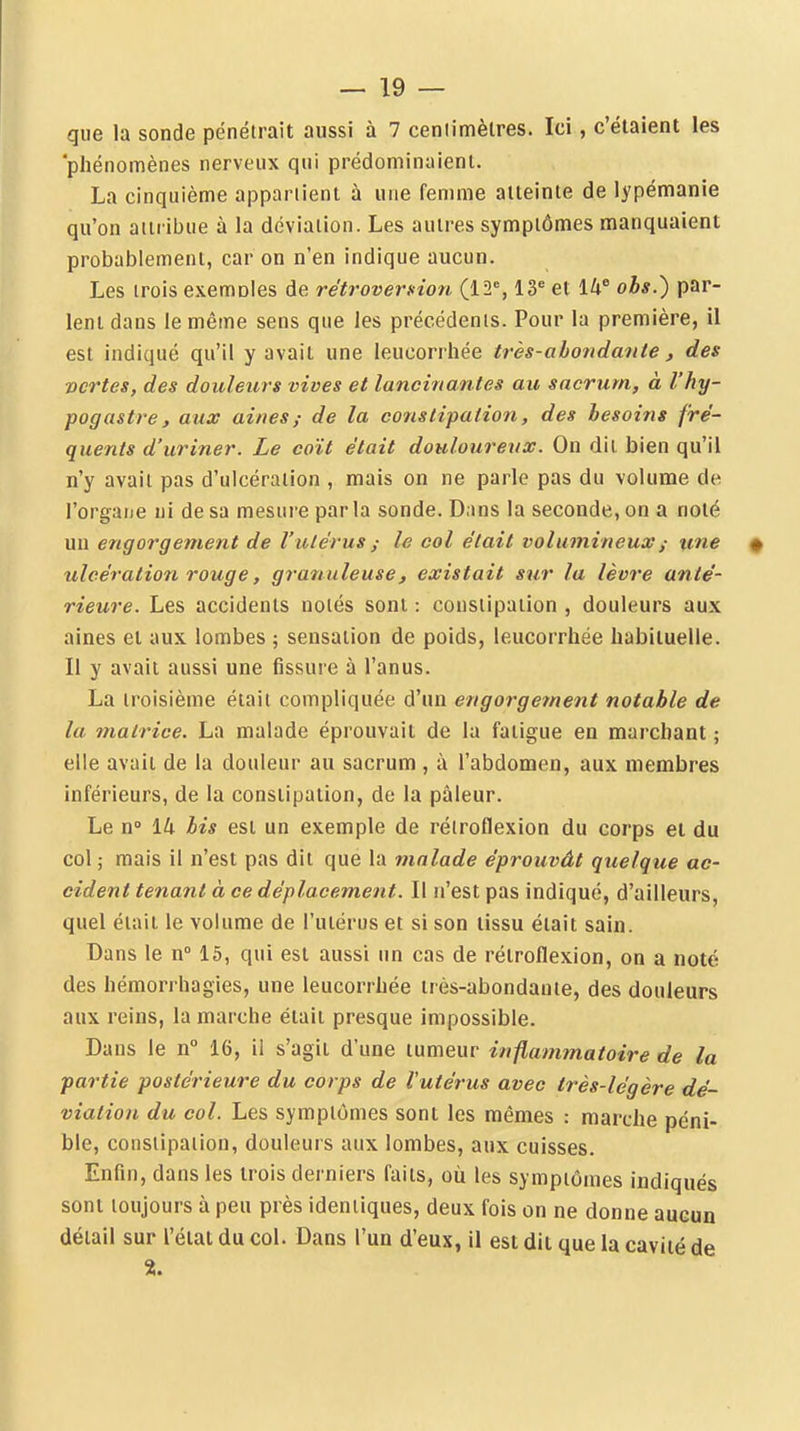 — lo- que la sonde pénétrait aussi à 7 ceniimèlres. Ici, c'étaient les 'phénomènes nerveux qui prédominaient. La cinquième appariient à une femme atteinte de lypémanie qu'on aiii ibue à la déviation. Les autres symptômes manquaient probablement, car on n'en indique aucun. Les trois exemoles de rétroversion (12*, 13* et 14* obs.) par- lent dans le même sens que les précédents. Pour la première, il est indiqué qu'il y avait une leucorrhée très-abondante, des vertes, des douleurs vives et lancinantes au sacrum, à l'hy- pogastre, aux ainesde la constipation, des besoins fré- quents d'uriner. Le coït était douloureux. On dit bien qu'il n'y avait pas d'ulcération , mais on ne parle pas du volume de l'organe ni de sa mesure par la sonde. Dans la seconde, on a noté un engorgement de l'utérus ; le col était volumineux ; une # ulcération rouge, granuleuse, existait sur la lèvre anté- rieure. Les accidents notés sont : constipation , douleurs aux aines et aux lombes ; sensation de poids, leucorrhée habituelle. Il y avait aussi une fissui e à l'anus. La troisième était compliquée d'un engorge?nent notable de la matrice. La malade éprouvait de la fatigue en marchant ; elle avait de la douleur au sacrum , à l'abdomen, aux membres inférieurs, de la constipation, de la pâleur. Le n° 14 bis est un exemple de rétroflexion du corps et du col ; mais il n'est pas dit que la malade éprouvât quelque ac- cident tenant à ce déplacement. Il n'est pas indiqué, d'ailleurs, quel était le volume de l'utérus et si son tissu était sain. Dans le n 15, qui est aussi un cas de rétroflexion, on a noté des hémorrhagies, une leucorrhée très-abondante, des douleurs aux reins, la marche était presque impossible. Dans le n 16, il s'agit d'une tumeur inflammatoire de la partie postérieure du corps de Vutérus avec très-légère dé- viation du col. Les symptômes sont les mêmes : marche péni- ble, constipation, douleurs aux lombes, aux cuisses. Enfin, dans les trois derniers faits, où les symptômes indiqués sont toujours à peu près identiques, deux fois on ne donne aucun détail sur l'état du col. Dans l'un d'eux, il est dit que la cavité de %.