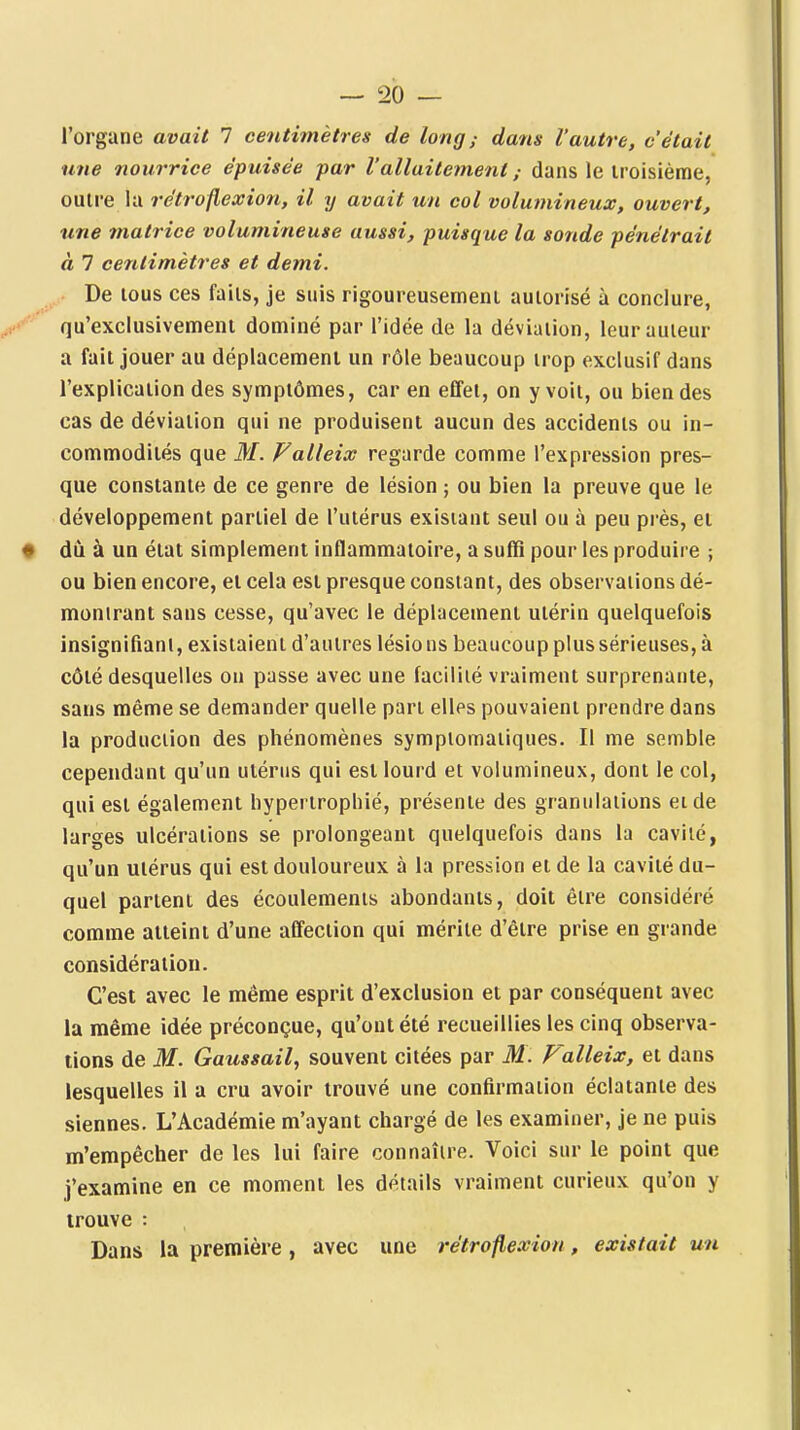 l'organe avait 7 centimètres de long; dans l'autre, c'était une nourrice épuisée par Vallaitetnent ; dans le iroisième, outre la rétroflexion, il y avait un col volumineux, ouvert, une matrice volumineuse aussi, puisque la sonde pénétrait à 7 centimètres et demi. De tous ces faits, je suis rigoureusement autorisé à conclure, / qu'exclusivement dominé par l'idée de la déviation, leur auteur a fait jouer au déplacement un rôle beaucoup trop exclusif dans l'explication des symptômes, car en effet, on y voit, ou bien des cas de déviation qui ne produisent aucun des accidents ou in- commodités que M. Falleix regarde comme l'expression pres- que constante de ce genre de lésion ; ou bien la preuve que le développement partiel de l'utérus existant seul ou à peu près, et • du à un état simplement inflammatoire, a suffi pour les produire ; ou bien encore, et cela est presque constant, des observations dé- montrant sans cesse, qu'avec le déplacement utérin quelquefois insignifiant, existaient d'autres lésio ns beaucoup plus sérieuses, à côté desquelles on passe avec une facilité vraiment surprenante, sans même se demander quelle pan elles pouvaient prendre dans la production des phénomènes sympiomaiiques. Il me semble cependant qu'un utérus qui est lourd et volumineux, dont le col, qui est également hypertrophié, présente des granulations et de larges ulcérations se prolongeant quelquefois dans la cavité, qu'un utérus qui est douloureux à la pression et de la cavité du- quel partent des écoulements abondants, doit être considéré comme atteint d'une affection qui mérite d'être prise en grande considération. C'est avec le même esprit d'exclusion et par conséquent avec la même idée préconçue, qu'ont été recueillies les cinq observa- tions de M. Gaussail, souvent citées par M. Falleix, et dans lesquelles il a cru avoir trouvé une confirmation éclatante des siennes. L'Académie m'ayant chargé de les examiner, je ne puis m'empêcher de les lui faire connaître. Voici sur le point que j'examine en ce moment les détails vraiment curieux qu'on y trouve : Dans la première, avec une rétroflexion, existait un