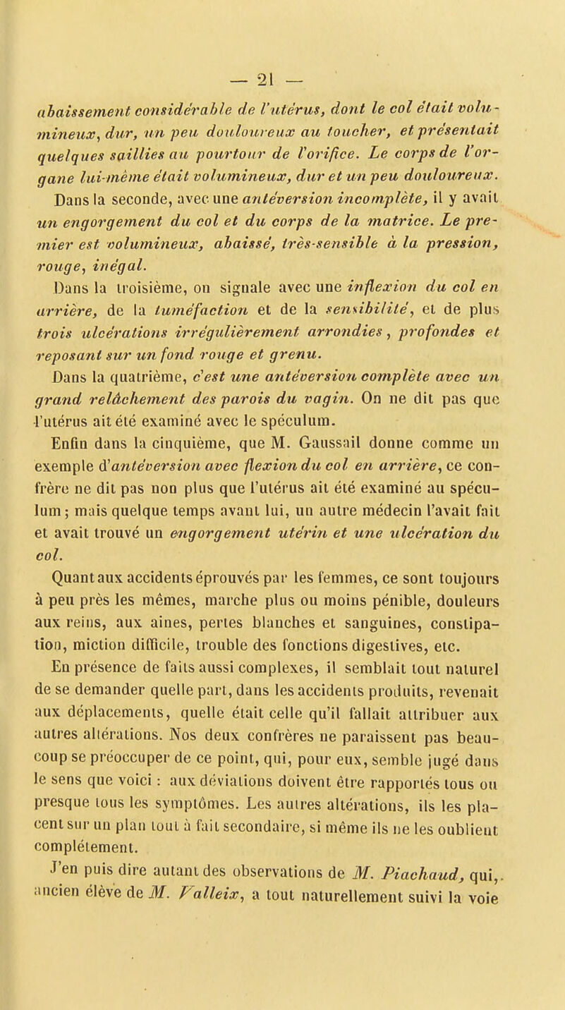 abaissement considérable de l'utérus, dont le col était volu- mineux, dur, un peu douloureux au toucher, et présentait quelques saillies au pourtour de Vorifice. Le corps de l'or- gane lui-même était volumineux, dur et un peu douloureux. Dans la seconde, ;xvec une antéversio?i incomplète, il y avait un engorgement du col et du corps de la matrice. Le pre- mier est volumineux, abaissé, très-sensible à la pression, rouge, inégal. Dans la troisième, on signale avec une inflexion du col en arrière, de la tuméfaction et de la sensibilité, et de plus trois ulcérations irrégulièrement arrondies, profondes et reposant sur un fond rouge et grenu. Dans la quatrième, cest une antéversion complète avec un grand relâchement des parois du vagin. On ne dit pas que l'utérus ait été examiné avec le spéculum. Enfin dans la cinquième, que M. Gaussail donne comme un exemple antéversion avec flexion du col en arrière, ce con- frère ne dit pas non plus que l'utérus ait été examiné au spécu- lum; mais quelque temps avant lui, un autre médecin l'avait fait et avait trouvé un engorgement utérin et une ulcération du col. Quant aux accidents éprouvés par les femmes, ce sont toujours à peu près les mêmes, marche plus ou moins pénible, douleurs aux relus, aux aines, perles blanches et sanguines, constipa- tion, miction difficile, trouble des fonctions digestives, etc. En présence de faits aussi complexes, il semblait tout naturel de se demander quelle part, dans les accidents produits, revenait aux déplacements, quelle était celle qu'il fallait attribuer aux autres altérations. Nos deux confrères ne paraissent pas beau- coup se préoccuper de ce point, qui, pour eux, semble jugé dans le sens que voici : aux déviations doivent être rapportés tous ou presque tous les symptômes. Les autres altérations, ils les pla- cent sur un plan tout à fait secondaire, si même ils ne les oublient complètement. J'en puis dire autant des observations de M. Piachaud, qui,, ancien élève de M. Falleix, a tout naturellement suivi la voie