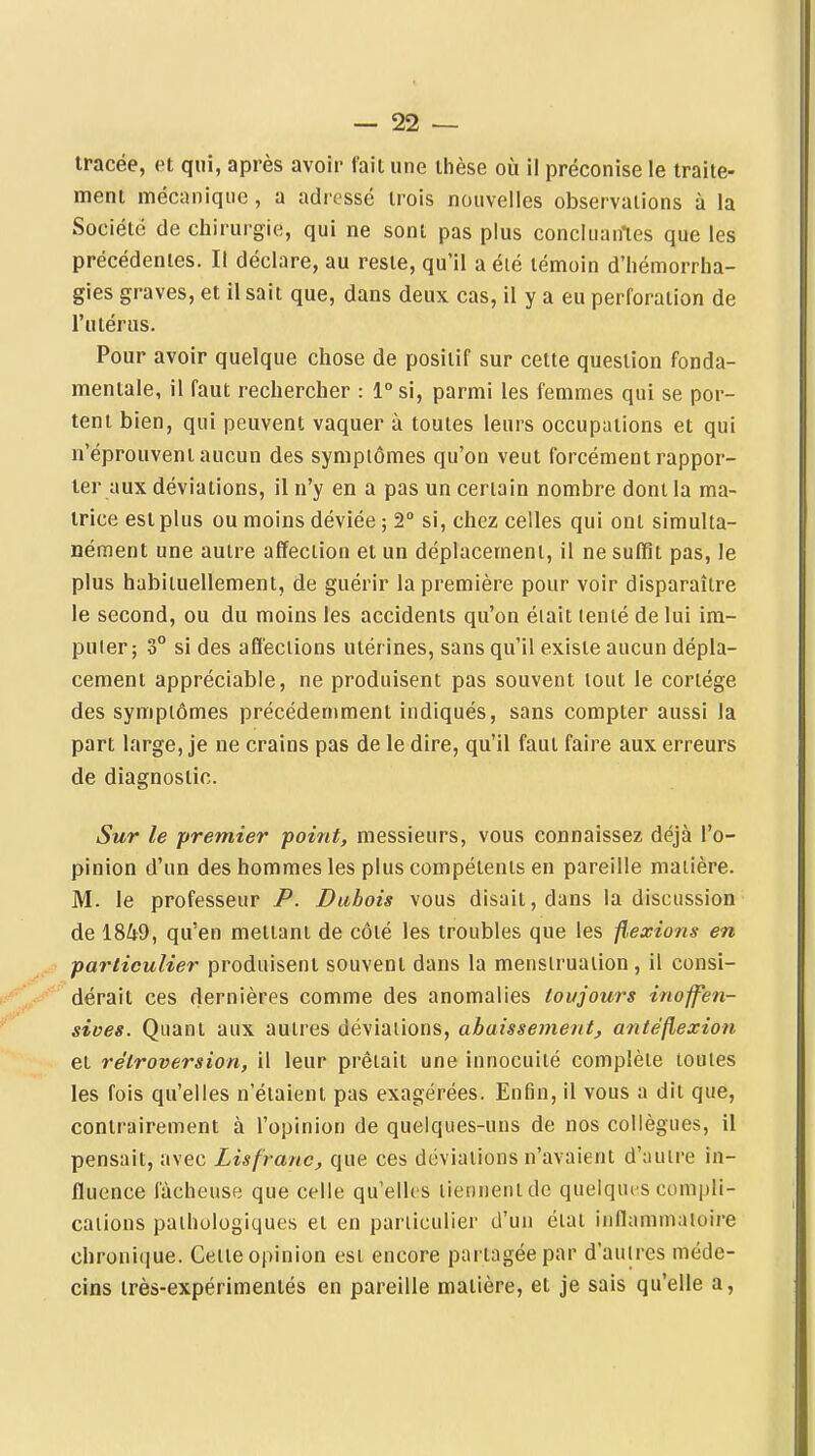 tracée, et qui, après avoir fait une thèse où il préconise le traite- ment mécanique , a adressé trois nouvelles observations à la Société de chirurgie, qui ne sont pas plus concluantes que les précédentes. Il déclare, au reste, qu'il a éié témoin d'hémorrha- gies graves, et il sait que, dans deux cas, il y a eu perforation de l'utérus. Pour avoir quelque chose de positif sur cette question fonda- mentale, il faut rechercher : l°si, parmi les femmes qui se por- tent bien, qui peuvent vaquer à toutes leurs occupations et qui n'éprouvent aucun des symptômes qu'on veut forcément rappor- ter aux déviations, il n'y en a pas un certain nombre dont la ma- trice est plus ou moins déviée ; 2° si, chez celles qui ont simulta- nément une autre affection et un déplacement, il ne suffit pas, le plus habituellement, de guérir la première pour voir disparaître le second, ou du moins les accidents qu'on était tenté de lui im- puter; 3° si des affections utérines, sans qu'il existe aucun dépla- cement appréciable, ne produisent pas souvent tout le cortège des symptômes précédemment indiqués, sans compter aussi la part large, je ne crains pas de le dire, qu'il faut faire aux erreurs de diagnostic. Sur le premier point, messieurs, vous connaissez déjà l'o- pinion d'un des hommes les plus compétents en pareille matière. M. le professeur P. Dubois vous disait, dans la discussion de 18Û9, qu'en mettant de côté les troubles que les fl,exio?is en particulier produisent souvent dans la menstruation , il consi- dérait ces dernières comme des anomalies toujours inoffen- sives. Quant aux autres déviations, abaissement, antéfiexiou et rétroversion, il leur prêtait une innocuité complète toutes les fois qu'elles n'étaient pas exagérées. Enfin, il vous a dit que, contrairement à l'opinion de quelques-uns de nos collègues, il pensait, avec Lisfranc, que ces déviations n'avaient d'autre in- fluence fâcheuse que celle qu'elles tiennent de quelque s compli- cations pathologiques et en particulier d'un état inflammatoire chronique. Cette opinion est encore partagée par d'autres méde- cins très-expérimentés en pareille matière, et je sais qu'elle a,